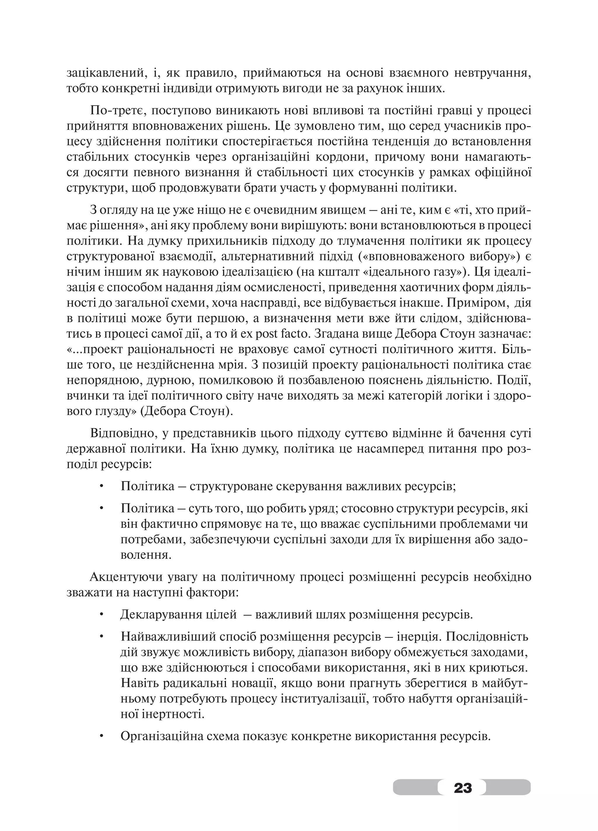 зацікавлений, і, як правило, приймаються на основі взаємного невтручання,
тобто конкретні індивіди отримують вигоди не за рахунок інших.
    По-третє, поступово виникають нові впливові та постійні гравці у процесі
прийняття вповноважених рішень. Це зумовлено тим, що серед учасників про-
цесу здійснення політики спостерігається постійна тенденція до встановлення
стабільних стосунків через організаційні кордони, причому вони намагають-
ся досягти певного визнання й стабільності цих стосунків у рамках офіційної
структури, щоб продовжувати брати участь у формуванні політики.
    З огляду на це уже ніщо не є очевидним явищем – ані те, ким є «ті, хто прий-
має рішення», ані яку проблему вони вирішують: вони встановлюються в процесі
політики. На думку прихильників підходу до тлумачення політики як процесу
структурованої взаємодії, альтернативний підхід («вповноваженого вибору») є
нічим іншим як науковою ідеалізацією (на кшталт «ідеального газу»). Ця ідеалі-
зація є способом надання діям осмисленості, приведення хаотичних форм діяль-
ності до загальної схеми, хоча насправді, все відбувається інакше. Приміром, дія
в політиці може бути першою, а визначення мети вже йти слідом, здійснюва-
тись в процесі самої дії, а то й ex post facto. Згадана вище Дебора Стоун зазначає:
«…проект раціональності не враховує самої сутності політичного життя. Біль-
ше того, це нездійсненна мрія. З позицій проекту раціональності політика стає
непорядною, дурною, помилковою й позбавленою пояснень діяльністю. Події,
вчинки та ідеї політичного світу наче виходять за межі категорій логіки і здоро-
вого глузду» (Дебора Стоун).
    Відповідно, у представників цього підходу суттєво відмінне й бачення суті
державної політики. На їхню думку, політика це насамперед питання про роз-
поділ ресурсів:
     •   Політика – структуроване скерування важливих ресурсів;
     •   Політика – суть того, що робить уряд; стосовно структури ресурсів, які
         він фактично спрямовує на те, що вважає суспільними проблемами чи
         потребами, забезпечуючи суспільні заходи для їх вирішення або задо-
         волення.
    Акцентуючи увагу на політичному процесі розміщенні ресурсів необхідно
зважати на наступні фактори:
     •   Декларування цілей – важливий шлях розміщення ресурсів.
     •   Найважливіший спосіб розміщення ресурсів – інерція. Послідовність
         дій звужує можливість вибору, діапазон вибору обмежується заходами,
         що вже здійснюються і способами використання, які в них криються.
         Навіть радикальні новації, якщо вони прагнуть зберегтися в майбут-
         ньому потребують процесу інституалізації, тобто набуття організацій-
         ної інертності.
     •   Організаційна схема показує конкретне використання ресурсів.



                                                                     23
 