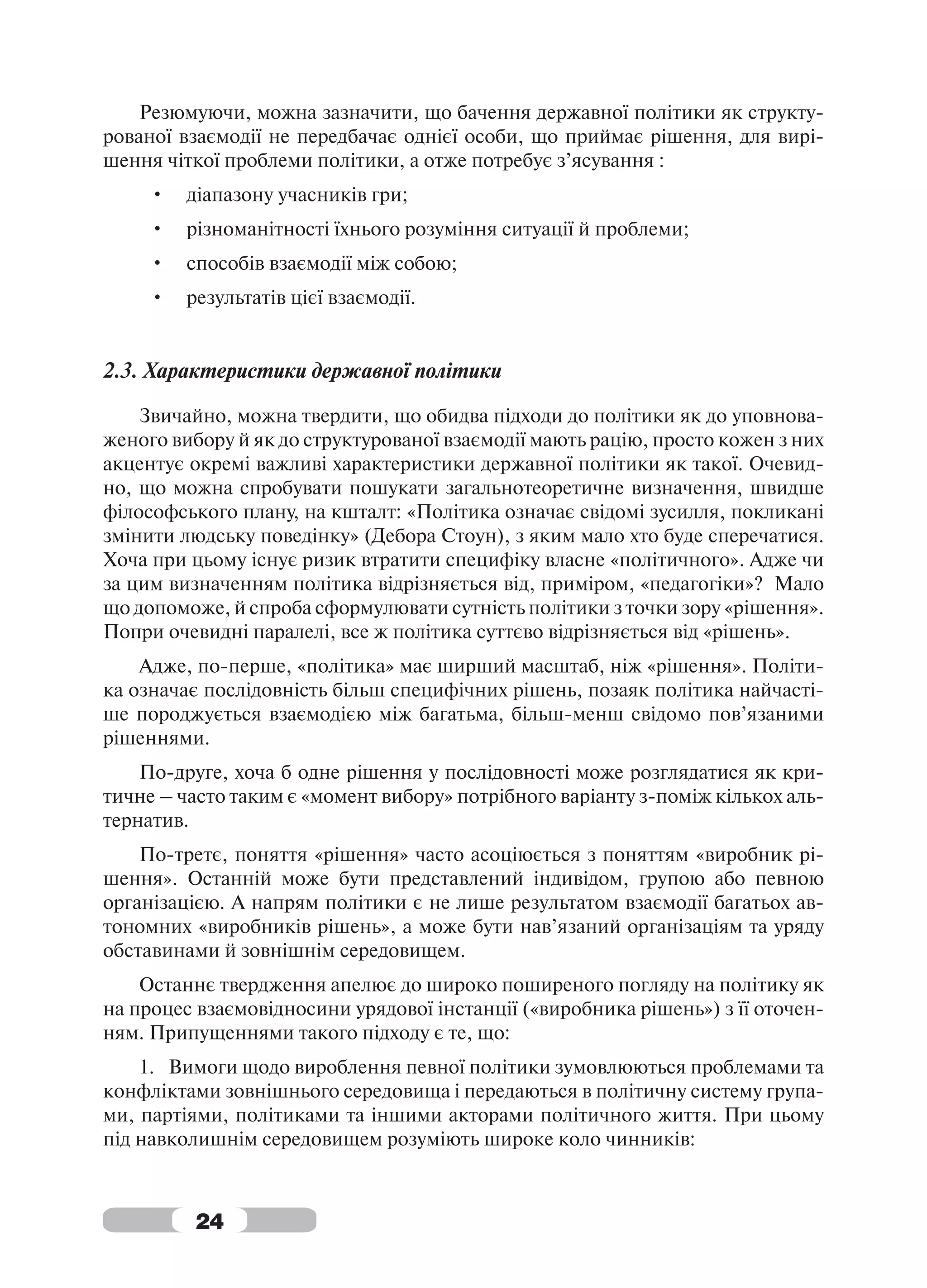 Резюмуючи, можна зазначити, що бачення державної політики як структу-
рованої взаємодії не передбачає однієї особи, що приймає рішення, для вирі-
шення чіткої проблеми політики, а отже потребує з’ясування :
     •   діапазону учасників гри;
     •   різноманітності їхнього розуміння ситуації й проблеми;
     •   способів взаємодії між собою;
     •   результатів цієї взаємодії.


2.3. Характеристики державної політики

    Звичайно, можна твердити, що обидва підходи до політики як до уповнова-
женого вибору й як до структурованої взаємодії мають рацію, просто кожен з них
акцентує окремі важливі характеристики державної політики як такої. Очевид-
но, що можна спробувати пошукати загальнотеоретичне визначення, швидше
філософського плану, на кшталт: «Політика означає свідомі зусилля, покликані
змінити людську поведінку» (Дебора Стоун), з яким мало хто буде сперечатися.
Хоча при цьому існує ризик втратити специфіку власне «політичного». Адже чи
за цим визначенням політика відрізняється від, приміром, «педагогіки»? Мало
що допоможе, й спроба сформулювати сутність політики з точки зору «рішення».
Попри очевидні паралелі, все ж політика суттєво відрізняється від «рішень».
    Адже, по-перше, «політика» має ширший масштаб, ніж «рішення». Політи-
ка означає послідовність більш специфічних рішень, позаяк політика найчасті-
ше породжується взаємодією між багатьма, більш-менш свідомо пов’язаними
рішеннями.
    По-друге, хоча б одне рішення у послідовності може розглядатися як кри-
тичне – часто таким є «момент вибору» потрібного варіанту з-поміж кількох аль-
тернатив.
    По-третє, поняття «рішення» часто асоціюється з поняттям «виробник рі-
шення». Останній може бути представлений індивідом, групою або певною
організацією. А напрям політики є не лише результатом взаємодії багатьох ав-
тономних «виробників рішень», а може бути нав’язаний організаціям та уряду
обставинами й зовнішнім середовищем.
    Останнє твердження апелює до широко поширеного погляду на політику як
на процес взаємовідносини урядової інстанції («виробника рішень») з її оточен-
ням. Припущеннями такого підходу є те, що:
    1. Вимоги щодо вироблення певної політики зумовлюються проблемами та
конфліктами зовнішнього середовища і передаються в політичну систему група-
ми, партіями, політиками та іншими акторами політичного життя. При цьому
під навколишнім середовищем розуміють широке коло чинників:



         24
 