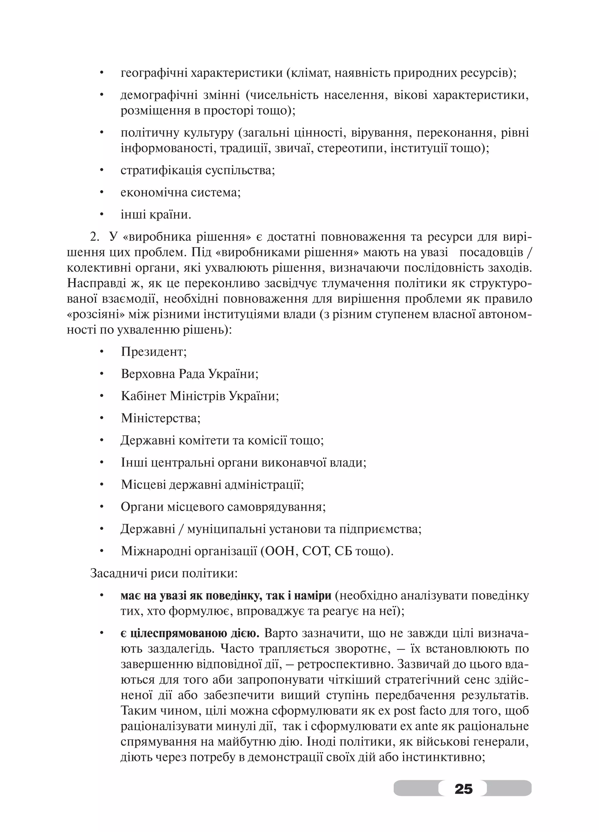 •   географічні характеристики (клімат, наявність природних ресурсів);
     •   демографічні змінні (чисельність населення, вікові характеристики,
         розміщення в просторі тощо);
     •   політичну культуру (загальні цінності, вірування, переконання, рівні
         інформованості, традиції, звичаї, стереотипи, інституції тощо);
     •   стратифікація суспільства;
     •   економічна система;
     •   інші країни.
    2. У «виробника рішення» є достатні повноваження та ресурси для вирі-
шення цих проблем. Під «виробниками рішення» мають на увазі посадовців /
колективні органи, які ухвалюють рішення, визначаючи послідовність заходів.
Насправді ж, як це переконливо засвідчує тлумачення політики як структуро-
ваної взаємодії, необхідні повноваження для вирішення проблеми як правило
«розсіяні» між різними інституціями влади (з різним ступенем власної автоном-
ності по ухваленню рішень):
     •   Президент;
     •   Верховна Рада України;
     •   Кабінет Міністрів України;
     •   Міністерства;
     •   Державні комітети та комісії тощо;
     •   Інші центральні органи виконавчої влади;
     •   Місцеві державні адміністрації;
     •   Органи місцевого самоврядування;
     •   Державні / муніципальні установи та підприємства;
     •   Міжнародні організації (ООН, СОТ, СБ тощо).
   Засадничі риси політики:
     •   має на увазі як поведінку, так і наміри (необхідно аналізувати поведінку
         тих, хто формулює, впроваджує та реагує на неї);
     •   є цілеспрямованою дією. Варто зазначити, що не завжди цілі визнача-
         ють заздалегідь. Часто трапляється зворотнє, – їх встановлюють по
         завершенню відповідної дії, – ретроспективно. Зазвичай до цього вда-
         ються для того аби запропонувати чіткіший стратегічний сенс здійс-
         неної дії або забезпечити вищий ступінь передбачення результатів.
         Таким чином, цілі можна сформулювати як ex post facto для того, щоб
         раціоналізувати минулі дії, так і сформулювати ex ante як раціональне
         спрямування на майбутню дію. Іноді політики, як військові генерали,
         діють через потребу в демонстрації своїх дій або інстинктивно;

                                                                   25
 