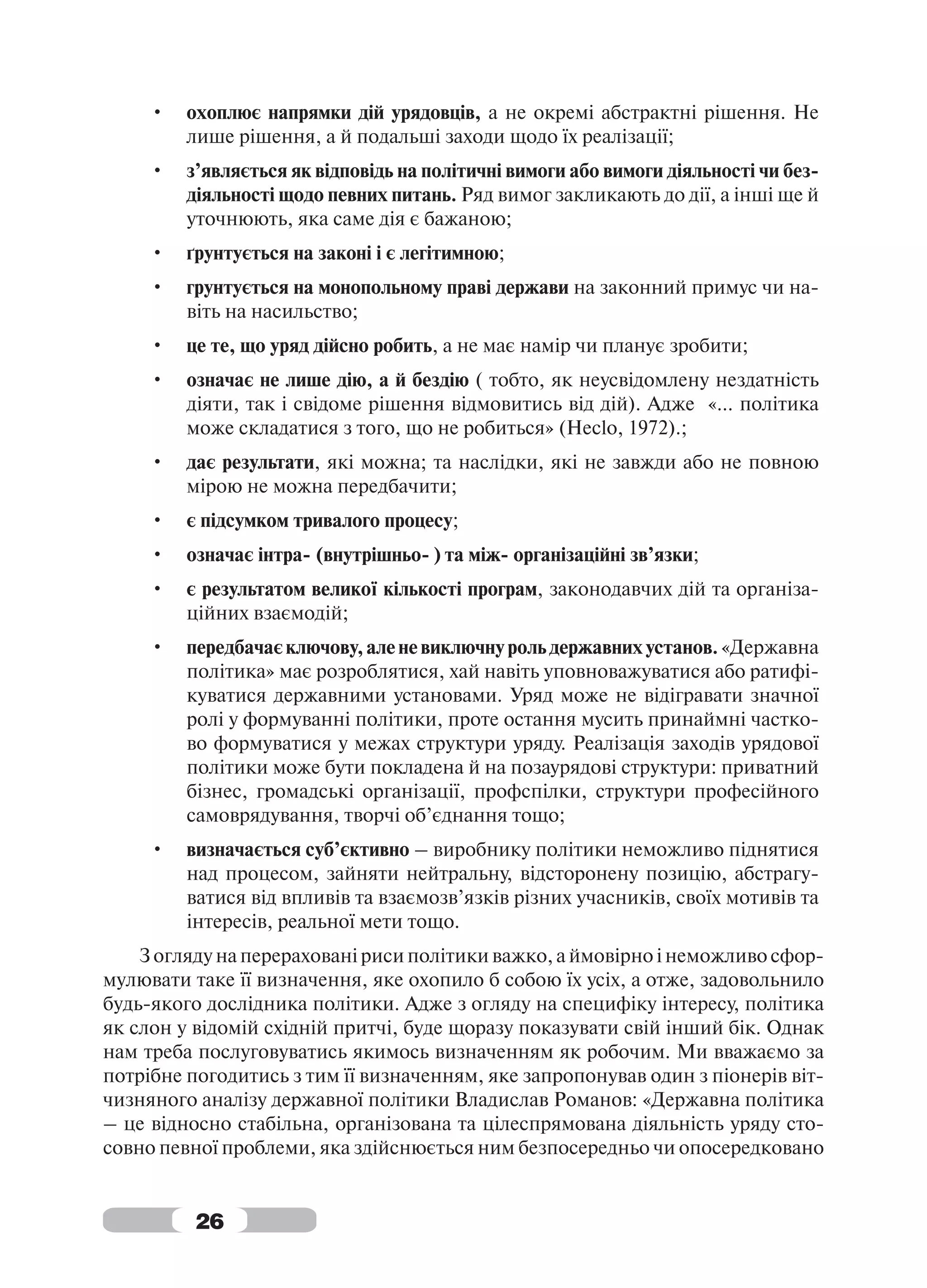•   охоплює напрямки дій урядовців, а не окремі абстрактні рішення. Не
         лише рішення, а й подальші заходи щодо їх реалізації;
     •   з’являється як відповідь на політичні вимоги або вимоги діяльності чи без-
         діяльності щодо певних питань. Ряд вимог закликають до дії, а інші ще й
         уточнюють, яка саме дія є бажаною;
     •   ґрунтується на законі і є легітимною;
     •   грунтується на монопольному праві держави на законний примус чи на-
         віть на насильство;
     •   це те, що уряд дійсно робить, а не має намір чи планує зробити;
     •   означає не лише дію, а й бездію ( тобто, як неусвідомлену нездатність
         діяти, так і свідоме рішення відмовитись від дій). Адже «… політика
         може складатися з того, що не робиться» (Heclo, 1972).;
     •   дає результати, які можна; та наслідки, які не завжди або не повною
         мірою не можна передбачити;
     •   є підсумком тривалого процесу;
     •   означає інтра- (внутрішньо- ) та між- організаційні зв’язки;
     •   є результатом великої кількості програм, законодавчих дій та організа-
         ційних взаємодій;
     •   передбачає ключову, але не виключну роль державних установ. «Державна
         політика» має розроблятися, хай навіть уповноважуватися або ратифі-
         куватися державними установами. Уряд може не відігравати значної
         ролі у формуванні політики, проте остання мусить принаймні частко-
         во формуватися у межах структури уряду. Реалізація заходів урядової
         політики може бути покладена й на позаурядові структури: приватний
         бізнес, громадські організації, профспілки, структури професійного
         самоврядування, творчі об’єднання тощо;
     •   визначається суб’єктивно – виробнику політики неможливо піднятися
         над процесом, зайняти нейтральну, відсторонену позицію, абстрагу-
         ватися від впливів та взаємозв’язків різних учасників, своїх мотивів та
         інтересів, реальної мети тощо.
    З огляду на перераховані риси політики важко, а ймовірно і неможливо сфор-
мулювати таке її визначення, яке охопило б собою їх усіх, а отже, задовольнило
будь-якого дослідника політики. Адже з огляду на специфіку інтересу, політика
як слон у відомій східній притчі, буде щоразу показувати свій інший бік. Однак
нам треба послуговуватись якимось визначенням як робочим. Ми вважаємо за
потрібне погодитись з тим її визначенням, яке запропонував один з піонерів віт-
чизняного аналізу державної політики Владислав Романов: «Державна політика
– це відносно стабільна, організована та цілеспрямована діяльність уряду сто-
совно певної проблеми, яка здійснюється ним безпосередньо чи опосередковано


          26
 
