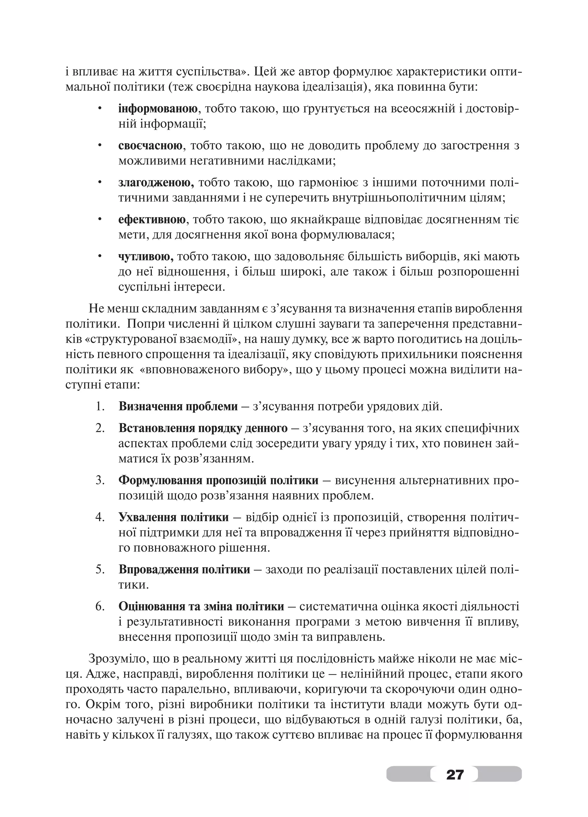і впливає на життя суспільства». Цей же автор формулює характеристики опти-
мальної політики (теж своєрідна наукова ідеалізація), яка повинна бути:
     •    інформованою, тобто такою, що ґрунтується на всеосяжній і достовір-
          ній інформації;
     •    своєчасною, тобто такою, що не доводить проблему до загострення з
          можливими негативними наслідками;
     •    злагодженою, тобто такою, що гармоніює з іншими поточними полі-
          тичними завданнями і не суперечить внутрішньополітичним цілям;
     •    ефективною, тобто такою, що якнайкраще відповідає досягненням тіє
          мети, для досягнення якої вона формулювалася;
     •    чутливою, тобто такою, що задовольняє більшість виборців, які мають
          до неї відношення, і більш широкі, але також і більш розпорошенні
          суспільні інтереси.
     Не менш складним завданням є з’ясування та визначення етапів вироблення
політики. Попри численні й цілком слушні зауваги та заперечення представни-
ків «структурованої взаємодії», на нашу думку, все ж варто погодитись на доціль-
ність певного спрощення та ідеалізації, яку сповідують прихильники пояснення
політики як «вповноваженого вибору», що у цьому процесі можна виділити на-
ступні етапи:
     1.   Визначення проблеми – з’ясування потреби урядових дій.
     2.   Встановлення порядку денного – з’ясування того, на яких специфічних
          аспектах проблеми слід зосередити увагу уряду і тих, хто повинен зай-
          матися їх розв’язанням.
     3.   Формулювання пропозицій політики – висунення альтернативних про-
          позицій щодо розв’язання наявних проблем.
     4.   Ухвалення політики – відбір однієї із пропозицій, створення політич-
          ної підтримки для неї та впровадження її через прийняття відповідно-
          го повноважного рішення.
     5.   Впровадження політики – заходи по реалізації поставлених цілей полі-
          тики.
     6.   Оцінювання та зміна політики – систематична оцінка якості діяльності
          і результативності виконання програми з метою вивчення її впливу,
          внесення пропозиції щодо змін та виправлень.
    Зрозуміло, що в реальному житті ця послідовність майже ніколи не має міс-
ця. Адже, насправді, вироблення політики це – нелінійний процес, етапи якого
проходять часто паралельно, впливаючи, коригуючи та скорочуючи один одно-
го. Окрім того, різні виробники політики та інститути влади можуть бути од-
ночасно залучені в різні процеси, що відбуваються в одній галузі політики, ба,
навіть у кількох її галузях, що також суттєво впливає на процес її формулювання


                                                                   27
 