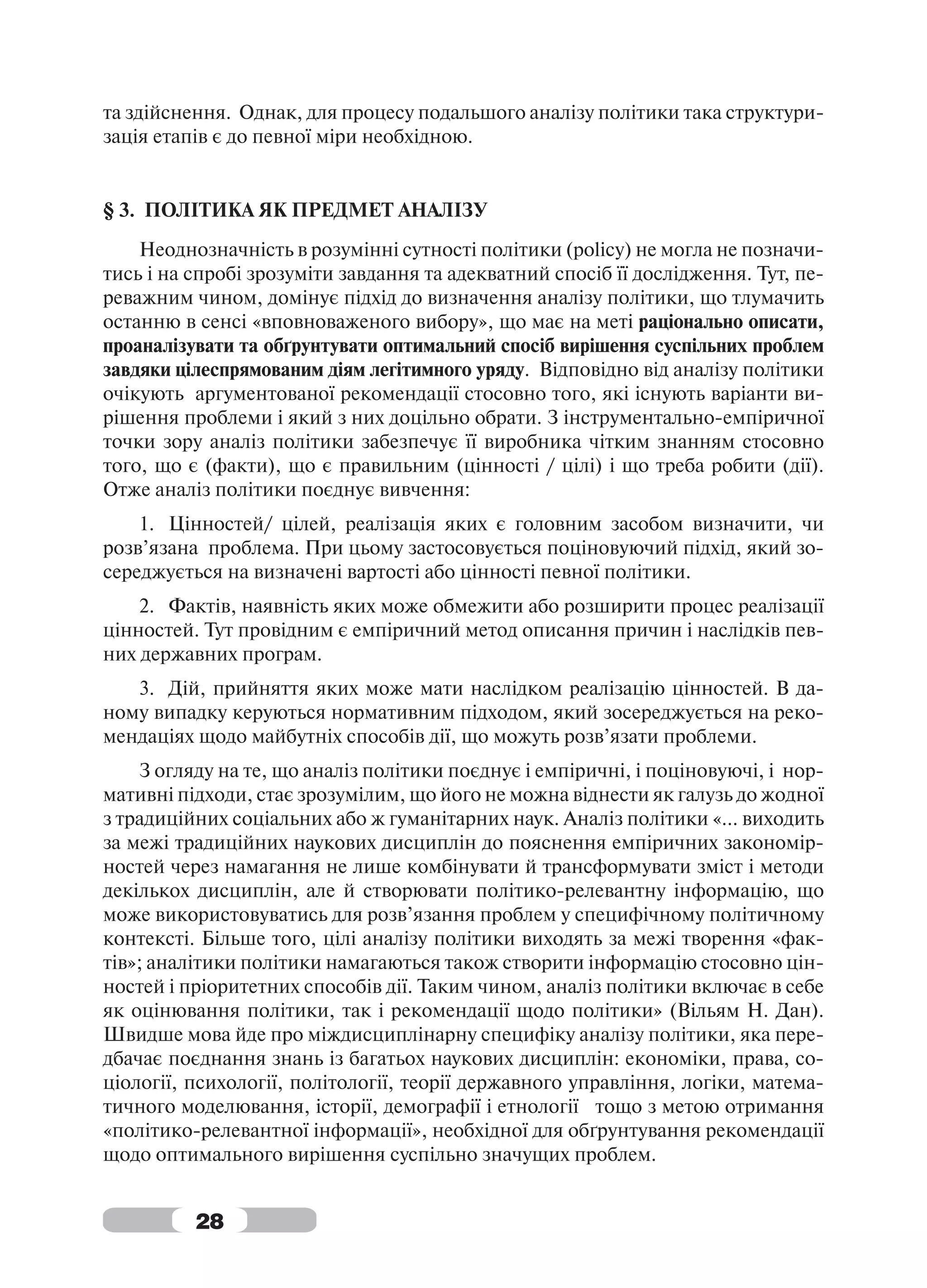 та здійснення. Однак, для процесу подальшого аналізу політики така структури-
зація етапів є до певної міри необхідною.


§ 3. ПОЛІТИКА ЯК ПРЕДМЕТ АНАЛІЗУ
    Неоднозначність в розумінні сутності політики (policy) не могла не позначи-
тись і на спробі зрозуміти завдання та адекватний спосіб її дослідження. Тут, пе-
реважним чином, домінує підхід до визначення аналізу політики, що тлумачить
останню в сенсі «вповноваженого вибору», що має на меті раціонально описати,
проаналізувати та обґрунтувати оптимальний спосіб вирішення суспільних проблем
завдяки цілеспрямованим діям легітимного уряду. Відповідно від аналізу політики
очікують аргументованої рекомендації стосовно того, які існують варіанти ви-
рішення проблеми і який з них доцільно обрати. З інструментально-емпіричної
точки зору аналіз політики забезпечує її виробника чітким знанням стосовно
того, що є (факти), що є правильним (цінності / цілі) і що треба робити (дії).
Отже аналіз політики поєднує вивчення:
    1. Цінностей/ цілей, реалізація яких є головним засобом визначити, чи
розв’язана проблема. При цьому застосовується поціновуючий підхід, який зо-
середжується на визначені вартості або цінності певної політики.
    2. Фактів, наявність яких може обмежити або розширити процес реалізації
цінностей. Тут провідним є емпіричний метод описання причин і наслідків пев-
них державних програм.
   3. Дій, прийняття яких може мати наслідком реалізацію цінностей. В да-
ному випадку керуються нормативним підходом, який зосереджується на реко-
мендаціях щодо майбутніх способів дії, що можуть розв’язати проблеми.
    З огляду на те, що аналіз політики поєднує і емпіричні, і поціновуючі, і нор-
мативні підходи, стає зрозумілим, що його не можна віднести як галузь до жодної
з традиційних соціальних або ж гуманітарних наук. Аналіз політики «... виходить
за межі традиційних наукових дисциплін до пояснення емпіричних закономір-
ностей через намагання не лише комбінувати й трансформувати зміст і методи
декількох дисциплін, але й створювати політико-релевантну інформацію, що
може використовуватись для розв’язання проблем у специфічному політичному
контексті. Більше того, цілі аналізу політики виходять за межі творення «фак-
тів»; аналітики політики намагаються також створити інформацію стосовно цін-
ностей і пріоритетних способів дії. Таким чином, аналіз політики включає в себе
як оцінювання політики, так і рекомендації щодо політики» (Вільям Н. Дан).
Швидше мова йде про міждисциплінарну специфіку аналізу політики, яка пере-
дбачає поєднання знань із багатьох наукових дисциплін: економіки, права, со-
ціології, психології, політології, теорії державного управління, логіки, матема-
тичного моделювання, історії, демографії і етнології тощо з метою отримання
«політико-релевантної інформації», необхідної для обґрунтування рекомендації
щодо оптимального вирішення суспільно значущих проблем.


          28
 