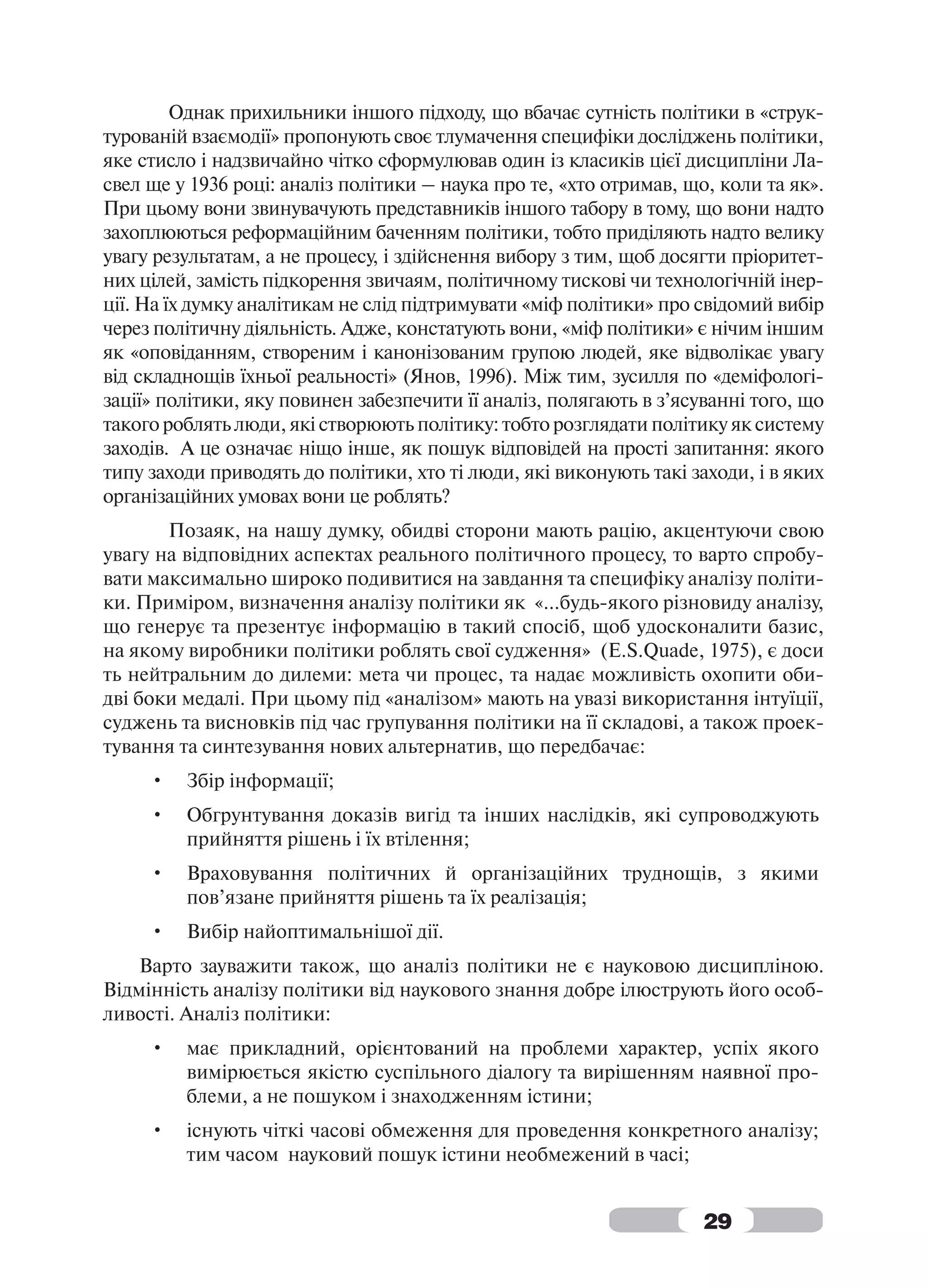 Однак прихильники іншого підходу, що вбачає сутність політики в «струк-
турованій взаємодії» пропонують своє тлумачення специфіки досліджень політики,
яке стисло і надзвичайно чітко сформулював один із класиків цієї дисципліни Ла-
свел ще у 1936 році: аналіз політики – наука про те, «хто отримав, що, коли та як».
При цьому вони звинувачують представників іншого табору в тому, що вони надто
захоплюються реформаційним баченням політики, тобто приділяють надто велику
увагу результатам, а не процесу, і здійснення вибору з тим, щоб досягти пріоритет-
них цілей, замість підкорення звичаям, політичному тискові чи технологічній інер-
ції. На їх думку аналітикам не слід підтримувати «міф політики» про свідомий вибір
через політичну діяльність. Адже, констатують вони, «міф політики» є нічим іншим
як «оповіданням, створеним і канонізованим групою людей, яке відволікає увагу
від складнощів їхньої реальності» (Янов, 1996). Між тим, зусилля по «деміфологі-
зації» політики, яку повинен забезпечити її аналіз, полягають в з’ясуванні того, що
такого роблять люди, які створюють політику: тобто розглядати політику як систему
заходів. А це означає ніщо інше, як пошук відповідей на прості запитання: якого
типу заходи приводять до політики, хто ті люди, які виконують такі заходи, і в яких
організаційних умовах вони це роблять?
       Позаяк, на нашу думку, обидві сторони мають рацію, акцентуючи свою
увагу на відповідних аспектах реального політичного процесу, то варто спробу-
вати максимально широко подивитися на завдання та специфіку аналізу політи-
ки. Приміром, визначення аналізу політики як «…будь-якого різновиду аналізу,
що генерує та презентує інформацію в такий спосіб, щоб удосконалити базис,
на якому виробники політики роблять свої судження» (E.S.Quade, 1975), є доси
ть нейтральним до дилеми: мета чи процес, та надає можливість охопити оби-
дві боки медалі. При цьому під «аналізом» мають на увазі використання інтуїції,
суджень та висновків під час групування політики на її складові, а також проек-
тування та синтезування нових альтернатив, що передбачає:
     •   Збір інформації;
     •   Обгрунтування доказів вигід та інших наслідків, які супроводжують
         прийняття рішень і їх втілення;
     •   Враховування політичних й організаційних труднощів, з якими
         пов’язане прийняття рішень та їх реалізація;
     •   Вибір найоптимальнішої дії.
    Варто зауважити також, що аналіз політики не є науковою дисципліною.
Відмінність аналізу політики від наукового знання добре ілюструють його особ-
ливості. Аналіз політики:
     •   має прикладний, орієнтований на проблеми характер, успіх якого
         вимірюється якістю суспільного діалогу та вирішенням наявної про-
         блеми, а не пошуком і знаходженням істини;
     •   існують чіткі часові обмеження для проведення конкретного аналізу;
         тим часом науковий пошук істини необмежений в часі;


                                                                     29
 