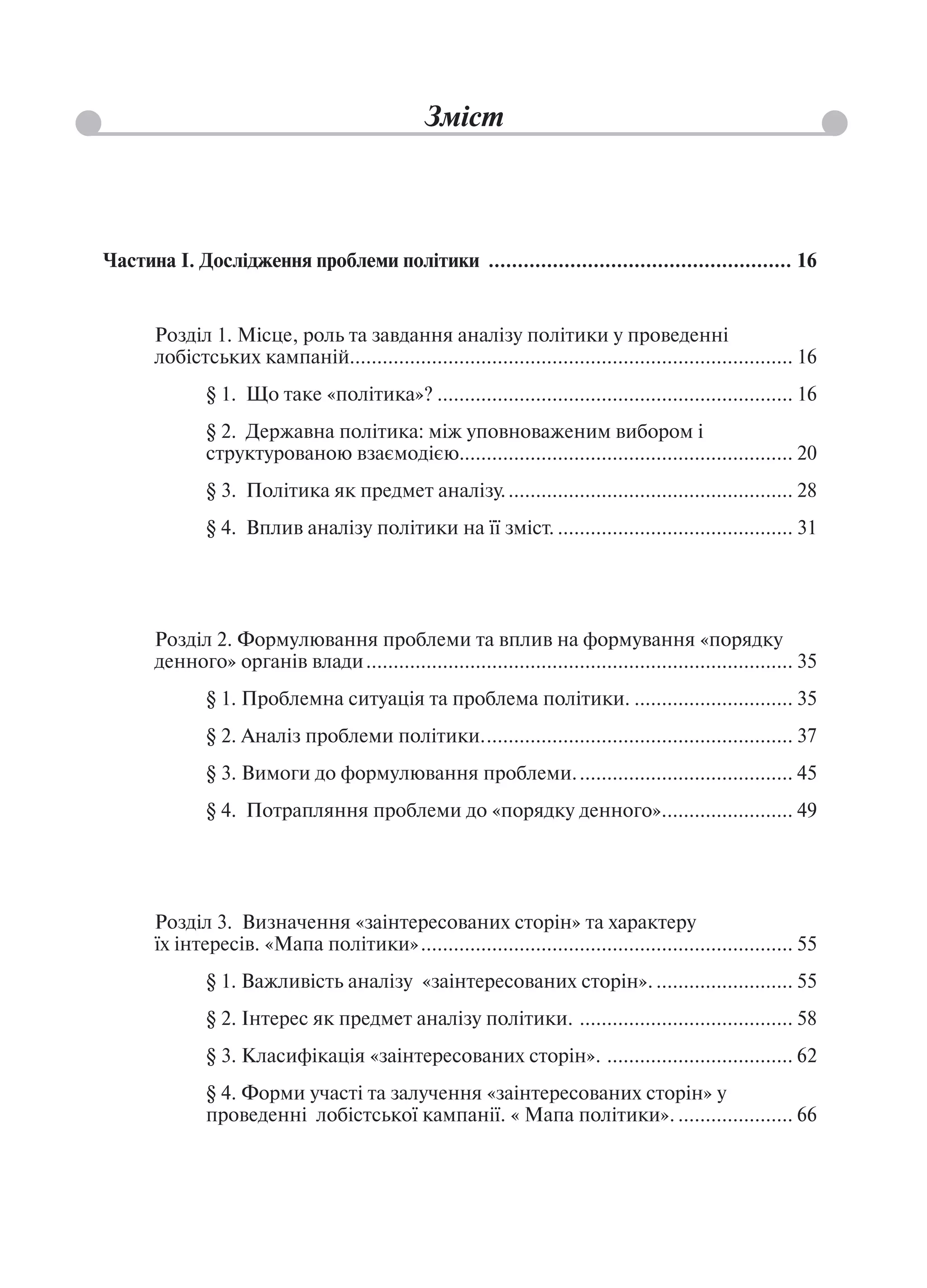 Зміст



Частина І. Дослідження проблеми політики .................................................... 16


      Розділ 1. Місце, роль та завдання аналізу політики у проведенні
      лобістських кампаній................................................................................. 16
              § 1. Що таке «політика»? ................................................................. 16
              § 2. Державна політика: між уповноваженим вибором і
              структурованою взаємодією............................................................. 20
              § 3. Політика як предмет аналізу. .................................................... 28
              § 4. Вплив аналізу політики на її зміст. ........................................... 31




      Розділ 2. Формулювання проблеми та вплив на формування «порядку
      денного» органів влади .............................................................................. 35
              § 1. Проблемна ситуація та проблема політики. ............................. 35
              § 2. Аналіз проблеми політики. ........................................................ 37
              § 3. Вимоги до формулювання проблеми. ....................................... 45
              § 4. Потрапляння проблеми до «порядку денного»........................ 49




      Розділ 3. Визначення «заінтересованих сторін» та характеру
      їх інтересів. «Мапа політики» .................................................................... 55
              § 1. Важливість аналізу «заінтересованих сторін». ......................... 55
              § 2. Інтерес як предмет аналізу політики. ....................................... 58
              § 3. Класифікація «заінтересованих сторін». .................................. 62
              § 4. Форми участі та залучення «заінтересованих сторін» у
              проведенні лобістської кампанії. « Мапа політики». ..................... 66
 