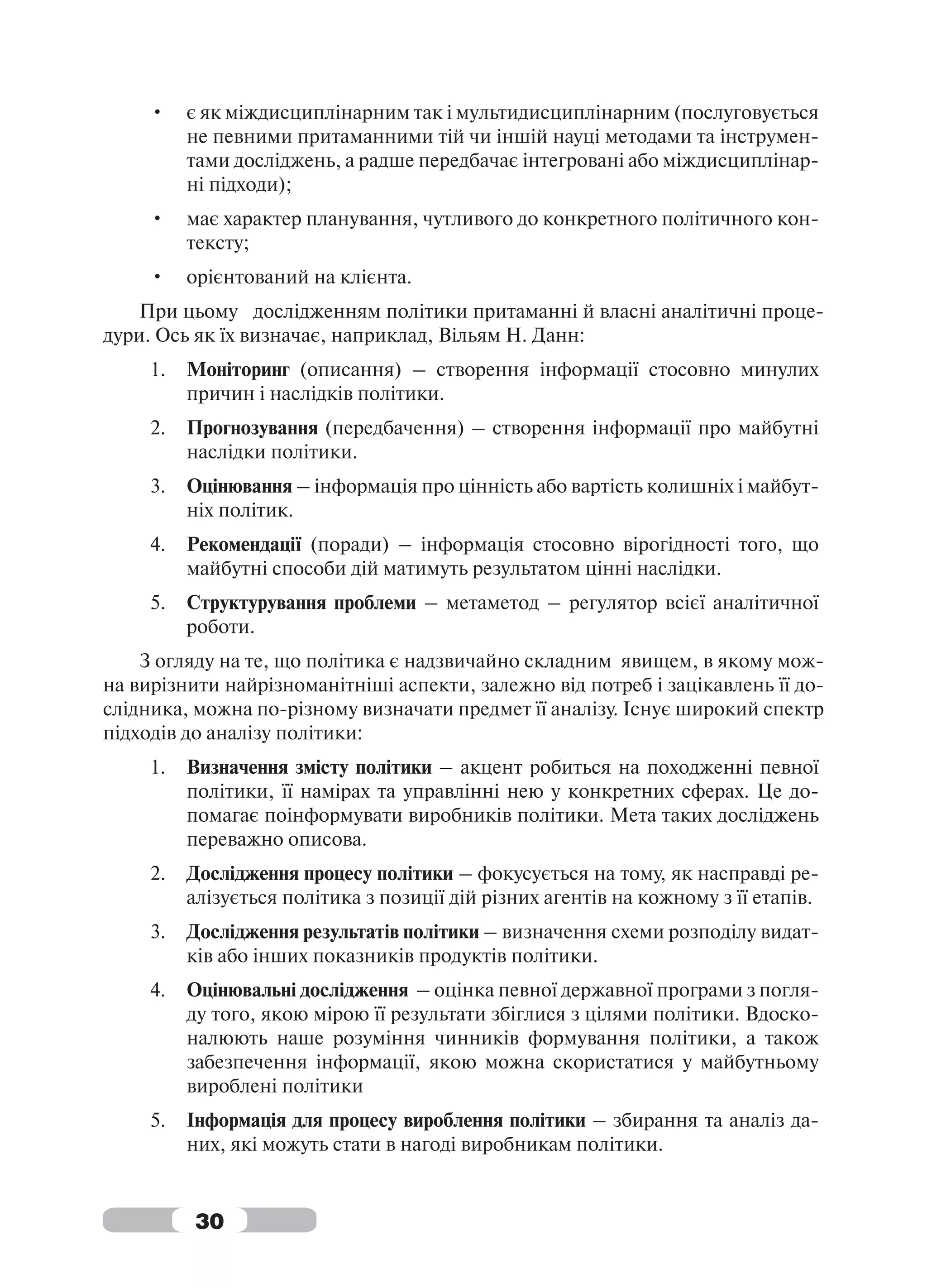 •    є як міждисциплінарним так і мультидисциплінарним (послуговується
          не певними притаманними тій чи іншій науці методами та інструмен-
          тами досліджень, а радше передбачає інтегровані або міждисциплінар-
          ні підходи);
     •    має характер планування, чутливого до конкретного політичного кон-
          тексту;
     •    орієнтований на клієнта.
   При цьому дослідженням політики притаманні й власні аналітичні проце-
дури. Ось як їх визначає, наприклад, Вільям Н. Данн:
     1.   Моніторинг (описання) – створення інформації стосовно минулих
          причин і наслідків політики.
     2.   Прогнозування (передбачення) – створення інформації про майбутні
          наслідки політики.
     3.   Оцінювання – інформація про цінність або вартість колишніх і майбут-
          ніх політик.
     4.   Рекомендації (поради) – інформація стосовно вірогідності того, що
          майбутні способи дій матимуть результатом цінні наслідки.
     5.   Структурування проблеми – метаметод – регулятор всієї аналітичної
          роботи.
    З огляду на те, що політика є надзвичайно складним явищем, в якому мож-
на вирізнити найрізноманітніші аспекти, залежно від потреб і зацікавлень її до-
слідника, можна по-різному визначати предмет її аналізу. Існує широкий спектр
підходів до аналізу політики:
     1.   Визначення змісту політики – акцент робиться на походженні певної
          політики, її намірах та управлінні нею у конкретних сферах. Це до-
          помагає поінформувати виробників політики. Мета таких досліджень
          переважно описова.
     2.   Дослідження процесу політики – фокусується на тому, як насправді ре-
          алізується політика з позиції дій різних агентів на кожному з її етапів.
     3.   Дослідження результатів політики – визначення схеми розподілу видат-
          ків або інших показників продуктів політики.
     4.   Оцінювальні дослідження – оцінка певної державної програми з погля-
          ду того, якою мірою її результати збіглися з цілями політики. Вдоско-
          налюють наше розуміння чинників формування політики, а також
          забезпечення інформації, якою можна скористатися у майбутньому
          вироблені політики
     5.   Інформація для процесу вироблення політики – збирання та аналіз да-
          них, які можуть стати в нагоді виробникам політики.


          30
 
