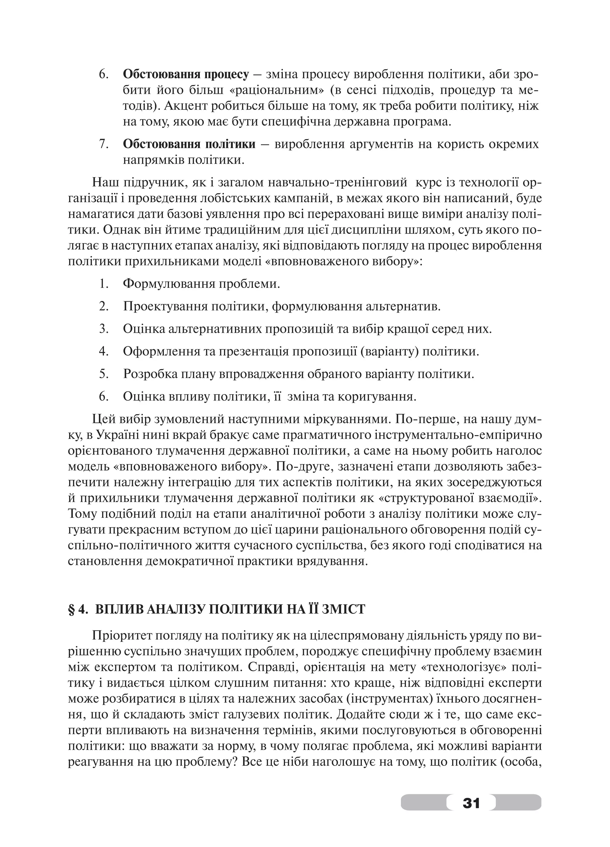 6.   Обстоювання процесу – зміна процесу вироблення політики, аби зро-
          бити його більш «раціональним» (в сенсі підходів, процедур та ме-
          тодів). Акцент робиться більше на тому, як треба робити політику, ніж
          на тому, якою має бути специфічна державна програма.
     7.   Обстоювання політики – вироблення аргументів на користь окремих
          напрямків політики.
    Наш підручник, як і загалом навчально-тренінговий курс із технології ор-
ганізації і проведення лобістських кампаній, в межах якого він написаний, буде
намагатися дати базові уявлення про всі перераховані вище виміри аналізу полі-
тики. Однак він йтиме традиційним для цієї дисципліни шляхом, суть якого по-
лягає в наступних етапах аналізу, які відповідають погляду на процес вироблення
політики прихильниками моделі «вповноваженого вибору»:
     1.   Формулювання проблеми.
     2.   Проектування політики, формулювання альтернатив.
     3.   Оцінка альтернативних пропозицій та вибір кращої серед них.
     4.   Оформлення та презентація пропозиції (варіанту) політики.
     5.   Розробка плану впровадження обраного варіанту політики.
     6.   Оцінка впливу політики, її зміна та коригування.
     Цей вибір зумовлений наступними міркуваннями. По-перше, на нашу дум-
ку, в Україні нині вкрай бракує саме прагматичного інструментально-емпірично
орієнтованого тлумачення державної політики, а саме на ньому робить наголос
модель «вповноваженого вибору». По-друге, зазначені етапи дозволяють забез-
печити належну інтеграцію для тих аспектів політики, на яких зосереджуються
й прихильники тлумачення державної політики як «структурованої взаємодії».
Тому подібний поділ на етапи аналітичної роботи з аналізу політики може слу-
гувати прекрасним вступом до цієї царини раціонального обговорення подій су-
спільно-політичного життя сучасного суспільства, без якого годі сподіватися на
становлення демократичної практики врядування.


§ 4. ВПЛИВ АНАЛІЗУ ПОЛІТИКИ НА ЇЇ ЗМІСТ
    Пріоритет погляду на політику як на цілеспрямовану діяльність уряду по ви-
рішенню суспільно значущих проблем, породжує специфічну проблему взаємин
між експертом та політиком. Справді, орієнтація на мету «технологізує» полі-
тику і видається цілком слушним питання: хто краще, ніж відповідні експерти
може розбиратися в цілях та належних засобах (інструментах) їхнього досягнен-
ня, що й складають зміст галузевих політик. Додайте сюди ж і те, що саме екс-
перти впливають на визначення термінів, якими послуговуються в обговоренні
політики: що вважати за норму, в чому полягає проблема, які можливі варіанти
реагування на цю проблему? Все це ніби наголошує на тому, що політик (особа,


                                                                  31
 