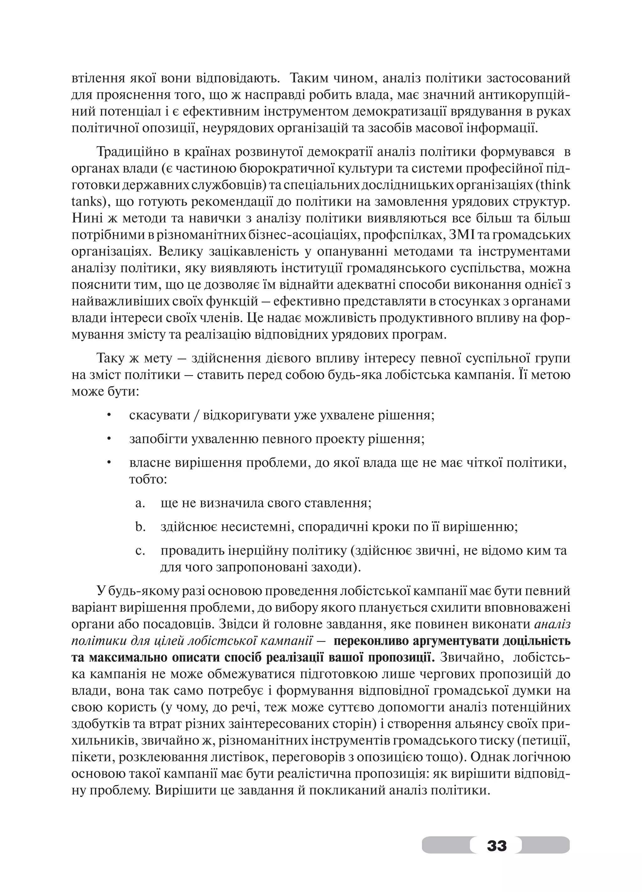 втілення якої вони відповідають. Таким чином, аналіз політики застосований
для прояснення того, що ж насправді робить влада, має значний антикорупцій-
ний потенціал і є ефективним інструментом демократизації врядування в руках
політичної опозиції, неурядових організацій та засобів масової інформації.
    Традиційно в країнах розвинутої демократії аналіз політики формувався в
органах влади (є частиною бюрократичної культури та системи професійної під-
готовки державних службовців) та спеціальних дослідницьких організаціях (think
tanks), що готують рекомендації до політики на замовлення урядових структур.
Нині ж методи та навички з аналізу політики виявляються все більш та більш
потрібними в різноманітних бізнес-асоціаціях, профспілках, ЗМІ та громадських
організаціях. Велику зацікавленість у опануванні методами та інструментами
аналізу політики, яку виявляють інституції громадянського суспільства, можна
пояснити тим, що це дозволяє їм віднайти адекватні способи виконання однієї з
найважливіших своїх функцій – ефективно представляти в стосунках з органами
влади інтереси своїх членів. Це надає можливість продуктивного впливу на фор-
мування змісту та реалізацію відповідних урядових програм.
    Таку ж мету – здійснення дієвого впливу інтересу певної суспільної групи
на зміст політики – ставить перед собою будь-яка лобістська кампанія. Її метою
може бути:
     •   скасувати / відкоригувати уже ухвалене рішення;
     •   запобігти ухваленню певного проекту рішення;
     •   власне вирішення проблеми, до якої влада ще не має чіткої політики,
         тобто:
          a.   ще не визначила свого ставлення;
          b.   здійснює несистемні, спорадичні кроки по її вирішенню;
          c.   провадить інерційну політику (здійснює звичні, не відомо ким та
               для чого запропоновані заходи).
    У будь-якому разі основою проведення лобістської кампанії має бути певний
варіант вирішення проблеми, до вибору якого планується схилити вповноважені
органи або посадовців. Звідси й головне завдання, яке повинен виконати аналіз
політики для цілей лобістської кампанії – переконливо аргументувати доцільність
та максимально описати спосіб реалізації вашої пропозиції. Звичайно, лобістсь-
ка кампанія не може обмежуватися підготовкою лише чергових пропозицій до
влади, вона так само потребує і формування відповідної громадської думки на
свою користь (у чому, до речі, теж може суттєво допомогти аналіз потенційних
здобутків та втрат різних заінтересованих сторін) і створення альянсу своїх при-
хильників, звичайно ж, різноманітних інструментів громадського тиску (петиції,
пікети, розклеювання листівок, переговорів з опозицією тощо). Однак логічною
основою такої кампанії має бути реалістична пропозиція: як вирішити відповід-
ну проблему. Вирішити це завдання й покликаний аналіз політики.



                                                                  33
 