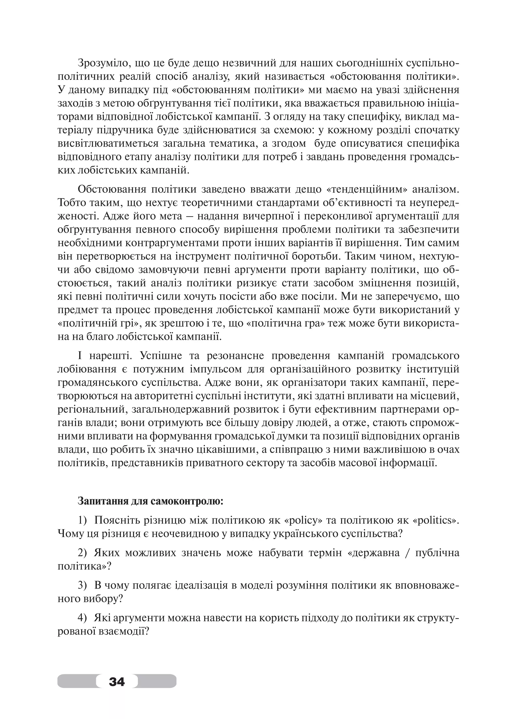 Зрозуміло, що це буде дещо незвичний для наших сьогоднішніх суспільно-
політичних реалій спосіб аналізу, який називається «обстоювання політики».
У даному випадку під «обстоюванням політики» ми маємо на увазі здійснення
заходів з метою обґрунтування тієї політики, яка вважається правильною ініціа-
торами відповідної лобістської кампанії. З огляду на таку специфіку, виклад ма-
теріалу підручника буде здійснюватися за схемою: у кожному розділі спочатку
висвітлюватиметься загальна тематика, а згодом буде описуватися специфіка
відповідного етапу аналізу політики для потреб і завдань проведення громадсь-
ких лобістських кампаній.
    Обстоювання політики заведено вважати дещо «тенденційним» аналізом.
Тобто таким, що нехтує теоретичними стандартами об’єктивності та неуперед-
женості. Адже його мета – надання вичерпної і переконливої аргументації для
обґрунтування певного способу вирішення проблеми політики та забезпечити
необхідними контраргументами проти інших варіантів її вирішення. Тим самим
він перетворюється на інструмент політичної боротьби. Таким чином, нехтую-
чи або свідомо замовчуючи певні аргументи проти варіанту політики, що об-
стоюється, такий аналіз політики ризикує стати засобом зміцнення позицій,
які певні політичні сили хочуть посісти або вже посіли. Ми не заперечуємо, що
предмет та процес проведення лобістської кампанії може бути використаний у
«політичній грі», як зрештою і те, що «політична гра» теж може бути використа-
на на благо лобістської кампанії.
    І нарешті. Успішне та резонансне проведення кампаній громадського
лобіювання є потужним імпульсом для організаційного розвитку інституцій
громадянського суспільства. Адже вони, як організатори таких кампанії, пере-
творюються на авторитетні суспільні інститути, які здатні впливати на місцевий,
регіональний, загальнодержавний розвиток і бути ефективним партнерами ор-
ганів влади; вони отримують все більшу довіру людей, а отже, стають спромож-
ними впливати на формування громадської думки та позиції відповідних органів
влади, що робить їх значно цікавішими, а співпрацю з ними важливішою в очах
політиків, представників приватного сектору та засобів масової інформації.


   Запитання для самоконтролю:
   1) Поясніть різницю між політикою як «policy» та політикою як «politics».
Чому ця різниця є неочевидною у випадку українського суспільства?
    2) Яких можливих значень може набувати термін «державна / публічна
політика»?
   3) В чому полягає ідеалізація в моделі розуміння політики як вповноваже-
ного вибору?
    4) Які аргументи можна навести на користь підходу до політики як структу-
рованої взаємодії?



          34
 