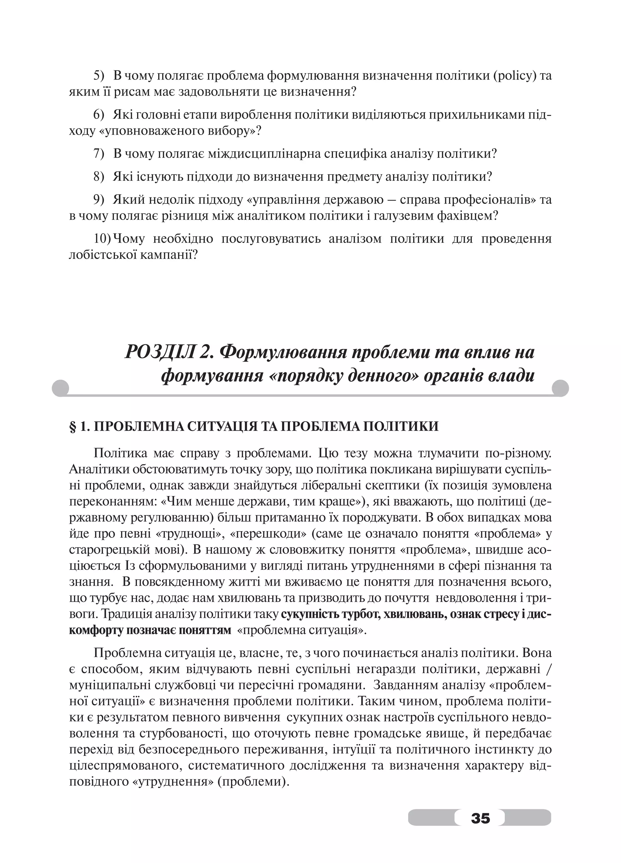 5) В чому полягає проблема формулювання визначення політики (policy) та
яким її рисам має задовольняти це визначення?
    6) Які головні етапи вироблення політики виділяються прихильниками під-
ходу «уповноваженого вибору»?
    7) В чому полягає міждисциплінарна специфіка аналізу політики?
    8) Які існують підходи до визначення предмету аналізу політики?
    9) Який недолік підходу «управління державою – справа професіоналів» та
в чому полягає різниця між аналітиком політики і галузевим фахівцем?
    10) Чому необхідно послуговуватись аналізом політики для проведення
лобістської кампанії?




         РОЗДІЛ 2. Формулювання проблеми та вплив на
            формування «порядку денного» органів влади

§ 1. ПРОБЛЕМНА СИТУАЦІЯ ТА ПРОБЛЕМА ПОЛІТИКИ
    Політика має справу з проблемами. Цю тезу можна тлумачити по-різному.
Аналітики обстоюватимуть точку зору, що політика покликана вирішувати суспіль-
ні проблеми, однак завжди знайдуться ліберальні скептики (їх позиція зумовлена
переконанням: «Чим менше держави, тим краще»), які вважають, що політиці (де-
ржавному регулюванню) більш притаманно їх породжувати. В обох випадках мова
йде про певні «труднощі», «перешкоди» (саме це означало поняття «проблема» у
старогрецькій мові). В нашому ж слововжитку поняття «проблема», швидше асо-
ціюється Із сформульованими у вигляді питань утрудненнями в сфері пізнання та
знання. В повсякденному житті ми вживаємо це поняття для позначення всього,
що турбує нас, додає нам хвилювань та призводить до почуття невдоволення і три-
воги. Традиція аналізу політики таку сукупність турбот, хвилювань, ознак стресу і дис-
комфорту позначає поняттям «проблемна ситуація».
    Проблемна ситуація це, власне, те, з чого починається аналіз політики. Вона
є способом, яким відчувають певні суспільні негаразди політики, державні /
муніципальні службовці чи пересічні громадяни. Завданням аналізу «проблем-
ної ситуації» є визначення проблеми політики. Таким чином, проблема політи-
ки є результатом певного вивчення сукупних ознак настроїв суспільного невдо-
волення та стурбованості, що оточують певне громадське явище, й передбачає
перехід від безпосереднього переживання, інтуїції та політичного інстинкту до
цілеспрямованого, систематичного дослідження та визначення характеру від-
повідного «утруднення» (проблеми).

                                                                       35
 