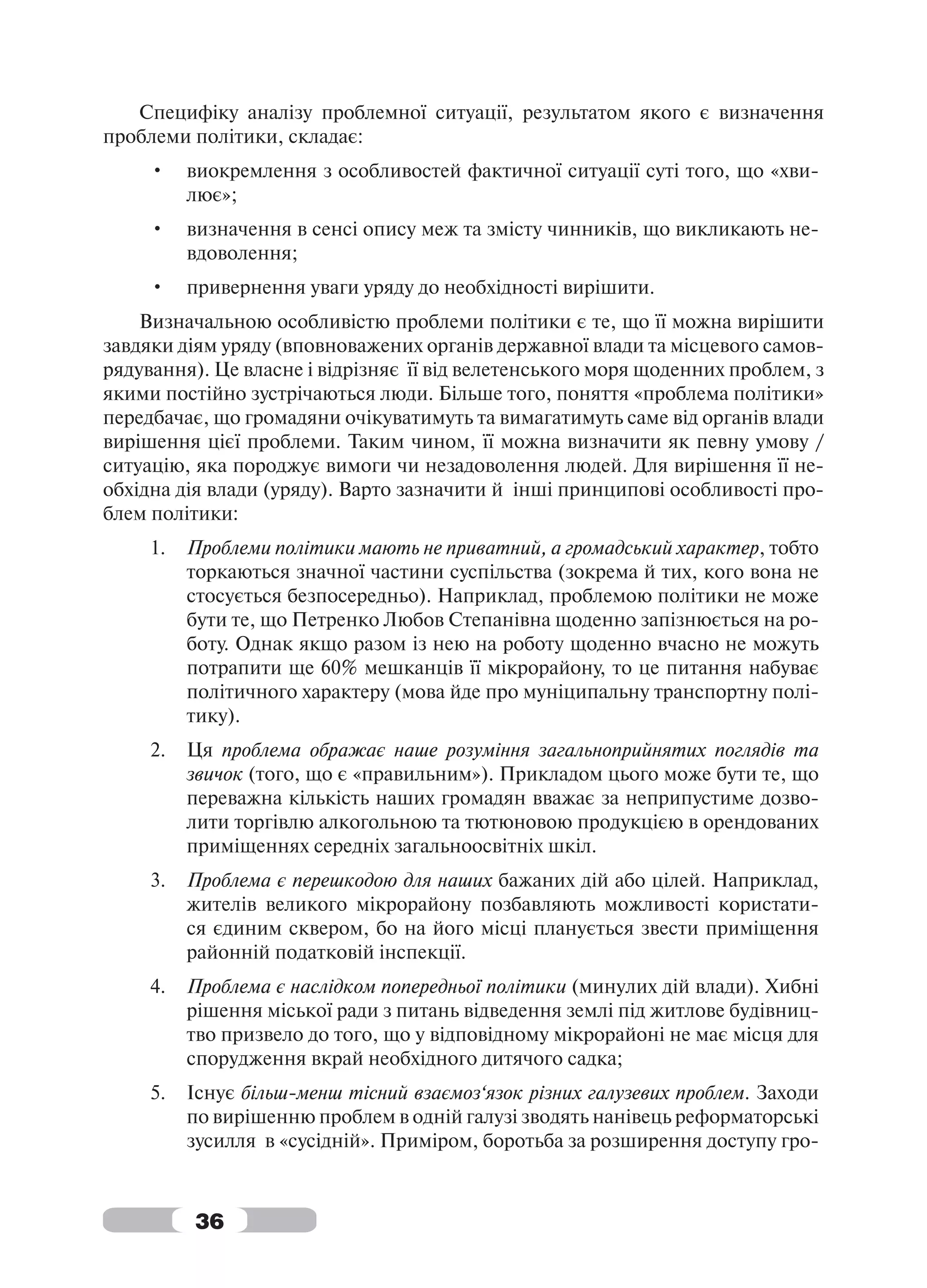 Специфіку аналізу проблемної ситуації, результатом якого є визначення
проблеми політики, складає:
     •    виокремлення з особливостей фактичної ситуації суті того, що «хви-
          лює»;
     •    визначення в сенсі опису меж та змісту чинників, що викликають не-
          вдоволення;
     •    привернення уваги уряду до необхідності вирішити.
    Визначальною особливістю проблеми політики є те, що її можна вирішити
завдяки діям уряду (вповноважених органів державної влади та місцевого самов-
рядування). Це власне і відрізняє її від велетенського моря щоденних проблем, з
якими постійно зустрічаються люди. Більше того, поняття «проблема політики»
передбачає, що громадяни очікуватимуть та вимагатимуть саме від органів влади
вирішення цієї проблеми. Таким чином, її можна визначити як певну умову /
ситуацію, яка породжує вимоги чи незадоволення людей. Для вирішення її не-
обхідна дія влади (уряду). Варто зазначити й інші принципові особливості про-
блем політики:
     1.   Проблеми політики мають не приватний, а громадський характер, тобто
          торкаються значної частини суспільства (зокрема й тих, кого вона не
          стосується безпосередньо). Наприклад, проблемою політики не може
          бути те, що Петренко Любов Степанівна щоденно запізнюється на ро-
          боту. Однак якщо разом із нею на роботу щоденно вчасно не можуть
          потрапити ще 60% мешканців її мікрорайону, то це питання набуває
          політичного характеру (мова йде про муніципальну транспортну полі-
          тику).
     2.   Ця проблема ображає наше розуміння загальноприйнятих поглядів та
          звичок (того, що є «правильним»). Прикладом цього може бути те, що
          переважна кількість наших громадян вважає за неприпустиме дозво-
          лити торгівлю алкогольною та тютюновою продукцією в орендованих
          приміщеннях середніх загальноосвітніх шкіл.
     3.   Проблема є перешкодою для наших бажаних дій або цілей. Наприклад,
          жителів великого мікрорайону позбавляють можливості користати-
          ся єдиним сквером, бо на його місці планується звести приміщення
          районній податковій інспекції.
     4.   Проблема є наслідком попередньої політики (минулих дій влади). Хибні
          рішення міської ради з питань відведення землі під житлове будівниц-
          тво призвело до того, що у відповідному мікрорайоні не має місця для
          спорудження вкрай необхідного дитячого садка;
     5.   Існує більш-менш тісний взаємоз‘язок різних галузевих проблем. Заходи
          по вирішенню проблем в одній галузі зводять нанівець реформаторські
          зусилля в «сусідній». Приміром, боротьба за розширення доступу гро-



          36
 