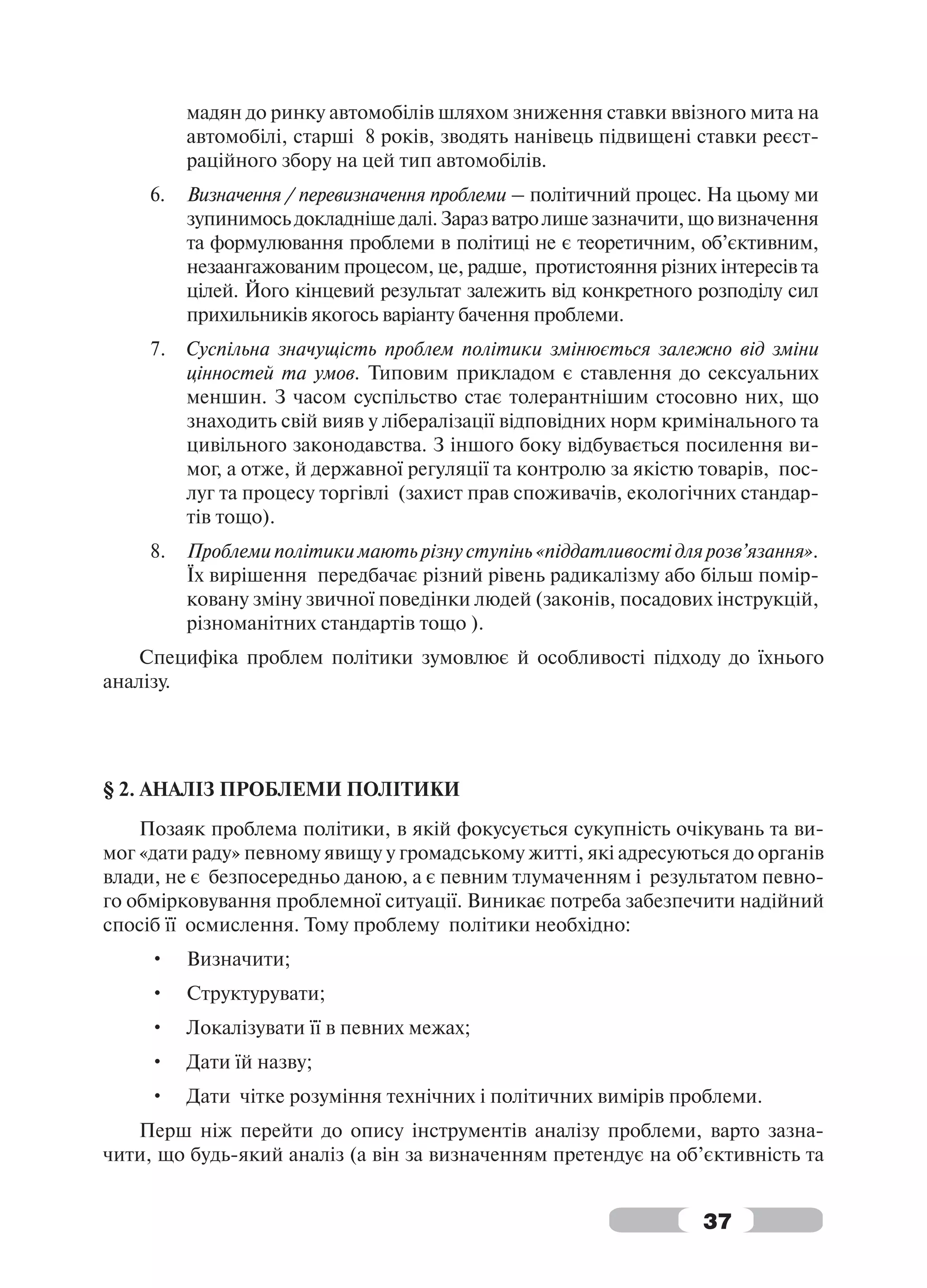 мадян до ринку автомобілів шляхом зниження ставки ввізного мита на
          автомобілі, старші 8 років, зводять нанівець підвищені ставки реєст-
          раційного збору на цей тип автомобілів.
     6.   Визначення / перевизначення проблеми – політичний процес. На цьому ми
          зупинимось докладніше далі. Зараз ватро лише зазначити, що визначення
          та формулювання проблеми в політиці не є теоретичним, об’єктивним,
          незаангажованим процесом, це, радше, протистояння різних інтересів та
          цілей. Його кінцевий результат залежить від конкретного розподілу сил
          прихильників якогось варіанту бачення проблеми.
     7.   Суспільна значущість проблем політики змінюється залежно від зміни
          цінностей та умов. Типовим прикладом є ставлення до сексуальних
          меншин. З часом суспільство стає толерантнішим стосовно них, що
          знаходить свій вияв у лібералізації відповідних норм кримінального та
          цивільного законодавства. З іншого боку відбувається посилення ви-
          мог, а отже, й державної регуляції та контролю за якістю товарів, пос-
          луг та процесу торгівлі (захист прав споживачів, екологічних стандар-
          тів тощо).
     8.   Проблеми політики мають різну ступінь «піддатливості для розв’язання».
          Їх вирішення передбачає різний рівень радикалізму або більш помір-
          ковану зміну звичної поведінки людей (законів, посадових інструкцій,
          різноманітних стандартів тощо ).
    Специфіка проблем політики зумовлює й особливості підходу до їхнього
аналізу.




§ 2. АНАЛІЗ ПРОБЛЕМИ ПОЛІТИКИ
    Позаяк проблема політики, в якій фокусується сукупність очікувань та ви-
мог «дати раду» певному явищу у громадському житті, які адресуються до органів
влади, не є безпосередньо даною, а є певним тлумаченням і результатом певно-
го обмірковування проблемної ситуації. Виникає потреба забезпечити надійний
спосіб її осмислення. Тому проблему політики необхідно:
     •    Визначити;
     •    Структурувати;
     •    Локалізувати її в певних межах;
     •    Дати їй назву;
     •    Дати чітке розуміння технічних і політичних вимірів проблеми.
   Перш ніж перейти до опису інструментів аналізу проблеми, варто зазна-
чити, що будь-який аналіз (а він за визначенням претендує на об’єктивність та


                                                                   37
 
