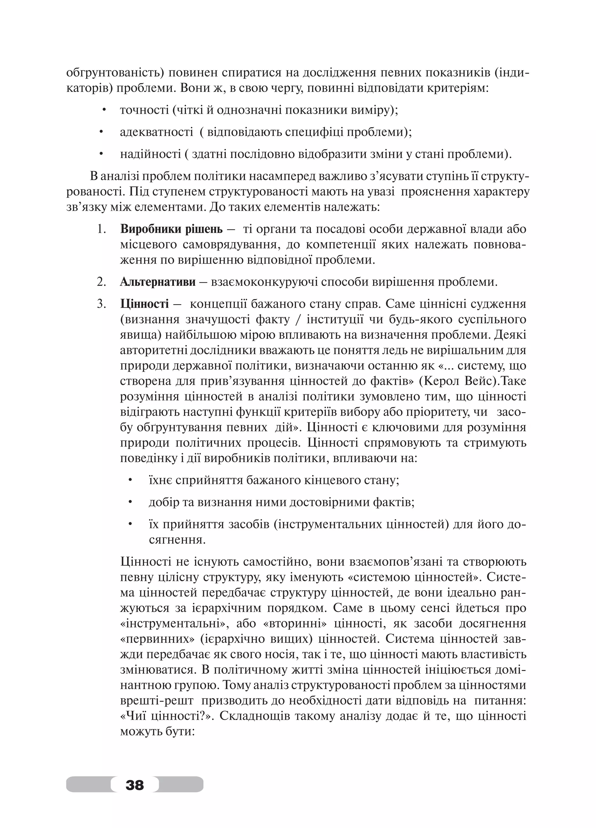 обгрунтованість) повинен спиратися на дослідження певних показників (інди-
каторів) проблеми. Вони ж, в свою чергу, повинні відповідати критеріям:
     • точності (чіткі й однозначні показники виміру);
     •    адекватності ( відповідають специфіці проблеми);
     •    надійності ( здатні послідовно відобразити зміни у стані проблеми).
    В аналізі проблем політики насамперед важливо з’ясувати ступінь її структу-
рованості. Під ступенем структурованості мають на увазі прояснення характеру
зв’язку між елементами. До таких елементів належать:
     1.   Виробники рішень – ті органи та посадові особи державної влади або
          місцевого самоврядування, до компетенції яких належать повнова-
          ження по вирішенню відповідної проблеми.
     2.   Альтернативи – взаємоконкуруючі способи вирішення проблеми.
     3.   Цінності – концепції бажаного стану справ. Саме ціннісні судження
          (визнання значущості факту / інституції чи будь-якого суспільного
          явища) найбільшою мірою впливають на визначення проблеми. Деякі
          авторитетні дослідники вважають це поняття ледь не вирішальним для
          природи державної політики, визначаючи останню як «… систему, що
          створена для прив’язування цінностей до фактів» (Керол Вейс).Таке
          розуміння цінностей в аналізі політики зумовлено тим, що цінності
          відіграють наступні функції критеріїв вибору або пріоритету, чи засо-
          бу обґрунтування певних дій». Цінності є ключовими для розуміння
          природи політичних процесів. Цінності спрямовують та стримують
          поведінку і дії виробників політики, впливаючи на:
          •    їхнє сприйняття бажаного кінцевого стану;
          •    добір та визнання ними достовірними фактів;
          •    їх прийняття засобів (інструментальних цінностей) для його до-
               сягнення.
          Цінності не існують самостійно, вони взаємопов’язані та створюють
          певну цілісну структуру, яку іменують «системою цінностей». Систе-
          ма цінностей передбачає структуру цінностей, де вони ідеально ран-
          жуються за ієрархічним порядком. Саме в цьому сенсі йдеться про
          «інструментальні», або «вторинні» цінності, як засоби досягнення
          «первинних» (ієрархічно вищих) цінностей. Система цінностей зав-
          жди передбачає як свого носія, так і те, що цінності мають властивість
          змінюватися. В політичному житті зміна цінностей ініціюється домі-
          нантною групою. Тому аналіз структурованості проблем за цінностями
          врешті-решт призводить до необхідності дати відповідь на питання:
          «Чиї цінності?». Складнощів такому аналізу додає й те, що цінності
          можуть бути:



          38
 