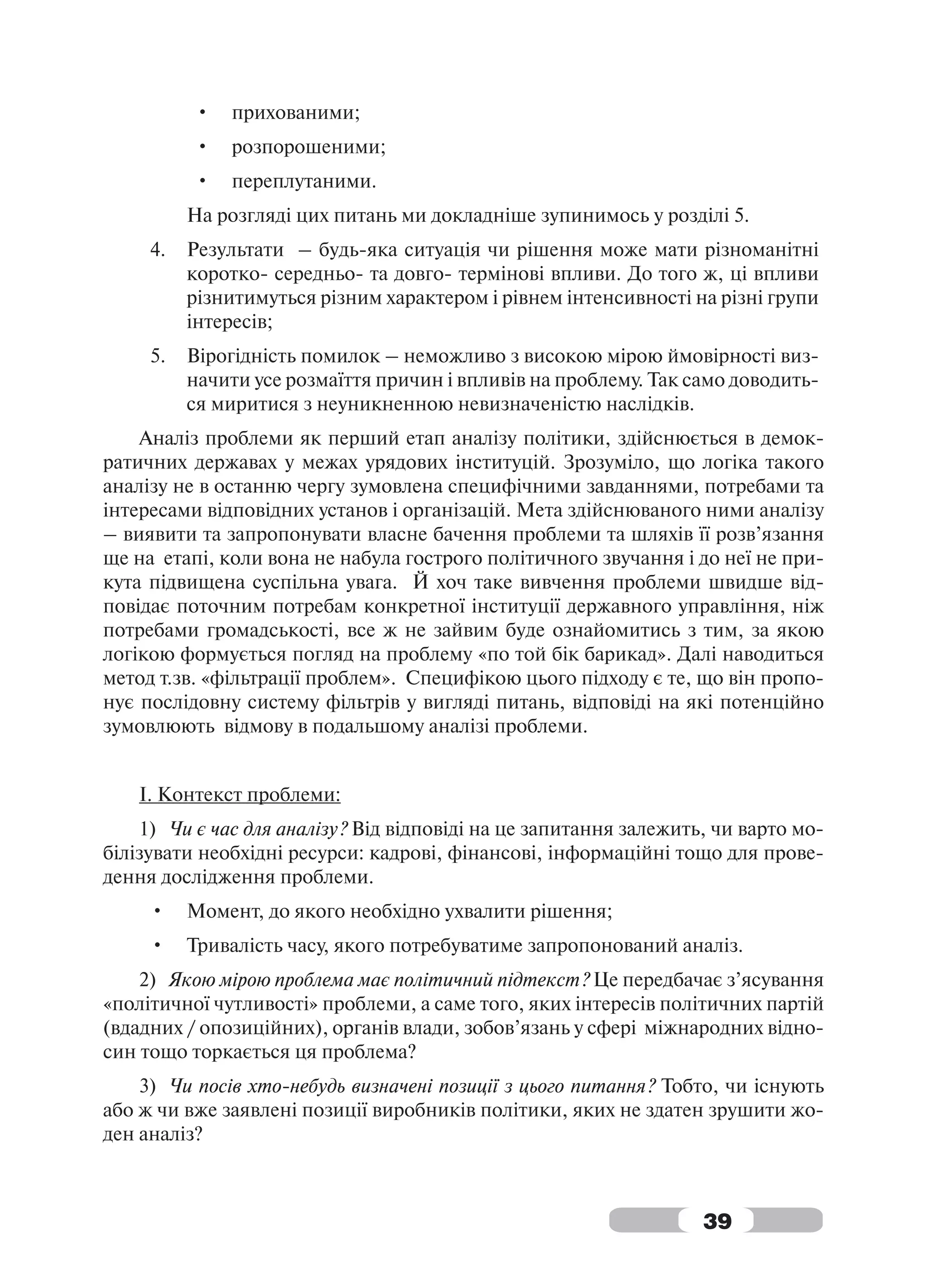 •   прихованими;
          •   розпорошеними;
          •   переплутаними.
          На розгляді цих питань ми докладніше зупинимось у розділі 5.
     4.   Результати – будь-яка ситуація чи рішення може мати різноманітні
          коротко- середньо- та довго- термінові впливи. До того ж, ці впливи
          різнитимуться різним характером і рівнем інтенсивності на різні групи
          інтересів;
     5.   Вірогідність помилок – неможливо з високою мірою ймовірності виз-
          начити усе розмаїття причин і впливів на проблему. Так само доводить-
          ся миритися з неуникненною невизначеністю наслідків.
    Аналіз проблеми як перший етап аналізу політики, здійснюється в демок-
ратичних державах у межах урядових інституцій. Зрозуміло, що логіка такого
аналізу не в останню чергу зумовлена специфічними завданнями, потребами та
інтересами відповідних установ і організацій. Мета здійснюваного ними аналізу
– виявити та запропонувати власне бачення проблеми та шляхів її розв’язання
ще на етапі, коли вона не набула гострого політичного звучання і до неї не при-
кута підвищена суспільна увага. Й хоч таке вивчення проблеми швидше від-
повідає поточним потребам конкретної інституції державного управління, ніж
потребами громадськості, все ж не зайвим буде ознайомитись з тим, за якою
логікою формується погляд на проблему «по той бік барикад». Далі наводиться
метод т.зв. «фільтрації проблем». Специфікою цього підходу є те, що він пропо-
нує послідовну систему фільтрів у вигляді питань, відповіді на які потенційно
зумовлюють відмову в подальшому аналізі проблеми.


    І. Контекст проблеми:
    1) Чи є час для аналізу? Від відповіді на це запитання залежить, чи варто мо-
білізувати необхідні ресурси: кадрові, фінансові, інформаційні тощо для прове-
дення дослідження проблеми.
     •    Момент, до якого необхідно ухвалити рішення;
     •    Тривалість часу, якого потребуватиме запропонований аналіз.
    2) Якою мірою проблема має політичний підтекст? Це передбачає з’ясування
«політичної чутливості» проблеми, а саме того, яких інтересів політичних партій
(вдадних / опозиційних), органів влади, зобов’язань у сфері міжнародних відно-
син тощо торкається ця проблема?
    3) Чи посів хто-небудь визначені позиції з цього питання? Тобто, чи існують
або ж чи вже заявлені позиції виробників політики, яких не здатен зрушити жо-
ден аналіз?



                                                                   39
 