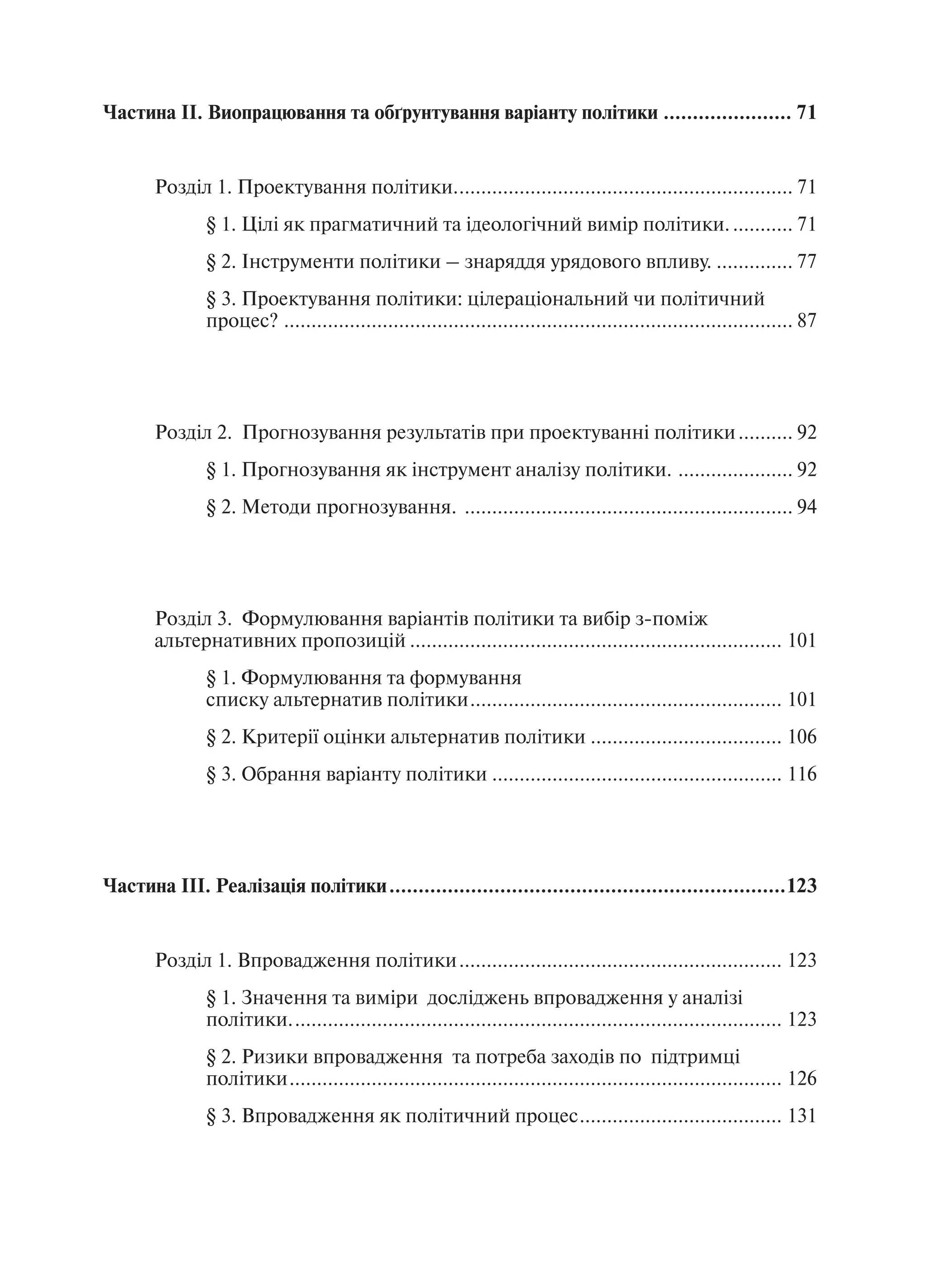 Частина ІІ. Виопрацювання та обґрунтування варіанту політики ...................... 71


       Розділ 1. Проектування політики.............................................................. 71
               § 1. Цілі як прагматичний та ідеологічний вимір політики. ........... 71
               § 2. Інструменти політики – знаряддя урядового впливу. .............. 77
               § 3. Проектування політики: цілераціональний чи політичний
               процес? ............................................................................................. 87




       Розділ 2. Прогнозування результатів при проектуванні політики .......... 92
               § 1. Прогнозування як інструмент аналізу політики. ..................... 92
               § 2. Методи прогнозування. ............................................................ 94




       Розділ 3. Формулювання варіантів політики та вибір з-поміж
       альтернативних пропозицій .................................................................... 101
               § 1. Формулювання та формування
               списку альтернатив політики ......................................................... 101
               § 2. Критерії оцінки альтернатив політики ................................... 106
               § 3. Обрання варіанту політики ..................................................... 116




Частина ІІІ. Реалізація політики ....................................................................123


       Розділ 1. Впровадження політики ........................................................... 123
               § 1. Значення та виміри досліджень впровадження у аналізі
               політики. ......................................................................................... 123
               § 2. Ризики впровадження та потреба заходів по підтримці
               політики .......................................................................................... 126
               § 3. Впровадження як політичний процес ..................................... 131
 