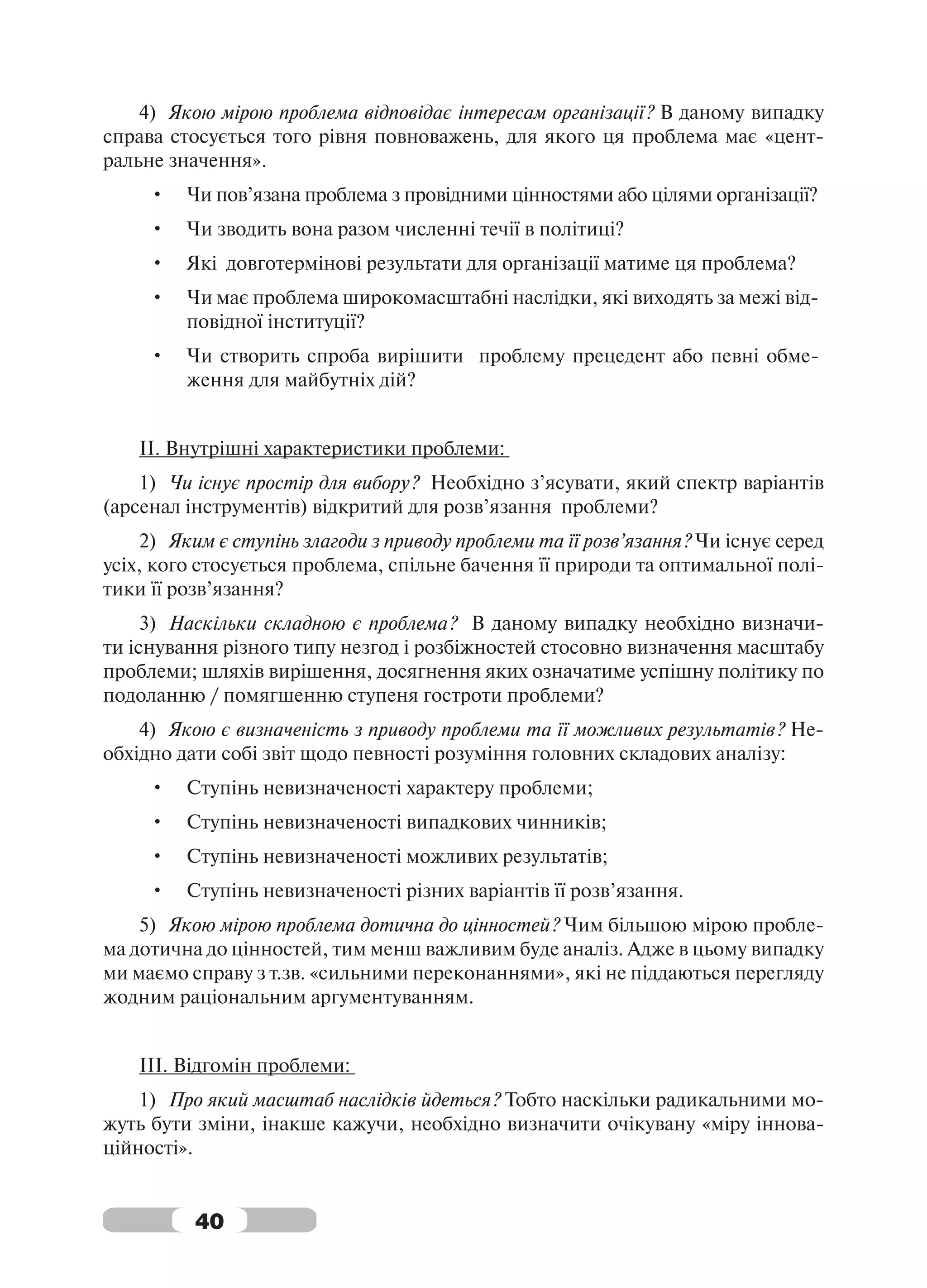 4) Якою мірою проблема відповідає інтересам організації? В даному випадку
справа стосується того рівня повноважень, для якого ця проблема має «цент-
ральне значення».
     •   Чи пов’язана проблема з провідними цінностями або цілями організації?
     •   Чи зводить вона разом численні течії в політиці?
     •   Які довготермінові результати для організації матиме ця проблема?
     •   Чи має проблема широкомасштабні наслідки, які виходять за межі від-
         повідної інституції?
     •   Чи створить спроба вирішити проблему прецедент або певні обме-
         ження для майбутніх дій?


    ІІ. Внутрішні характеристики проблеми:
    1) Чи існує простір для вибору? Необхідно з’ясувати, який спектр варіантів
(арсенал інструментів) відкритий для розв’язання проблеми?
    2) Яким є ступінь злагоди з приводу проблеми та її розв’язання? Чи існує серед
усіх, кого стосується проблема, спільне бачення її природи та оптимальної полі-
тики її розв’язання?
     3) Наскільки складною є проблема? В даному випадку необхідно визначи-
ти існування різного типу незгод і розбіжностей стосовно визначення масштабу
проблеми; шляхів вирішення, досягнення яких означатиме успішну політику по
подоланню / помягшенню ступеня гостроти проблеми?
    4) Якою є визначеність з приводу проблеми та її можливих результатів? Не-
обхідно дати собі звіт щодо певності розуміння головних складових аналізу:
     •   Ступінь невизначеності характеру проблеми;
     •   Ступінь невизначеності випадкових чинників;
     •   Ступінь невизначеності можливих результатів;
     •   Ступінь невизначеності різних варіантів її розв’язання.
    5) Якою мірою проблема дотична до цінностей? Чим більшою мірою пробле-
ма дотична до цінностей, тим менш важливим буде аналіз. Адже в цьому випадку
ми маємо справу з т.зв. «сильними переконаннями», які не піддаються перегляду
жодним раціональним аргументуванням.


    ІІІ. Відгомін проблеми:
    1) Про який масштаб наслідків йдеться? Тобто наскільки радикальними мо-
жуть бути зміни, інакше кажучи, необхідно визначити очікувану «міру іннова-
ційності».


          40
 