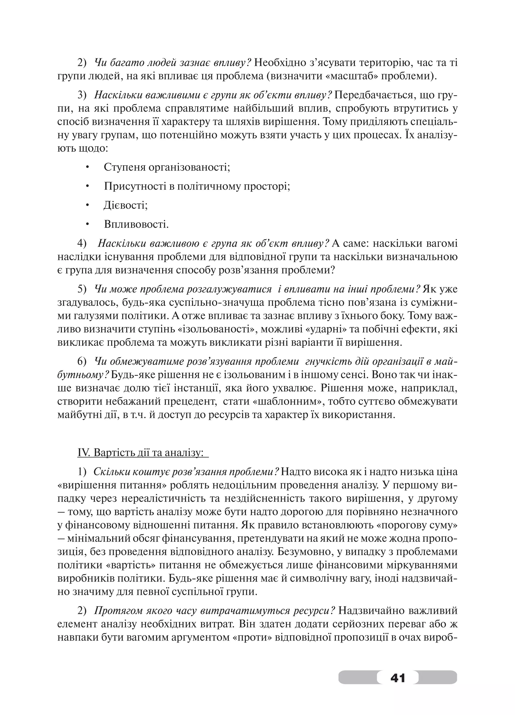 2) Чи багато людей зазнає впливу? Необхідно з’ясувати територію, час та ті
групи людей, на які впливає ця проблема (визначити «масштаб» проблеми).
    3) Наскільки важливими є групи як об’єкти впливу? Передбачається, що гру-
пи, на які проблема справлятиме найбільший вплив, спробують втрутитись у
спосіб визначення її характеру та шляхів вирішення. Тому приділяють спеціаль-
ну увагу групам, що потенційно можуть взяти участь у цих процесах. Їх аналізу-
ють щодо:
     •   Ступеня організованості;
     •   Присутності в політичному просторі;
     •   Дієвості;
     •   Впливовості.
    4) Наскільки важливою є група як об’єкт впливу? А саме: наскільки вагомі
наслідки існування проблеми для відповідної групи та наскільки визначальною
є група для визначення способу розв’язання проблеми?
    5) Чи може проблема розгалужуватися і впливати на інші проблеми? Як уже
згадувалось, будь-яка суспільно-значуща проблема тісно пов’язана із суміжни-
ми галузями політики. А отже впливає та зазнає впливу з їхнього боку. Тому важ-
ливо визначити ступінь «ізольованості», можливі «ударні» та побічні ефекти, які
викликає проблема та можуть викликати різні варіанти її вирішення.
    6) Чи обмежуватиме розв’язування проблеми гнучкість дій організації в май-
бутньому? Будь-яке рішення не є ізольованим і в іншому сенсі. Воно так чи інак-
ше визначає долю тієї інстанції, яка його ухвалює. Рішення може, наприклад,
створити небажаний прецедент, стати «шаблонним», тобто суттєво обмежувати
майбутні дії, в т.ч. й доступ до ресурсів та характер їх використання.


   IV. Вартість дії та аналізу:
    1) Скільки коштує розв’язання проблеми? Надто висока як і надто низька ціна
«вирішення питання» роблять недоцільним проведення аналізу. У першому ви-
падку через нереалістичність та нездійсненність такого вирішення, у другому
– тому, що вартість аналізу може бути надто дорогою для порівняно незначного
у фінансовому відношенні питання. Як правило встановлюють «порогову суму»
– мінімальний обсяг фінансування, претендувати на який не може жодна пропо-
зиція, без проведення відповідного аналізу. Безумовно, у випадку з проблемами
політики «вартість» питання не обмежується лише фінансовими міркуваннями
виробників політики. Будь-яке рішення має й символічну вагу, іноді надзвичай-
но значиму для певної суспільної групи.
    2) Протягом якого часу витрачатимуться ресурси? Надзвичайно важливий
елемент аналізу необхідних витрат. Він здатен додати серйозних переваг або ж
навпаки бути вагомим аргументом «проти» відповідної пропозиції в очах вироб-


                                                                 41
 