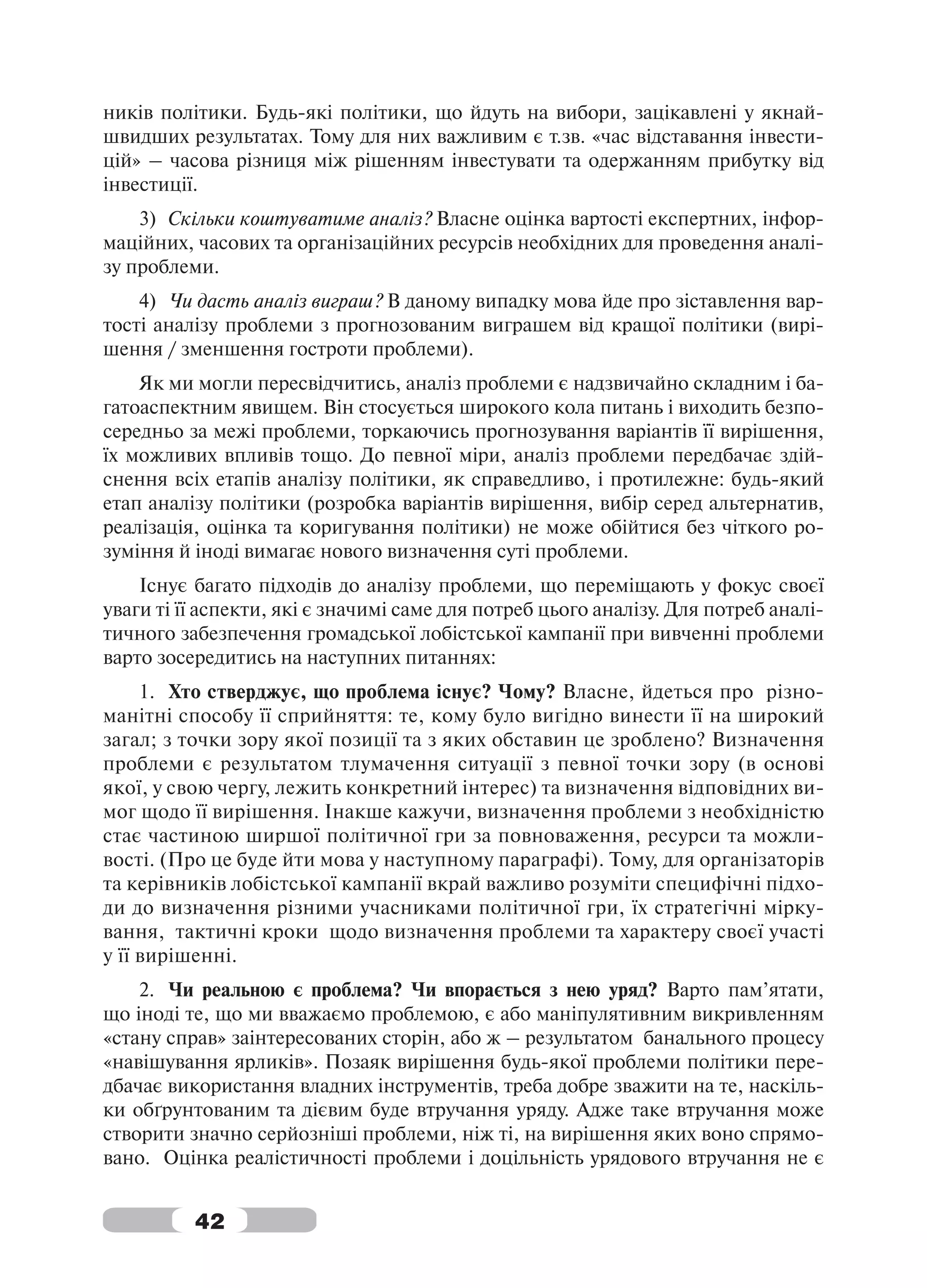ників політики. Будь-які політики, що йдуть на вибори, зацікавлені у якнай-
швидших результатах. Тому для них важливим є т.зв. «час відставання інвести-
цій» – часова різниця між рішенням інвестувати та одержанням прибутку від
інвестиції.
    3) Скільки коштуватиме аналіз? Власне оцінка вартості експертних, інфор-
маційних, часових та організаційних ресурсів необхідних для проведення аналі-
зу проблеми.
    4) Чи дасть аналіз виграш? В даному випадку мова йде про зіставлення вар-
тості аналізу проблеми з прогнозованим виграшем від кращої політики (вирі-
шення / зменшення гостроти проблеми).
    Як ми могли пересвідчитись, аналіз проблеми є надзвичайно складним і ба-
гатоаспектним явищем. Він стосується широкого кола питань і виходить безпо-
середньо за межі проблеми, торкаючись прогнозування варіантів її вирішення,
їх можливих впливів тощо. До певної міри, аналіз проблеми передбачає здій-
снення всіх етапів аналізу політики, як справедливо, і протилежне: будь-який
етап аналізу політики (розробка варіантів вирішення, вибір серед альтернатив,
реалізація, оцінка та коригування політики) не може обійтися без чіткого ро-
зуміння й іноді вимагає нового визначення суті проблеми.
    Існує багато підходів до аналізу проблеми, що переміщають у фокус своєї
уваги ті її аспекти, які є значимі саме для потреб цього аналізу. Для потреб аналі-
тичного забезпечення громадської лобістської кампанії при вивченні проблеми
варто зосередитись на наступних питаннях:
     1. Хто стверджує, що проблема існує? Чому? Власне, йдеться про різно-
манітні способу її сприйняття: те, кому було вигідно винести її на широкий
загал; з точки зору якої позиції та з яких обставин це зроблено? Визначення
проблеми є результатом тлумачення ситуації з певної точки зору (в основі
якої, у свою чергу, лежить конкретний інтерес) та визначення відповідних ви-
мог щодо її вирішення. Інакше кажучи, визначення проблеми з необхідністю
стає частиною ширшої політичної гри за повноваження, ресурси та можли-
вості. (Про це буде йти мова у наступному параграфі). Тому, для організаторів
та керівників лобістської кампанії вкрай важливо розуміти специфічні підхо-
ди до визначення різними учасниками політичної гри, їх стратегічні мірку-
вання, тактичні кроки щодо визначення проблеми та характеру своєї участі
у її вирішенні.
    2. Чи реальною є проблема? Чи впорається з нею уряд? Варто пам’ятати,
що іноді те, що ми вважаємо проблемою, є або маніпулятивним викривленням
«стану справ» заінтересованих сторін, або ж – результатом банального процесу
«навішування ярликів». Позаяк вирішення будь-якої проблеми політики пере-
дбачає використання владних інструментів, треба добре зважити на те, наскіль-
ки обґрунтованим та дієвим буде втручання уряду. Адже таке втручання може
створити значно серйозніші проблеми, ніж ті, на вирішення яких воно спрямо-
вано. Оцінка реалістичності проблеми і доцільність урядового втручання не є


          42
 