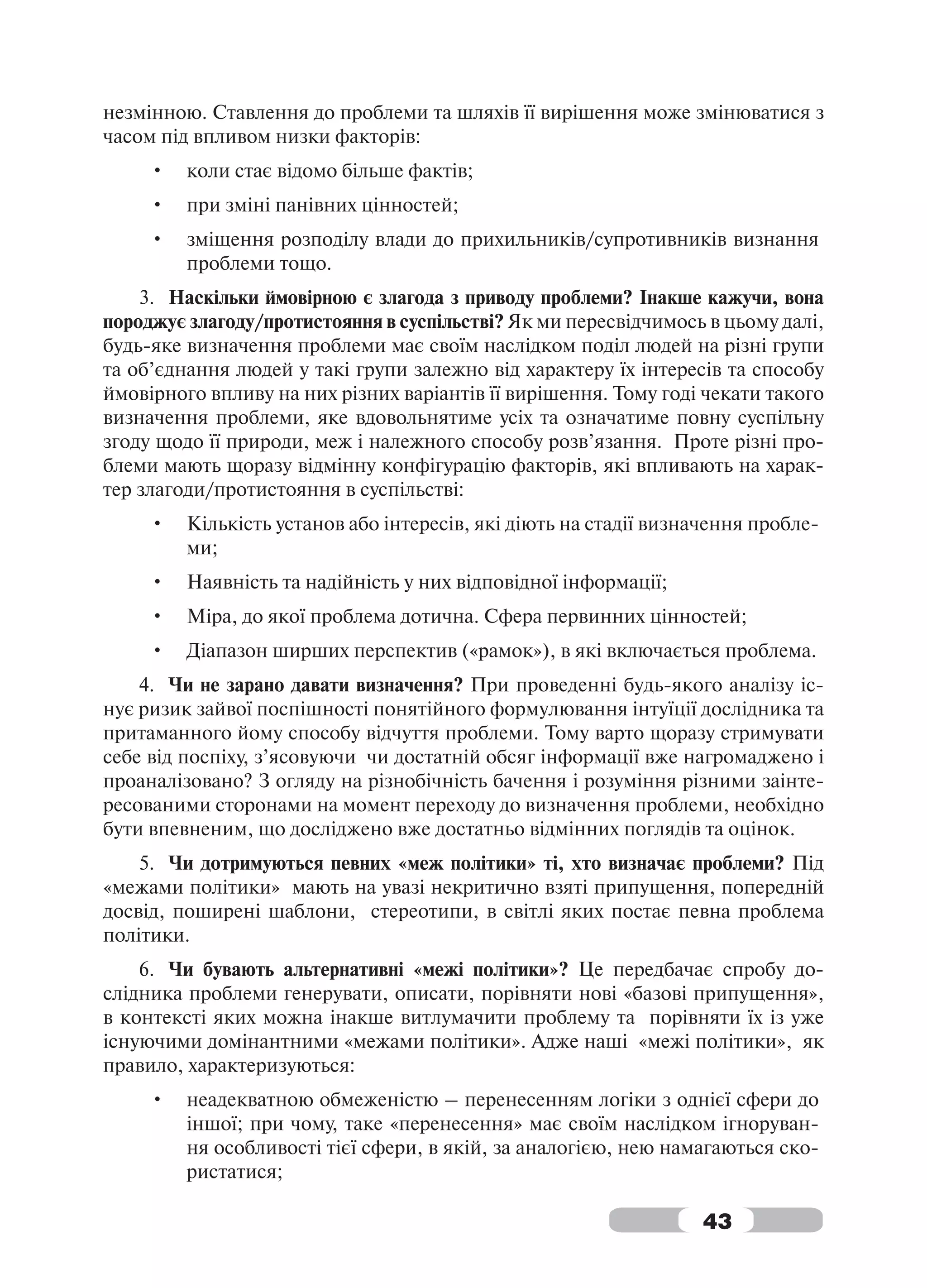 незмінною. Ставлення до проблеми та шляхів її вирішення може змінюватися з
часом під впливом низки факторів:
     •   коли стає відомо більше фактів;
     •   при зміні панівних цінностей;
     •   зміщення розподілу влади до прихильників/супротивників визнання
         проблеми тощо.
    3. Наскільки ймовірною є злагода з приводу проблеми? Інакше кажучи, вона
породжує злагоду/протистояння в суспільстві? Як ми пересвідчимось в цьому далі,
будь-яке визначення проблеми має своїм наслідком поділ людей на різні групи
та об’єднання людей у такі групи залежно від характеру їх інтересів та способу
ймовірного впливу на них різних варіантів її вирішення. Тому годі чекати такого
визначення проблеми, яке вдовольнятиме усіх та означатиме повну суспільну
згоду щодо її природи, меж і належного способу розв’язання. Проте різні про-
блеми мають щоразу відмінну конфігурацію факторів, які впливають на харак-
тер злагоди/протистояння в суспільстві:
     •   Кількість установ або інтересів, які діють на стадії визначення пробле-
         ми;
     •   Наявність та надійність у них відповідної інформації;
     •   Міра, до якої проблема дотична. Сфера первинних цінностей;
     •   Діапазон ширших перспектив («рамок»), в які включається проблема.
    4. Чи не зарано давати визначення? При проведенні будь-якого аналізу іс-
нує ризик зайвої поспішності понятійного формулювання інтуїції дослідника та
притаманного йому способу відчуття проблеми. Тому варто щоразу стримувати
себе від поспіху, з’ясовуючи чи достатній обсяг інформації вже нагромаджено і
проаналізовано? З огляду на різнобічність бачення і розуміння різними заінте-
ресованими сторонами на момент переходу до визначення проблеми, необхідно
бути впевненим, що досліджено вже достатньо відмінних поглядів та оцінок.
    5. Чи дотримуються певних «меж політики» ті, хто визначає проблеми? Під
«межами політики» мають на увазі некритично взяті припущення, попередній
досвід, поширені шаблони, стереотипи, в світлі яких постає певна проблема
політики.
    6. Чи бувають альтернативні «межі політики»? Це передбачає спробу до-
слідника проблеми генерувати, описати, порівняти нові «базові припущення»,
в контексті яких можна інакше витлумачити проблему та порівняти їх із уже
існуючими домінантними «межами політики». Адже наші «межі політики», як
правило, характеризуються:
     •   неадекватною обмеженістю – перенесенням логіки з однієї сфери до
         іншої; при чому, таке «перенесення» має своїм наслідком ігноруван-
         ня особливості тієї сфери, в якій, за аналогією, нею намагаються ско-
         ристатися;

                                                                  43
 