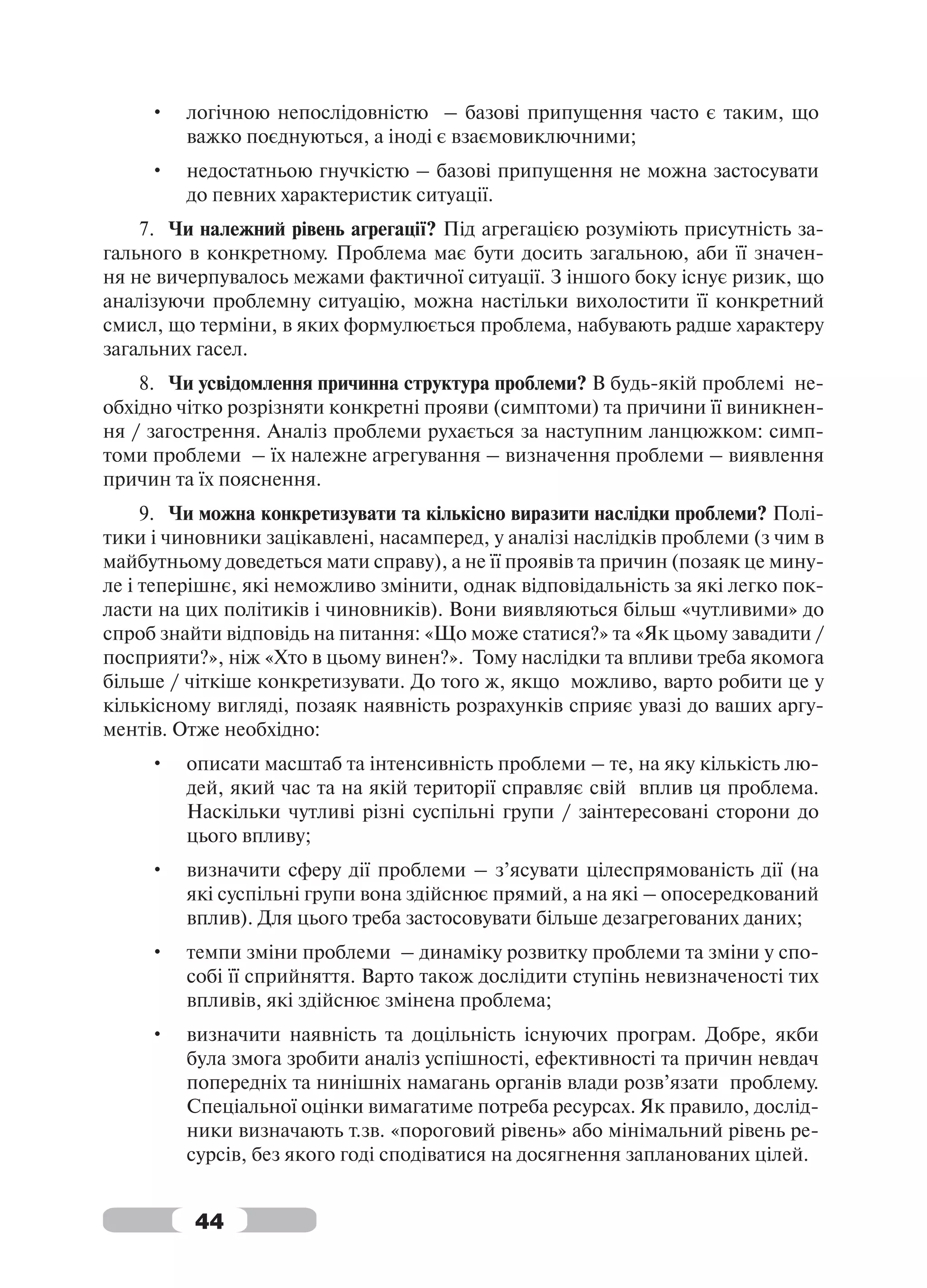 •   логічною непослідовністю – базові припущення часто є таким, що
         важко поєднуються, а іноді є взаємовиключними;
     •   недостатньою гнучкістю – базові припущення не можна застосувати
         до певних характеристик ситуації.
    7. Чи належний рівень агрегації? Під агрегацією розуміють присутність за-
гального в конкретному. Проблема має бути досить загальною, аби її значен-
ня не вичерпувалось межами фактичної ситуації. З іншого боку існує ризик, що
аналізуючи проблемну ситуацію, можна настільки вихолостити її конкретний
смисл, що терміни, в яких формулюється проблема, набувають радше характеру
загальних гасел.
    8. Чи усвідомлення причинна структура проблеми? В будь-якій проблемі не-
обхідно чітко розрізняти конкретні прояви (симптоми) та причини її виникнен-
ня / загострення. Аналіз проблеми рухається за наступним ланцюжком: симп-
томи проблеми – їх належне агрегування – визначення проблеми – виявлення
причин та їх пояснення.
     9. Чи можна конкретизувати та кількісно виразити наслідки проблеми? Полі-
тики і чиновники зацікавлені, насамперед, у аналізі наслідків проблеми (з чим в
майбутньому доведеться мати справу), а не її проявів та причин (позаяк це мину-
ле і теперішнє, які неможливо змінити, однак відповідальність за які легко пок-
ласти на цих політиків і чиновників). Вони виявляються більш «чутливими» до
спроб знайти відповідь на питання: «Що може статися?» та «Як цьому завадити /
посприяти?», ніж «Хто в цьому винен?». Тому наслідки та впливи треба якомога
більше / чіткіше конкретизувати. До того ж, якщо можливо, варто робити це у
кількісному вигляді, позаяк наявність розрахунків сприяє увазі до ваших аргу-
ментів. Отже необхідно:
     •   описати масштаб та інтенсивність проблеми – те, на яку кількість лю-
         дей, який час та на якій території справляє свій вплив ця проблема.
         Наскільки чутливі різні суспільні групи / заінтересовані сторони до
         цього впливу;
     •   визначити сферу дії проблеми – з’ясувати цілеспрямованість дії (на
         які суспільні групи вона здійснює прямий, а на які – опосередкований
         вплив). Для цього треба застосовувати більше дезагрегованих даних;
     •   темпи зміни проблеми – динаміку розвитку проблеми та зміни у спо-
         собі її сприйняття. Варто також дослідити ступінь невизначеності тих
         впливів, які здійснює змінена проблема;
     •   визначити наявність та доцільність існуючих програм. Добре, якби
         була змога зробити аналіз успішності, ефективності та причин невдач
         попередніх та нинішніх намагань органів влади розв’язати проблему.
         Спеціальної оцінки вимагатиме потреба ресурсах. Як правило, дослід-
         ники визначають т.зв. «пороговий рівень» або мінімальний рівень ре-
         сурсів, без якого годі сподіватися на досягнення запланованих цілей.


          44
 