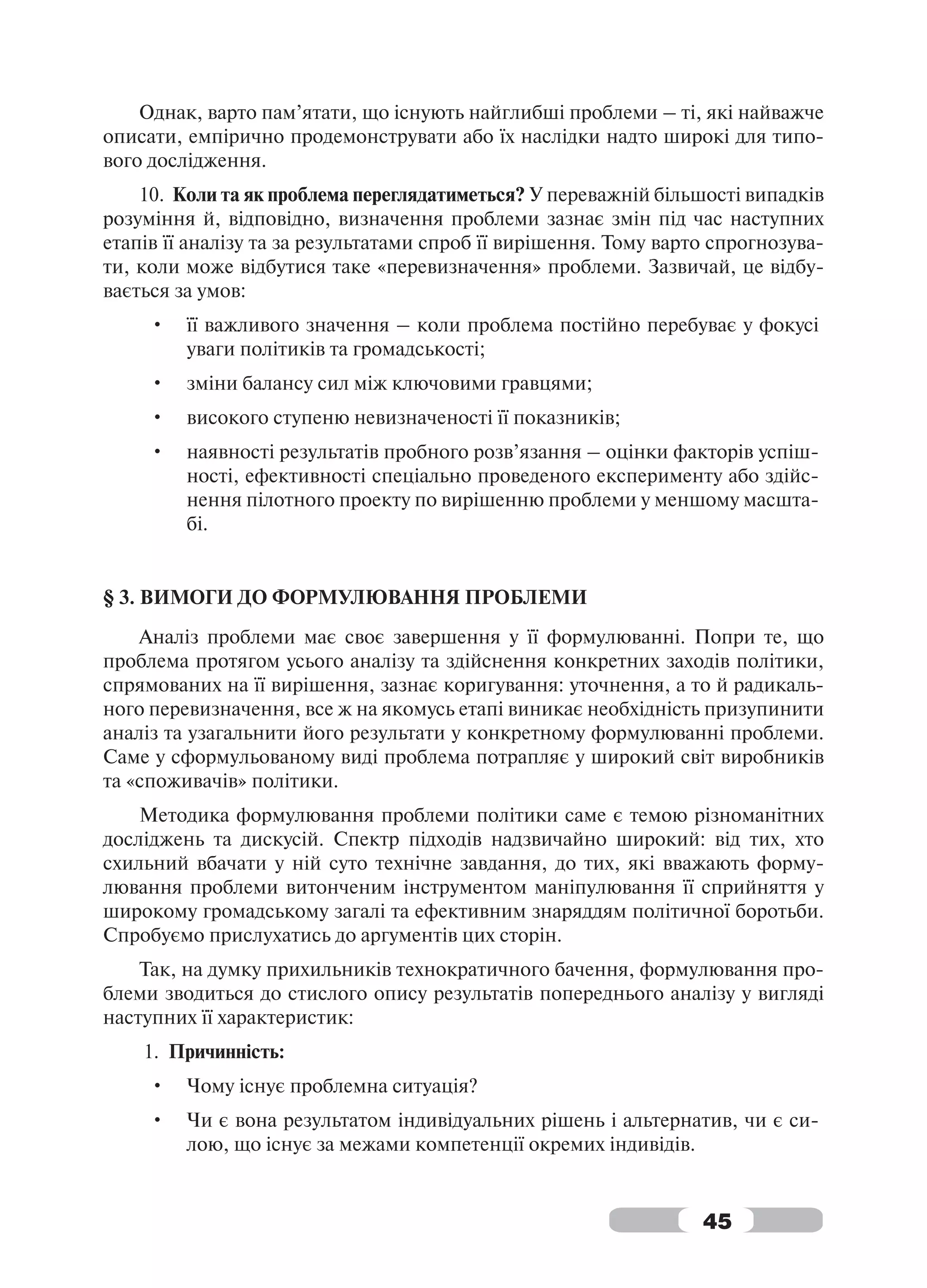 Однак, варто пам’ятати, що існують найглибші проблеми – ті, які найважче
описати, емпірично продемонструвати або їх наслідки надто широкі для типо-
вого дослідження.
    10. Коли та як проблема переглядатиметься? У переважній більшості випадків
розуміння й, відповідно, визначення проблеми зазнає змін під час наступних
етапів її аналізу та за результатами спроб її вирішення. Тому варто спрогнозува-
ти, коли може відбутися таке «перевизначення» проблеми. Зазвичай, це відбу-
вається за умов:
     •   її важливого значення – коли проблема постійно перебуває у фокусі
         уваги політиків та громадськості;
     •   зміни балансу сил між ключовими гравцями;
     •   високого ступеню невизначеності її показників;
     •   наявності результатів пробного розв’язання – оцінки факторів успіш-
         ності, ефективності спеціально проведеного експерименту або здійс-
         нення пілотного проекту по вирішенню проблеми у меншому масшта-
         бі.


§ 3. ВИМОГИ ДО ФОРМУЛЮВАННЯ ПРОБЛЕМИ
    Аналіз проблеми має своє завершення у її формулюванні. Попри те, що
проблема протягом усього аналізу та здійснення конкретних заходів політики,
спрямованих на її вирішення, зазнає коригування: уточнення, а то й радикаль-
ного перевизначення, все ж на якомусь етапі виникає необхідність призупинити
аналіз та узагальнити його результати у конкретному формулюванні проблеми.
Саме у сформульованому виді проблема потрапляє у широкий світ виробників
та «споживачів» політики.
    Методика формулювання проблеми політики саме є темою різноманітних
досліджень та дискусій. Спектр підходів надзвичайно широкий: від тих, хто
схильний вбачати у ній суто технічне завдання, до тих, які вважають форму-
лювання проблеми витонченим інструментом маніпулювання її сприйняття у
широкому громадському загалі та ефективним знаряддям політичної боротьби.
Спробуємо прислухатись до аргументів цих сторін.
    Так, на думку прихильників технократичного бачення, формулювання про-
блеми зводиться до стислого опису результатів попереднього аналізу у вигляді
наступних її характеристик:
    1. Причинність:
     •   Чому існує проблемна ситуація?
     •   Чи є вона результатом індивідуальних рішень і альтернатив, чи є си-
         лою, що існує за межами компетенції окремих індивідів.


                                                                  45
 