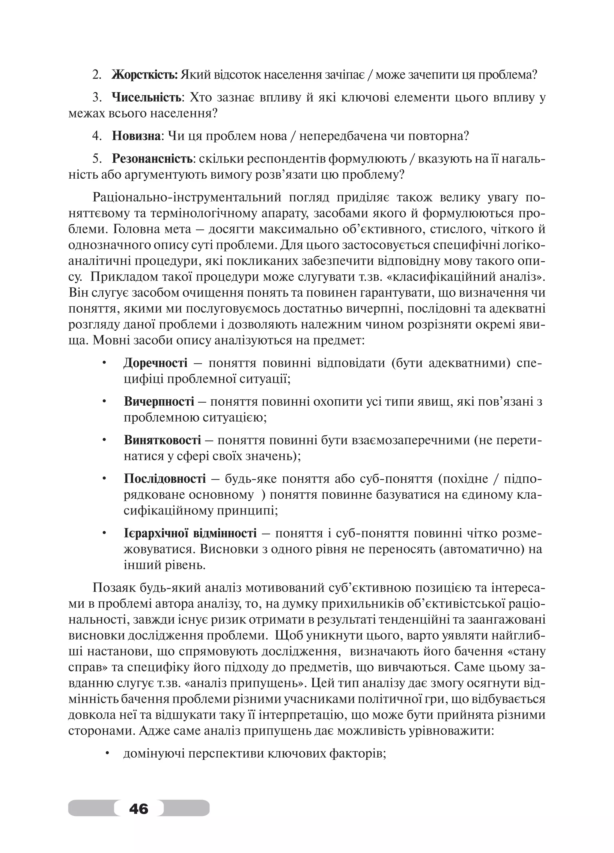 2. Жорсткість: Який відсоток населення зачіпає / може зачепити ця проблема?
   3. Чисельність: Хто зазнає впливу й які ключові елементи цього впливу у
межах всього населення?
   4. Новизна: Чи ця проблем нова / непередбачена чи повторна?
    5. Резонансність: скільки респондентів формулюють / вказують на її нагаль-
ність або аргументують вимогу розв’язати цю проблему?
    Раціонально-інструментальний погляд приділяє також велику увагу по-
няттєвому та термінологічному апарату, засобами якого й формулюються про-
блеми. Головна мета – досягти максимально об’єктивного, стислого, чіткого й
однозначного опису суті проблеми. Для цього застосовується специфічні логіко-
аналітичні процедури, які покликаних забезпечити відповідну мову такого опи-
су. Прикладом такої процедури може слугувати т.зв. «класифікаційний аналіз».
Він слугує засобом очищення понять та повинен гарантувати, що визначення чи
поняття, якими ми послуговуємось достатньо вичерпні, послідовні та адекватні
розгляду даної проблеми і дозволяють належним чином розрізняти окремі яви-
ща. Мовні засоби опису аналізуються на предмет:
     •   Доречності – поняття повинні відповідати (бути адекватними) спе-
         цифіці проблемної ситуації;
     •   Вичерпності – поняття повинні охопити усі типи явищ, які пов’язані з
         проблемною ситуацією;
     •   Винятковості – поняття повинні бути взаємозаперечними (не перети-
         натися у сфері своїх значень);
     •   Послідовності – будь-яке поняття або суб-поняття (похідне / підпо-
         рядковане основному ) поняття повинне базуватися на єдиному кла-
         сифікаційному принципі;
     •   Ієрархічної відмінності – поняття і суб-поняття повинні чітко розме-
         жовуватися. Висновки з одного рівня не переносять (автоматично) на
         інший рівень.
    Позаяк будь-який аналіз мотивований суб’єктивною позицією та інтереса-
ми в проблемі автора аналізу, то, на думку прихильників об’єктивістської раціо-
нальності, завжди існує ризик отримати в результаті тенденційні та заангажовані
висновки дослідження проблеми. Щоб уникнути цього, варто уявляти найглиб-
ші настанови, що спрямовують дослідження, визначають його бачення «стану
справ» та специфіку його підходу до предметів, що вивчаються. Саме цьому за-
вданню слугує т.зв. «аналіз припущень». Цей тип аналізу дає змогу осягнути від-
мінність бачення проблеми різними учасниками політичної гри, що відбувається
довкола неї та відшукати таку її інтерпретацію, що може бути прийнята різними
сторонами. Адже саме аналіз припущень дає можливість урівноважити:
     • домінуючі перспективи ключових факторів;



          46
 