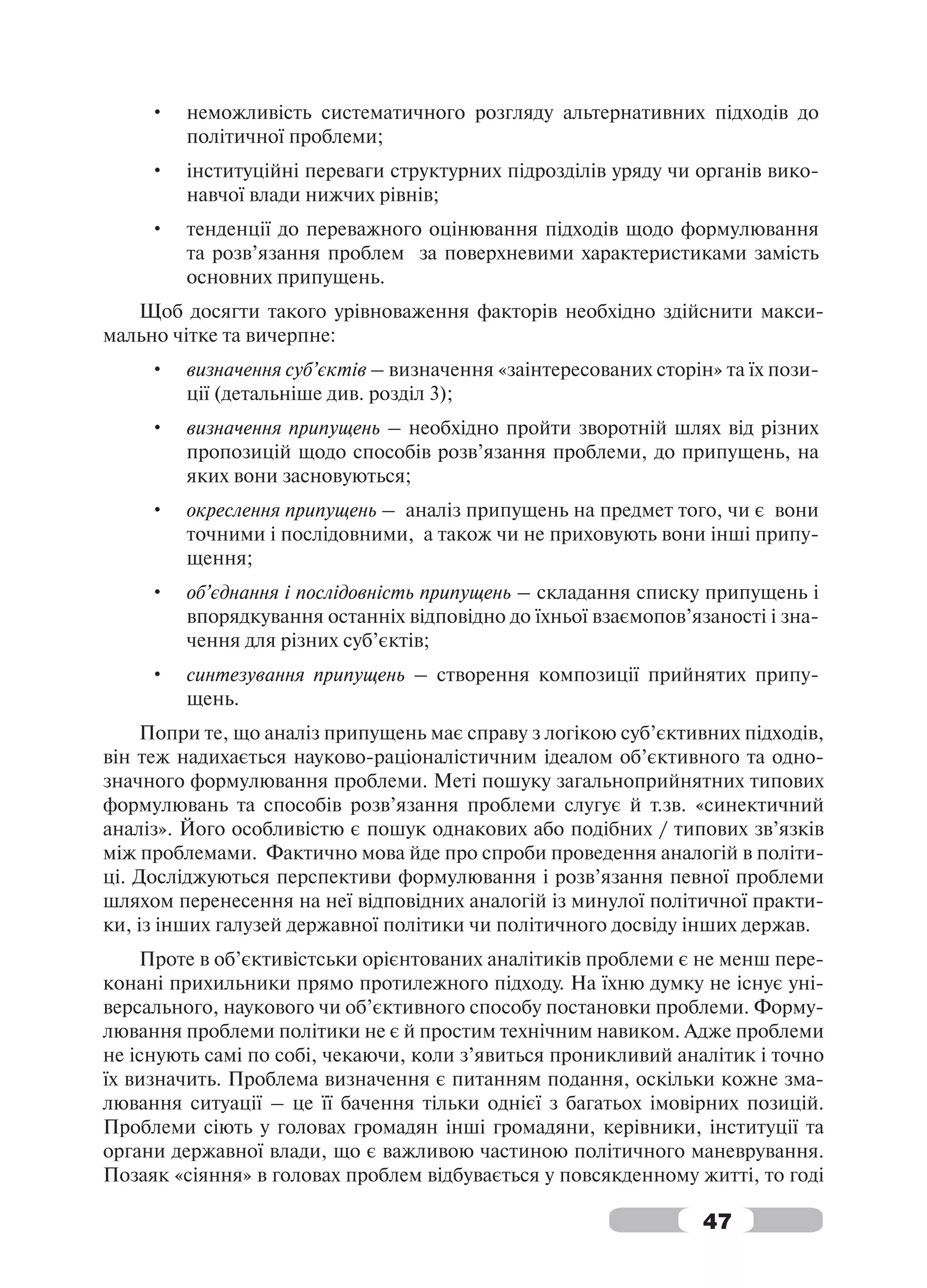 •   неможливість систематичного розгляду альтернативних підходів до
         політичної проблеми;
     •   інституційні переваги структурних підрозділів уряду чи органів вико-
         навчої влади нижчих рівнів;
     •   тенденції до переважного оцінювання підходів щодо формулювання
         та розв’язання проблем за поверхневими характеристиками замість
         основних припущень.
   Щоб досягти такого урівноваження факторів необхідно здійснити макси-
мально чітке та вичерпне:
     •   визначення суб’єктів – визначення «заінтересованих сторін» та їх пози-
         ції (детальніше див. розділ 3);
     •   визначення припущень – необхідно пройти зворотній шлях від різних
         пропозицій щодо способів розв’язання проблеми, до припущень, на
         яких вони засновуються;
     •   окреслення припущень – аналіз припущень на предмет того, чи є вони
         точними і послідовними, а також чи не приховують вони інші припу-
         щення;
     •   об’єднання і послідовність припущень – складання списку припущень і
         впорядкування останніх відповідно до їхньої взаємопов’язаності і зна-
         чення для різних суб’єктів;
     •   синтезування припущень – створення композиції прийнятих припу-
         щень.
    Попри те, що аналіз припущень має справу з логікою суб’єктивних підходів,
він теж надихається науково-раціоналістичним ідеалом об’єктивного та одно-
значного формулювання проблеми. Меті пошуку загальноприйнятних типових
формулювань та способів розв’язання проблеми слугує й т.зв. «синектичний
аналіз». Його особливістю є пошук однакових або подібних / типових зв’язків
між проблемами. Фактично мова йде про спроби проведення аналогій в політи-
ці. Досліджуються перспективи формулювання і розв’язання певної проблеми
шляхом перенесення на неї відповідних аналогій із минулої політичної практи-
ки, із інших галузей державної політики чи політичного досвіду інших держав.
    Проте в об’єктивістськи орієнтованих аналітиків проблеми є не менш пере-
конані прихильники прямо протилежного підходу. На їхню думку не існує уні-
версального, наукового чи об’єктивного способу постановки проблеми. Форму-
лювання проблеми політики не є й простим технічним навиком. Адже проблеми
не існують самі по собі, чекаючи, коли з’явиться проникливий аналітик і точно
їх визначить. Проблема визначення є питанням подання, оскільки кожне зма-
лювання ситуації – це її бачення тільки однієї з багатьох імовірних позицій.
Проблеми сіють у головах громадян інші громадяни, керівники, інституції та
органи державної влади, що є важливою частиною політичного маневрування.
Позаяк «сіяння» в головах проблем відбувається у повсякденному житті, то годі

                                                                  47
 