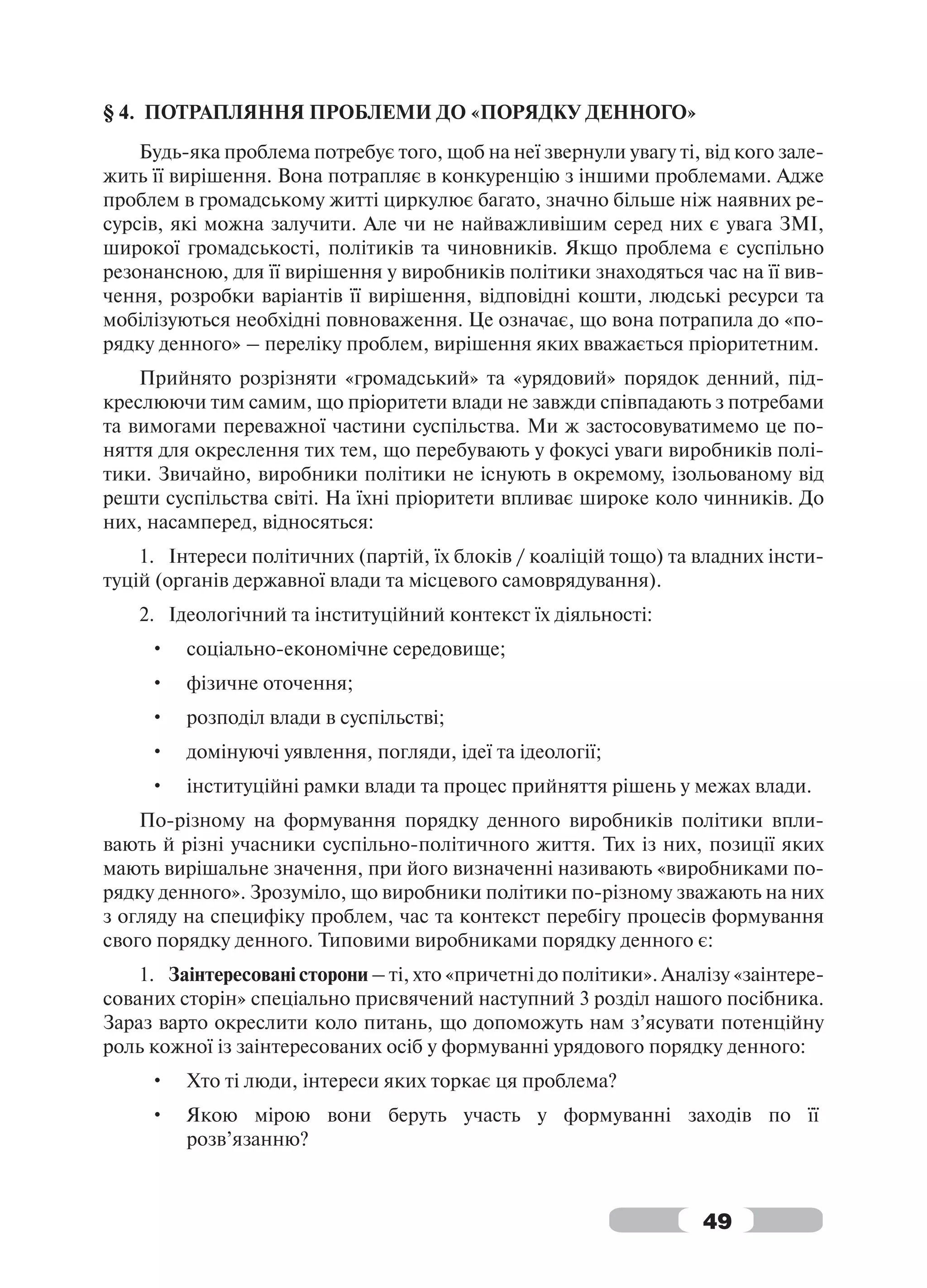 § 4. ПОТРАПЛЯННЯ ПРОБЛЕМИ ДО «ПОРЯДКУ ДЕННОГО»
    Будь-яка проблема потребує того, щоб на неї звернули увагу ті, від кого зале-
жить її вирішення. Вона потрапляє в конкуренцію з іншими проблемами. Адже
проблем в громадському житті циркулює багато, значно більше ніж наявних ре-
сурсів, які можна залучити. Але чи не найважливішим серед них є увага ЗМІ,
широкої громадськості, політиків та чиновників. Якщо проблема є суспільно
резонансною, для її вирішення у виробників політики знаходяться час на її вив-
чення, розробки варіантів її вирішення, відповідні кошти, людські ресурси та
мобілізуються необхідні повноваження. Це означає, що вона потрапила до «по-
рядку денного» – переліку проблем, вирішення яких вважається пріоритетним.
    Прийнято розрізняти «громадський» та «урядовий» порядок денний, під-
креслюючи тим самим, що пріоритети влади не завжди співпадають з потребами
та вимогами переважної частини суспільства. Ми ж застосовуватимемо це по-
няття для окреслення тих тем, що перебувають у фокусі уваги виробників полі-
тики. Звичайно, виробники політики не існують в окремому, ізольованому від
решти суспільства світі. На їхні пріоритети впливає широке коло чинників. До
них, насамперед, відносяться:
    1. Інтереси політичних (партій, їх блоків / коаліцій тощо) та владних інсти-
туцій (органів державної влади та місцевого самоврядування).
    2. Ідеологічний та інституційний контекст їх діяльності:
     •   соціально-економічне середовище;
     •   фізичне оточення;
     •   розподіл влади в суспільстві;
     •   домінуючі уявлення, погляди, ідеї та ідеології;
     •   інституційні рамки влади та процес прийняття рішень у межах влади.
    По-різному на формування порядку денного виробників політики впли-
вають й різні учасники суспільно-політичного життя. Тих із них, позиції яких
мають вирішальне значення, при його визначенні називають «виробниками по-
рядку денного». Зрозуміло, що виробники політики по-різному зважають на них
з огляду на специфіку проблем, час та контекст перебігу процесів формування
свого порядку денного. Типовими виробниками порядку денного є:
    1. Заінтересовані сторони – ті, хто «причетні до політики». Аналізу «заінтере-
сованих сторін» спеціально присвячений наступний 3 розділ нашого посібника.
Зараз варто окреслити коло питань, що допоможуть нам з’ясувати потенційну
роль кожної із заінтересованих осіб у формуванні урядового порядку денного:
     •   Хто ті люди, інтереси яких торкає ця проблема?
     •   Якою мірою вони беруть участь у формуванні заходів по її
         розв’язанню?



                                                                    49
 