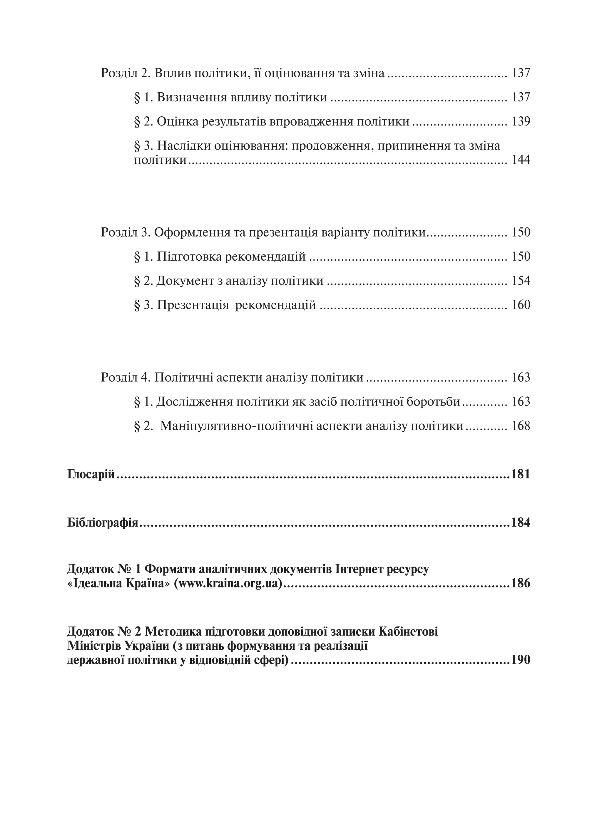 Розділ 2. Вплив політики, її оцінювання та зміна .................................. 137
                § 1. Визначення впливу політики .................................................. 137
                § 2. Оцінка результатів впровадження політики ........................... 139
                § 3. Наслідки оцінювання: продовження, припинення та зміна
                політики .......................................................................................... 144




        Розділ 3. Оформлення та презентація варіанту політики....................... 150
                § 1. Підготовка рекомендацій ........................................................ 150
                § 2. Документ з аналізу політики ................................................... 154
                § 3. Презентація рекомендацій ..................................................... 160




        Розділ 4. Політичні аспекти аналізу політики ........................................ 163
                § 1. Дослідження політики як засіб політичної боротьби ............. 163
                § 2. Маніпулятивно-політичні аспекти аналізу політики ............ 168


Глосарій ........................................................................................................181


Бібліографія ..................................................................................................184


Додаток № 1 Формати аналітичних документів Інтернет ресурсу
«Ідеальна Країна» (www.kraina.org.ua) ............................................................186


Додаток № 2 Методика підготовки доповідної записки Кабінетові
Міністрів України (з питань формування та реалізації
державної політики у відповідній сфері) ..........................................................190
 