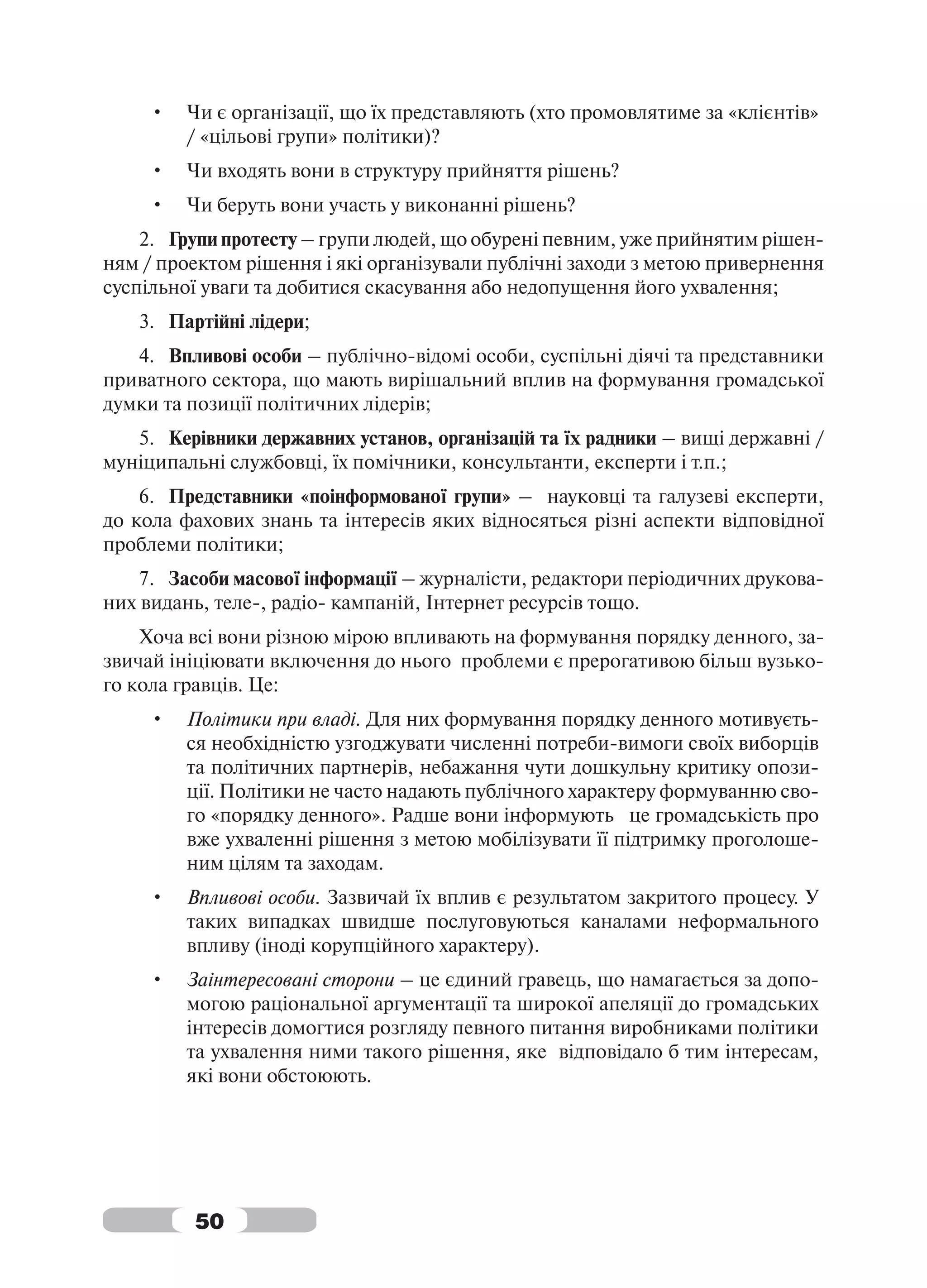 •   Чи є організації, що їх представляють (хто промовлятиме за «клієнтів»
         / «цільові групи» політики)?
     •   Чи входять вони в структуру прийняття рішень?
     •   Чи беруть вони участь у виконанні рішень?
    2. Групи протесту – групи людей, що обурені певним, уже прийнятим рішен-
ням / проектом рішення і які організували публічні заходи з метою привернення
суспільної уваги та добитися скасування або недопущення його ухвалення;
   3. Партійні лідери;
   4. Впливові особи – публічно-відомі особи, суспільні діячі та представники
приватного сектора, що мають вирішальний вплив на формування громадської
думки та позиції політичних лідерів;
   5. Керівники державних установ, організацій та їх радники – вищі державні /
муніципальні службовці, їх помічники, консультанти, експерти і т.п.;
    6. Представники «поінформованої групи» – науковці та галузеві експерти,
до кола фахових знань та інтересів яких відносяться різні аспекти відповідної
проблеми політики;
    7. Засоби масової інформації – журналісти, редактори періодичних друкова-
них видань, теле-, радіо- кампаній, Інтернет ресурсів тощо.
    Хоча всі вони різною мірою впливають на формування порядку денного, за-
звичай ініціювати включення до нього проблеми є прерогативою більш вузько-
го кола гравців. Це:
     •   Політики при владі. Для них формування порядку денного мотивуєть-
         ся необхідністю узгоджувати численні потреби-вимоги своїх виборців
         та політичних партнерів, небажання чути дошкульну критику опози-
         ції. Політики не часто надають публічного характеру формуванню сво-
         го «порядку денного». Радше вони інформують це громадськість про
         вже ухваленні рішення з метою мобілізувати її підтримку проголоше-
         ним цілям та заходам.
     •   Впливові особи. Зазвичай їх вплив є результатом закритого процесу. У
         таких випадках швидше послуговуються каналами неформального
         впливу (іноді корупційного характеру).
     •   Заінтересовані сторони – це єдиний гравець, що намагається за допо-
         могою раціональної аргументації та широкої апеляції до громадських
         інтересів домогтися розгляду певного питання виробниками політики
         та ухвалення ними такого рішення, яке відповідало б тим інтересам,
         які вони обстоюють.




         50
 