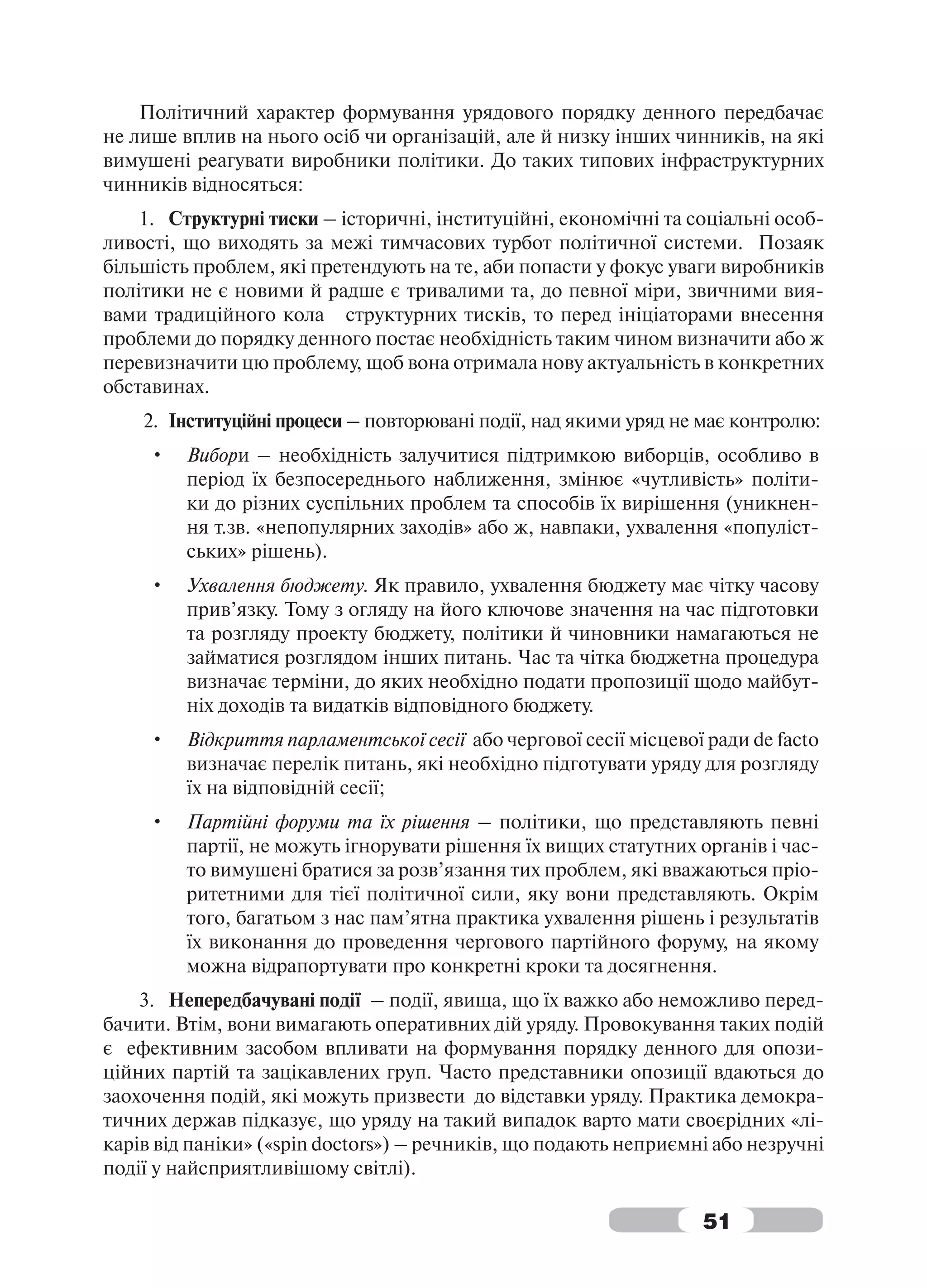 Політичний характер формування урядового порядку денного передбачає
не лише вплив на нього осіб чи організацій, але й низку інших чинників, на які
вимушені реагувати виробники політики. До таких типових інфраструктурних
чинників відносяться:
    1. Структурні тиски – історичні, інституційні, економічні та соціальні особ-
ливості, що виходять за межі тимчасових турбот політичної системи. Позаяк
більшість проблем, які претендують на те, аби попасти у фокус уваги виробників
політики не є новими й радше є тривалими та, до певної міри, звичними вия-
вами традиційного кола структурних тисків, то перед ініціаторами внесення
проблеми до порядку денного постає необхідність таким чином визначити або ж
перевизначити цю проблему, щоб вона отримала нову актуальність в конкретних
обставинах.
    2. Інституційні процеси – повторювані події, над якими уряд не має контролю:
     •   Вибори – необхідність залучитися підтримкою виборців, особливо в
         період їх безпосереднього наближення, змінює «чутливість» політи-
         ки до різних суспільних проблем та способів їх вирішення (уникнен-
         ня т.зв. «непопулярних заходів» або ж, навпаки, ухвалення «популіст-
         ських» рішень).
     •   Ухвалення бюджету. Як правило, ухвалення бюджету має чітку часову
         прив’язку. Тому з огляду на його ключове значення на час підготовки
         та розгляду проекту бюджету, політики й чиновники намагаються не
         займатися розглядом інших питань. Час та чітка бюджетна процедура
         визначає терміни, до яких необхідно подати пропозиції щодо майбут-
         ніх доходів та видатків відповідного бюджету.
     •   Відкриття парламентської сесії або чергової сесії місцевої ради de facto
         визначає перелік питань, які необхідно підготувати уряду для розгляду
         їх на відповідній сесії;
     •   Партійні форуми та їх рішення – політики, що представляють певні
         партії, не можуть ігнорувати рішення їх вищих статутних органів і час-
         то вимушені братися за розв’язання тих проблем, які вважаються пріо-
         ритетними для тієї політичної сили, яку вони представляють. Окрім
         того, багатьом з нас пам’ятна практика ухвалення рішень і результатів
         їх виконання до проведення чергового партійного форуму, на якому
         можна відрапортувати про конкретні кроки та досягнення.
    3. Непередбачувані події – події, явища, що їх важко або неможливо перед-
бачити. Втім, вони вимагають оперативних дій уряду. Провокування таких подій
є ефективним засобом впливати на формування порядку денного для опози-
ційних партій та зацікавлених груп. Часто представники опозиції вдаються до
заохочення подій, які можуть призвести до відставки уряду. Практика демокра-
тичних держав підказує, що уряду на такий випадок варто мати своєрідних «лі-
карів від паніки» («spin doctors») – речників, що подають неприємні або незручні
події у найсприятливішому світлі).

                                                                   51
 