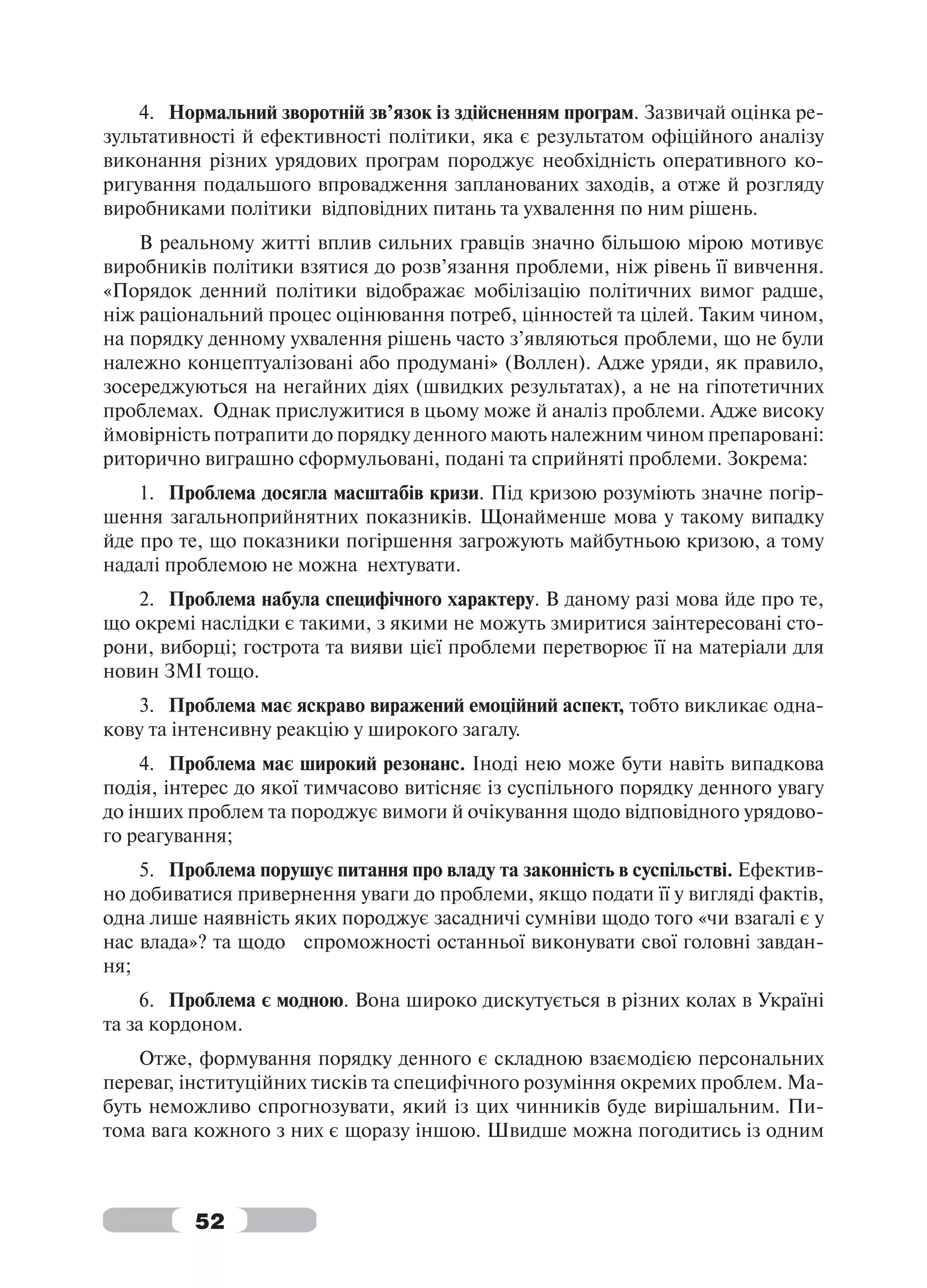 4. Нормальний зворотній зв’язок із здійсненням програм. Зазвичай оцінка ре-
зультативності й ефективності політики, яка є результатом офіційного аналізу
виконання різних урядових програм породжує необхідність оперативного ко-
ригування подальшого впровадження запланованих заходів, а отже й розгляду
виробниками політики відповідних питань та ухвалення по ним рішень.
    В реальному житті вплив сильних гравців значно більшою мірою мотивує
виробників політики взятися до розв’язання проблеми, ніж рівень її вивчення.
«Порядок денний політики відображає мобілізацію політичних вимог радше,
ніж раціональний процес оцінювання потреб, цінностей та цілей. Таким чином,
на порядку денному ухвалення рішень часто з’являються проблеми, що не були
належно концептуалізовані або продумані» (Воллен). Адже уряди, як правило,
зосереджуються на негайних діях (швидких результатах), а не на гіпотетичних
проблемах. Однак прислужитися в цьому може й аналіз проблеми. Адже високу
ймовірність потрапити до порядку денного мають належним чином препаровані:
риторично виграшно сформульовані, подані та сприйняті проблеми. Зокрема:
    1. Проблема досягла масштабів кризи. Під кризою розуміють значне погір-
шення загальноприйнятних показників. Щонайменше мова у такому випадку
йде про те, що показники погіршення загрожують майбутньою кризою, а тому
надалі проблемою не можна нехтувати.
   2. Проблема набула специфічного характеру. В даному разі мова йде про те,
що окремі наслідки є такими, з якими не можуть змиритися заінтересовані сто-
рони, виборці; гострота та вияви цієї проблеми перетворює її на матеріали для
новин ЗМІ тощо.
   3. Проблема має яскраво виражений емоційний аспект, тобто викликає одна-
кову та інтенсивну реакцію у широкого загалу.
    4. Проблема має широкий резонанс. Іноді нею може бути навіть випадкова
подія, інтерес до якої тимчасово витісняє із суспільного порядку денного увагу
до інших проблем та породжує вимоги й очікування щодо відповідного урядово-
го реагування;
    5. Проблема порушує питання про владу та законність в суспільстві. Ефектив-
но добиватися привернення уваги до проблеми, якщо подати її у вигляді фактів,
одна лише наявність яких породжує засадничі сумніви щодо того «чи взагалі є у
нас влада»? та щодо спроможності останньої виконувати свої головні завдан-
ня;
     6. Проблема є модною. Вона широко дискутується в різних колах в Україні
та за кордоном.
    Отже, формування порядку денного є складною взаємодією персональних
переваг, інституційних тисків та специфічного розуміння окремих проблем. Ма-
буть неможливо спрогнозувати, який із цих чинників буде вирішальним. Пи-
тома вага кожного з них є щоразу іншою. Швидше можна погодитись із одним



          52
 