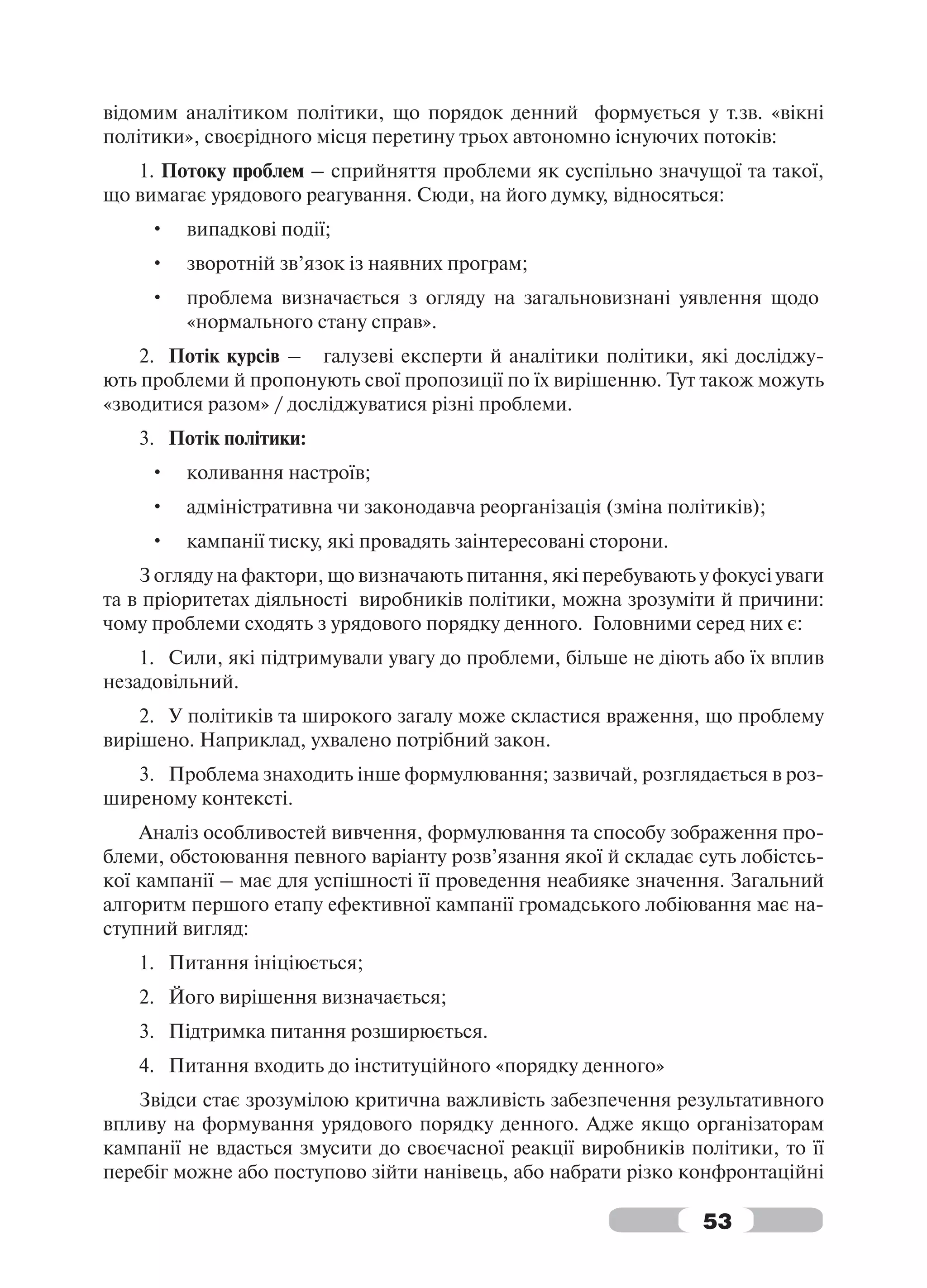 відомим аналітиком політики, що порядок денний формується у т.зв. «вікні
політики», своєрідного місця перетину трьох автономно існуючих потоків:
   1. Потоку проблем – сприйняття проблеми як суспільно значущої та такої,
що вимагає урядового реагування. Сюди, на його думку, відносяться:
     •   випадкові події;
     •   зворотній зв’язок із наявних програм;
     •   проблема визначається з огляду на загальновизнані уявлення щодо
         «нормального стану справ».
    2. Потік курсів – галузеві експерти й аналітики політики, які досліджу-
ють проблеми й пропонують свої пропозиції по їх вирішенню. Тут також можуть
«зводитися разом» / досліджуватися різні проблеми.
   3. Потік політики:
     •   коливання настроїв;
     •   адміністративна чи законодавча реорганізація (зміна політиків);
     •   кампанії тиску, які провадять заінтересовані сторони.
    З огляду на фактори, що визначають питання, які перебувають у фокусі уваги
та в пріоритетах діяльності виробників політики, можна зрозуміти й причини:
чому проблеми сходять з урядового порядку денного. Головними серед них є:
    1. Сили, які підтримували увагу до проблеми, більше не діють або їх вплив
незадовільний.
    2. У політиків та широкого загалу може скластися враження, що проблему
вирішено. Наприклад, ухвалено потрібний закон.
   3. Проблема знаходить інше формулювання; зазвичай, розглядається в роз-
ширеному контексті.
    Аналіз особливостей вивчення, формулювання та способу зображення про-
блеми, обстоювання певного варіанту розв’язання якої й складає суть лобістсь-
кої кампанії – має для успішності її проведення неабияке значення. Загальний
алгоритм першого етапу ефективної кампанії громадського лобіювання має на-
ступний вигляд:
   1. Питання ініціюється;
   2. Його вирішення визначається;
   3. Підтримка питання розширюється.
   4. Питання входить до інституційного «порядку денного»
   Звідси стає зрозумілою критична важливість забезпечення результативного
впливу на формування урядового порядку денного. Адже якщо організаторам
кампанії не вдасться змусити до своєчасної реакції виробників політики, то її
перебіг можне або поступово зійти нанівець, або набрати різко конфронтаційні

                                                                 53
 