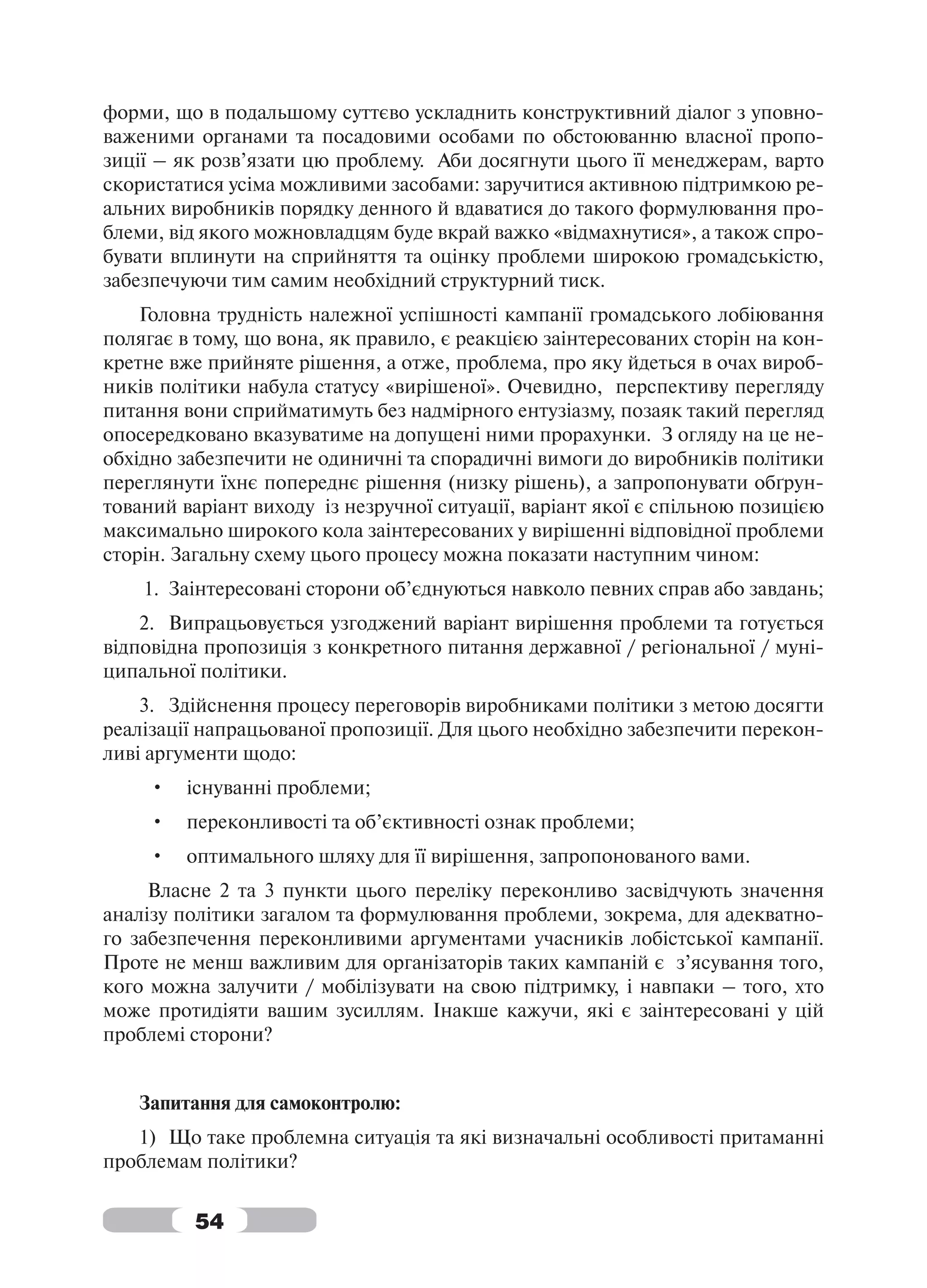 форми, що в подальшому суттєво ускладнить конструктивний діалог з уповно-
важеними органами та посадовими особами по обстоюванню власної пропо-
зиції – як розв’язати цю проблему. Аби досягнути цього її менеджерам, варто
скористатися усіма можливими засобами: заручитися активною підтримкою ре-
альних виробників порядку денного й вдаватися до такого формулювання про-
блеми, від якого можновладцям буде вкрай важко «відмахнутися», а також спро-
бувати вплинути на сприйняття та оцінку проблеми широкою громадськістю,
забезпечуючи тим самим необхідний структурний тиск.
    Головна трудність належної успішності кампанії громадського лобіювання
полягає в тому, що вона, як правило, є реакцією заінтересованих сторін на кон-
кретне вже прийняте рішення, а отже, проблема, про яку йдеться в очах вироб-
ників політики набула статусу «вирішеної». Очевидно, перспективу перегляду
питання вони сприйматимуть без надмірного ентузіазму, позаяк такий перегляд
опосередковано вказуватиме на допущені ними прорахунки. З огляду на це не-
обхідно забезпечити не одиничні та спорадичні вимоги до виробників політики
переглянути їхнє попереднє рішення (низку рішень), а запропонувати обґрун-
тований варіант виходу із незручної ситуації, варіант якої є спільною позицією
максимально широкого кола заінтересованих у вирішенні відповідної проблеми
сторін. Загальну схему цього процесу можна показати наступним чином:
    1. Заінтересовані сторони об’єднуються навколо певних справ або завдань;
    2. Випрацьовується узгоджений варіант вирішення проблеми та готується
відповідна пропозиція з конкретного питання державної / регіональної / муні-
ципальної політики.
    3. Здійснення процесу переговорів виробниками політики з метою досягти
реалізації напрацьованої пропозиції. Для цього необхідно забезпечити перекон-
ливі аргументи щодо:
     •   існуванні проблеми;
     •   переконливості та об’єктивності ознак проблеми;
     •   оптимального шляху для її вирішення, запропонованого вами.
     Власне 2 та 3 пункти цього переліку переконливо засвідчують значення
аналізу політики загалом та формулювання проблеми, зокрема, для адекватно-
го забезпечення переконливими аргументами учасників лобістської кампанії.
Проте не менш важливим для організаторів таких кампаній є з’ясування того,
кого можна залучити / мобілізувати на свою підтримку, і навпаки – того, хто
може протидіяти вашим зусиллям. Інакше кажучи, які є заінтересовані у цій
проблемі сторони?


   Запитання для самоконтролю:
   1) Що таке проблемна ситуація та які визначальні особливості притаманні
проблемам політики?


         54
 