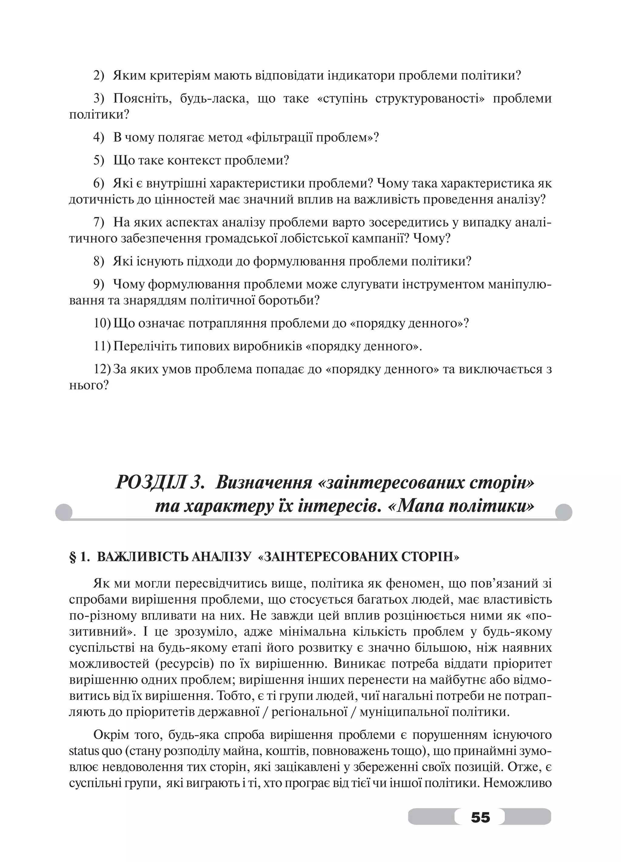 2) Яким критеріям мають відповідати індикатори проблеми політики?
    3) Поясніть, будь-ласка, що таке «ступінь структурованості» проблеми
політики?
    4) В чому полягає метод «фільтрації проблем»?
    5) Що таке контекст проблеми?
    6) Які є внутрішні характеристики проблеми? Чому така характеристика як
дотичність до цінностей має значний вплив на важливість проведення аналізу?
   7) На яких аспектах аналізу проблеми варто зосередитись у випадку аналі-
тичного забезпечення громадської лобістської кампанії? Чому?
    8) Які існують підходи до формулювання проблеми політики?
   9) Чому формулювання проблеми може слугувати інструментом маніпулю-
вання та знаряддям політичної боротьби?
    10) Що означає потрапляння проблеми до «порядку денного»?
    11) Перелічіть типових виробників «порядку денного».
   12) За яких умов проблема попадає до «порядку денного» та виключається з
нього?




        РОЗДІЛ 3. Визначення «заінтересованих сторін»
           та характеру їх інтересів. «Мапа політики»

§ 1. ВАЖЛИВІСТЬ АНАЛІЗУ «ЗАІНТЕРЕСОВАНИХ СТОРІН»
    Як ми могли пересвідчитись вище, політика як феномен, що пов’язаний зі
спробами вирішення проблеми, що стосується багатьох людей, має властивість
по-різному впливати на них. Не завжди цей вплив розцінюється ними як «по-
зитивний». І це зрозуміло, адже мінімальна кількість проблем у будь-якому
суспільстві на будь-якому етапі його розвитку є значно більшою, ніж наявних
можливостей (ресурсів) по їх вирішенню. Виникає потреба віддати пріоритет
вирішенню одних проблем; вирішення інших перенести на майбутнє або відмо-
витись від їх вирішення. Тобто, є ті групи людей, чиї нагальні потреби не потрап-
ляють до пріоритетів державної / регіональної / муніципальної політики.
     Окрім того, будь-яка спроба вирішення проблеми є порушенням існуючого
status quo (стану розподілу майна, коштів, повноважень тощо), що принаймні зумо-
влює невдоволення тих сторін, які зацікавлені у збереженні своїх позицій. Отже, є
суспільні групи, які виграють і ті, хто програє від тієї чи іншої політики. Неможливо

                                                                      55
 