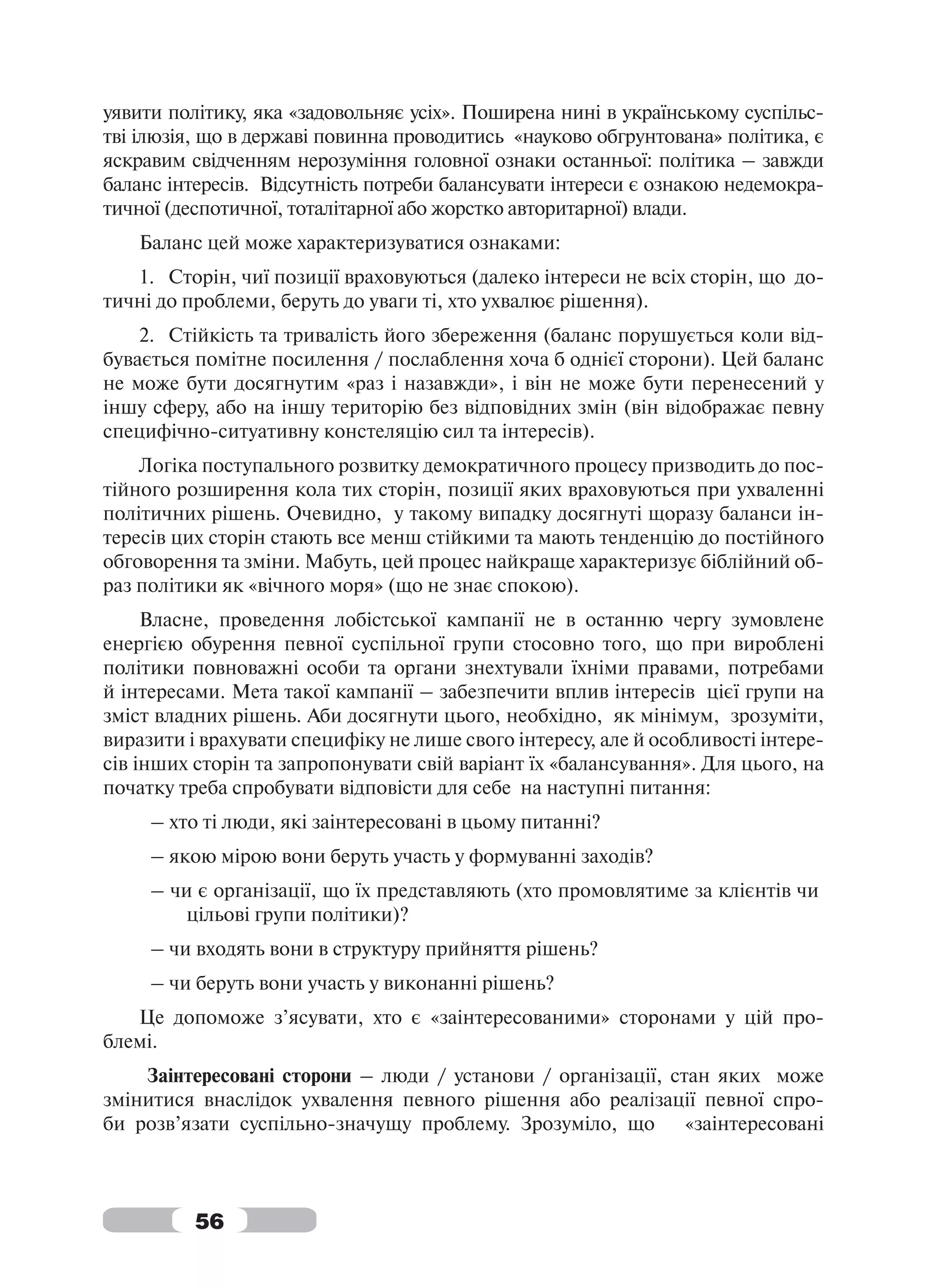уявити політику, яка «задовольняє усіх». Поширена нині в українському суспільс-
тві ілюзія, що в державі повинна проводитись «науково обгрунтована» політика, є
яскравим свідченням нерозуміння головної ознаки останньої: політика – завжди
баланс інтересів. Відсутність потреби балансувати інтереси є ознакою недемокра-
тичної (деспотичної, тоталітарної або жорстко авторитарної) влади.
   Баланс цей може характеризуватися ознаками:
   1. Сторін, чиї позиції враховуються (далеко інтереси не всіх сторін, що до-
тичні до проблеми, беруть до уваги ті, хто ухвалює рішення).
    2. Стійкість та тривалість його збереження (баланс порушується коли від-
бувається помітне посилення / послаблення хоча б однієї сторони). Цей баланс
не може бути досягнутим «раз і назавжди», і він не може бути перенесений у
іншу сферу, або на іншу територію без відповідних змін (він відображає певну
специфічно-ситуативну констеляцію сил та інтересів).
    Логіка поступального розвитку демократичного процесу призводить до пос-
тійного розширення кола тих сторін, позиції яких враховуються при ухваленні
політичних рішень. Очевидно, у такому випадку досягнуті щоразу баланси ін-
тересів цих сторін стають все менш стійкими та мають тенденцію до постійного
обговорення та зміни. Мабуть, цей процес найкраще характеризує біблійний об-
раз політики як «вічного моря» (що не знає спокою).
     Власне, проведення лобістської кампанії не в останню чергу зумовлене
енергією обурення певної суспільної групи стосовно того, що при вироблені
політики повноважні особи та органи знехтували їхніми правами, потребами
й інтересами. Мета такої кампанії – забезпечити вплив інтересів цієї групи на
зміст владних рішень. Аби досягнути цього, необхідно, як мінімум, зрозуміти,
виразити і врахувати специфіку не лише свого інтересу, але й особливості інтере-
сів інших сторін та запропонувати свій варіант їх «балансування». Для цього, на
початку треба спробувати відповісти для себе на наступні питання:
     – хто ті люди, які заінтересовані в цьому питанні?
     – якою мірою вони беруть участь у формуванні заходів?
     – чи є організації, що їх представляють (хто промовлятиме за клієнтів чи
         цільові групи політики)?
     – чи входять вони в структуру прийняття рішень?
     – чи беруть вони участь у виконанні рішень?
   Це допоможе з’ясувати, хто є «заінтересованими» сторонами у цій про-
блемі.
    Заінтересовані сторони – люди / установи / організації, стан яких може
змінитися внаслідок ухвалення певного рішення або реалізації певної спро-
би розв’язати суспільно-значущу проблему. Зрозуміло, що       «заінтересовані



          56
 