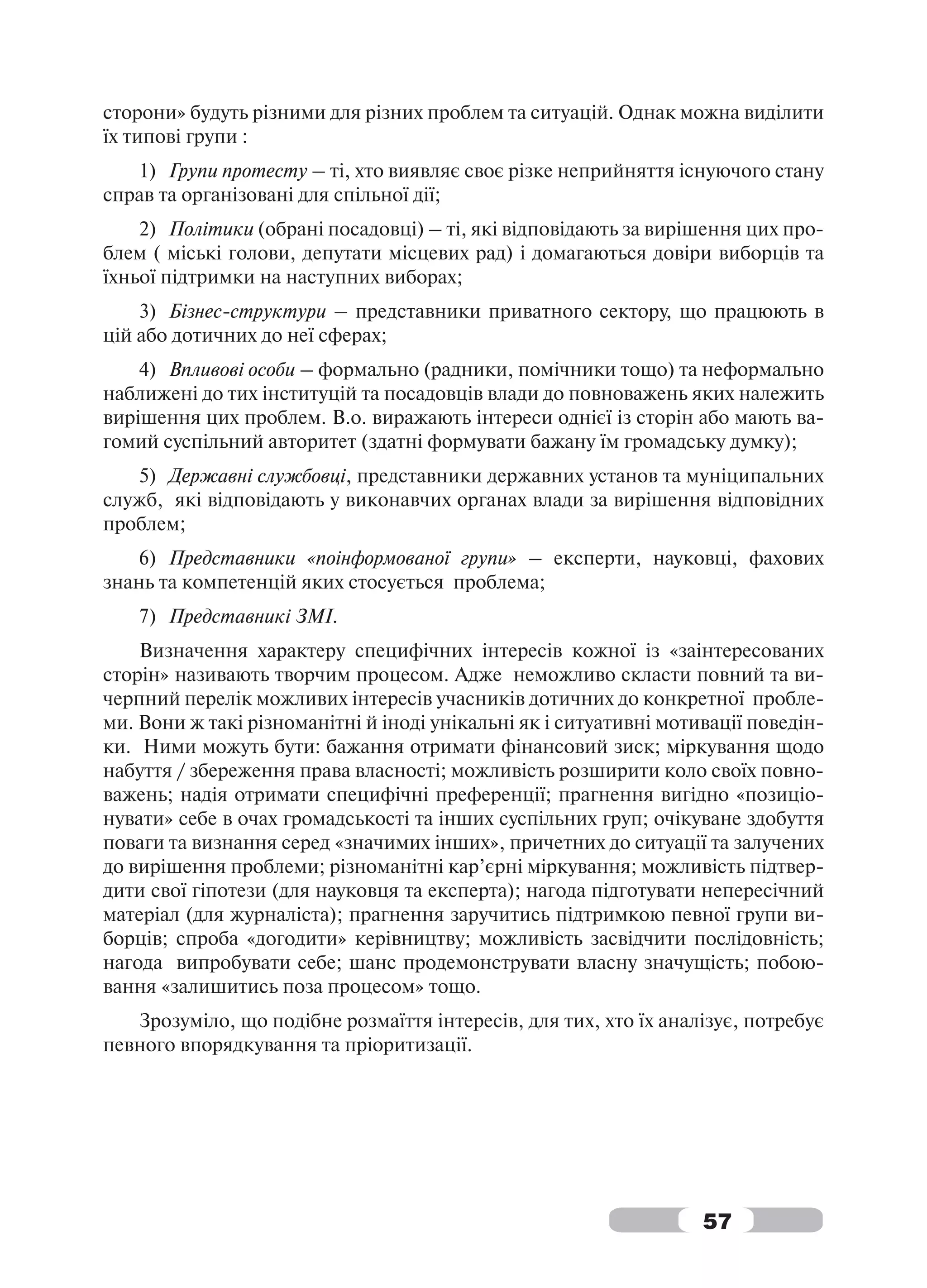 сторони» будуть різними для різних проблем та ситуацій. Однак можна виділити
їх типові групи :
   1) Групи протесту – ті, хто виявляє своє різке неприйняття існуючого стану
справ та організовані для спільної дії;
    2) Політики (обрані посадовці) – ті, які відповідають за вирішення цих про-
блем ( міські голови, депутати місцевих рад) і домагаються довіри виборців та
їхньої підтримки на наступних виборах;
    3) Бізнес-структури – представники приватного сектору, що працюють в
цій або дотичних до неї сферах;
    4) Впливові особи – формально (радники, помічники тощо) та неформально
наближені до тих інституцій та посадовців влади до повноважень яких належить
вирішення цих проблем. В.о. виражають інтереси однієї із сторін або мають ва-
гомий суспільний авторитет (здатні формувати бажану їм громадську думку);
   5) Державні службовці, представники державних установ та муніципальних
служб, які відповідають у виконавчих органах влади за вирішення відповідних
проблем;
    6) Представники «поінформованої групи» – експерти, науковці, фахових
знань та компетенцій яких стосується проблема;
    7) Представникі ЗМІ.
    Визначення характеру специфічних інтересів кожної із «заінтересованих
сторін» називають творчим процесом. Адже неможливо скласти повний та ви-
черпний перелік можливих інтересів учасників дотичних до конкретної пробле-
ми. Вони ж такі різноманітні й іноді унікальні як і ситуативні мотивації поведін-
ки. Ними можуть бути: бажання отримати фінансовий зиск; міркування щодо
набуття / збереження права власності; можливість розширити коло своїх повно-
важень; надія отримати специфічні преференції; прагнення вигідно «позиціо-
нувати» себе в очах громадськості та інших суспільних груп; очікуване здобуття
поваги та визнання серед «значимих інших», причетних до ситуації та залучених
до вирішення проблеми; різноманітні кар’єрні міркування; можливість підтвер-
дити свої гіпотези (для науковця та експерта); нагода підготувати непересічний
матеріал (для журналіста); прагнення заручитись підтримкою певної групи ви-
борців; спроба «догодити» керівництву; можливість засвідчити послідовність;
нагода випробувати себе; шанс продемонструвати власну значущість; побою-
вання «залишитись поза процесом» тощо.
   Зрозуміло, що подібне розмаїття інтересів, для тих, хто їх аналізує, потребує
певного впорядкування та пріоритизації.




                                                                   57
 
