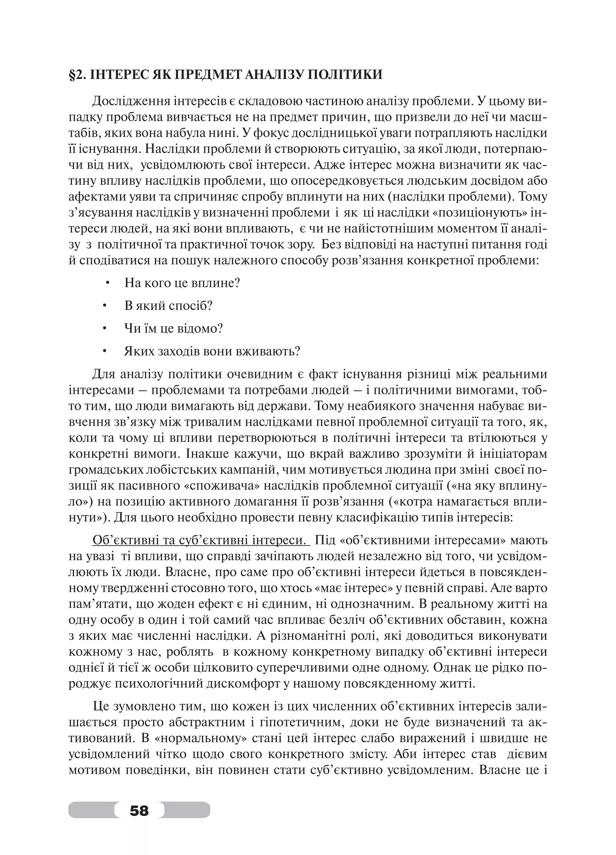 §2. ІНТЕРЕС ЯК ПРЕДМЕТ АНАЛІЗУ ПОЛІТИКИ
      Дослідження інтересів є складовою частиною аналізу проблеми. У цьому ви-
падку проблема вивчається не на предмет причин, що призвели до неї чи масш-
табів, яких вона набула нині. У фокус дослідницької уваги потрапляють наслідки
її існування. Наслідки проблеми й створюють ситуацію, за якої люди, потерпаю-
чи від них, усвідомлюють свої інтереси. Адже інтерес можна визначити як час-
тину впливу наслідків проблеми, що опосередковується людським досвідом або
афектами уяви та спричиняє спробу вплинути на них (наслідки проблеми). Тому
з’ясування наслідків у визначенні проблеми і як ці наслідки «позиціонують» ін-
тереси людей, на які вони впливають, є чи не найістотнішим моментом її аналі-
зу з політичної та практичної точок зору. Без відповіді на наступні питання годі
й сподіватися на пошук належного способу розв’язання конкретної проблеми:
     • На кого це вплине?
     •   В який спосіб?
     •   Чи їм це відомо?
     •   Яких заходів вони вживають?
    Для аналізу політики очевидним є факт існування різниці між реальними
інтересами – проблемами та потребами людей – і політичними вимогами, тоб-
то тим, що люди вимагають від держави. Тому неабиякого значення набуває ви-
вчення зв’язку між тривалим наслідками певної проблемної ситуації та того, як,
коли та чому ці впливи перетворюються в політичні інтереси та втілюються у
конкретні вимоги. Інакше кажучи, що вкрай важливо зрозуміти й ініціаторам
громадських лобістських кампаній, чим мотивується людина при зміні своєї по-
зиції як пасивного «споживача» наслідків проблемної ситуації («на яку вплину-
ло») на позицію активного домагання її розв’язання («котра намагається впли-
нути»). Для цього необхідно провести певну класифікацію типів інтересів:
    Об’єктивні та суб’єктивні інтереси. Під «об’єктивними інтересами» мають
на увазі ті впливи, що справді зачіпають людей незалежно від того, чи усвідом-
люють їх люди. Власне, про саме про об’єктивні інтереси йдеться в повсякден-
ному твердженні стосовно того, що хтось «має інтерес» у певній справі. Але варто
пам’ятати, що жоден ефект є ні єдиним, ні однозначним. В реальному житті на
одну особу в один і той самий час впливає безліч об’єктивних обставин, кожна
з яких має численні наслідки. А різноманітні ролі, які доводиться виконувати
кожному з нас, роблять в кожному конкретному випадку об’єктивні інтереси
однієї й тієї ж особи цілковито суперечливими одне одному. Однак це рідко по-
роджує психологічний дискомфорт у нашому повсякденному житті.
    Це зумовлено тим, що кожен із цих численних об’єктивних інтересів зали-
шається просто абстрактним і гіпотетичним, доки не буде визначений та ак-
тивований. В «нормальному» стані цей інтерес слабо виражений і швидше не
усвідомлений чітко щодо свого конкретного змісту. Аби інтерес став дієвим
мотивом поведінки, він повинен стати суб’єктивно усвідомленим. Власне це і


          58
 