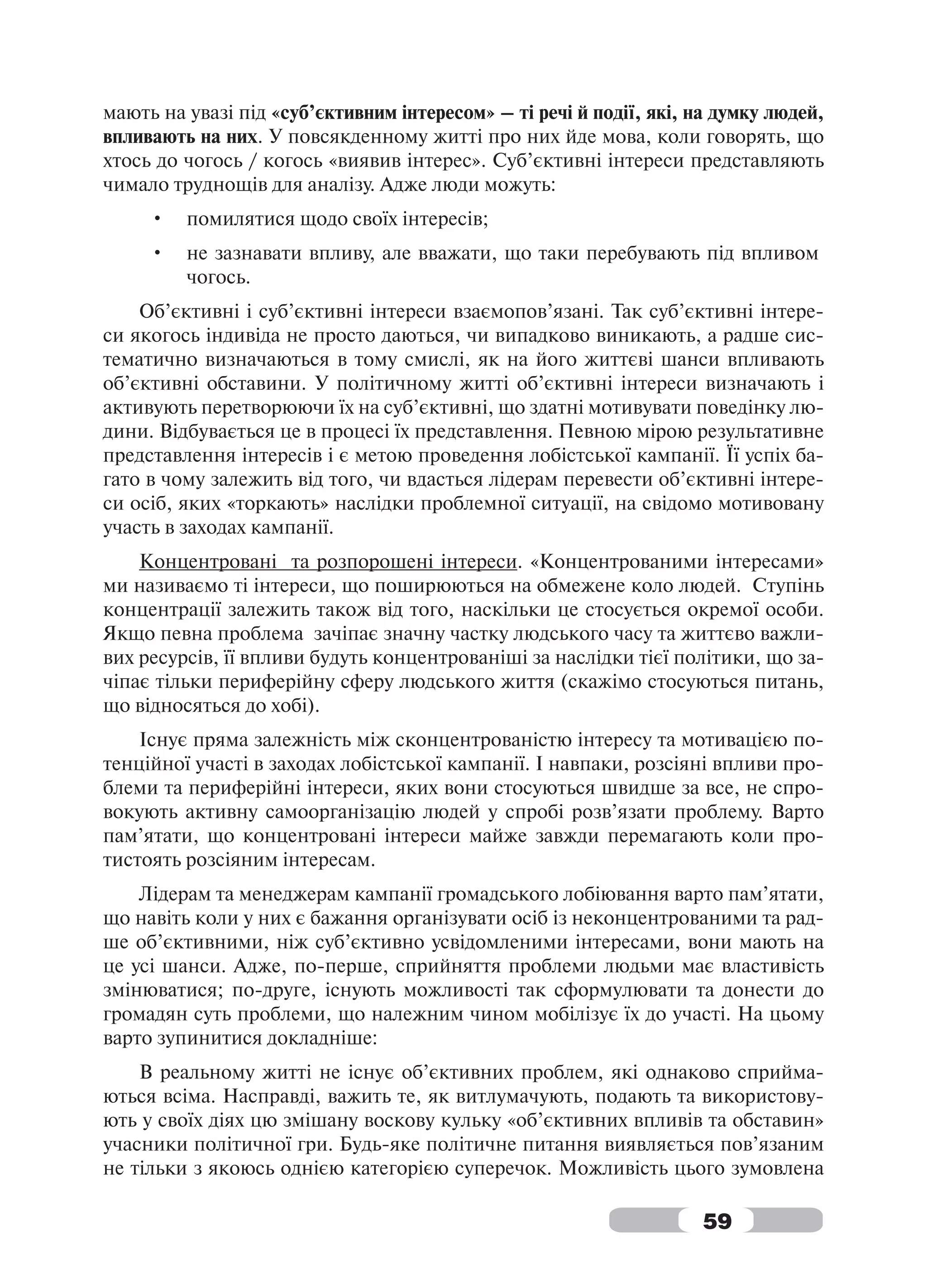 мають на увазі під «суб’єктивним інтересом» – ті речі й події, які, на думку людей,
впливають на них. У повсякденному житті про них йде мова, коли говорять, що
хтось до чогось / когось «виявив інтерес». Суб’єктивні інтереси представляють
чимало труднощів для аналізу. Адже люди можуть:
     •   помилятися щодо своїх інтересів;
     •   не зазнавати впливу, але вважати, що таки перебувають під впливом
         чогось.
    Об’єктивні і суб’єктивні інтереси взаємопов’язані. Так суб’єктивні інтере-
си якогось індивіда не просто даються, чи випадково виникають, а радше сис-
тематично визначаються в тому смислі, як на його життєві шанси впливають
об’єктивні обставини. У політичному житті об’єктивні інтереси визначають і
активують перетворюючи їх на суб’єктивні, що здатні мотивувати поведінку лю-
дини. Відбувається це в процесі їх представлення. Певною мірою результативне
представлення інтересів і є метою проведення лобістської кампанії. Її успіх ба-
гато в чому залежить від того, чи вдасться лідерам перевести об’єктивні інтере-
си осіб, яких «торкають» наслідки проблемної ситуації, на свідомо мотивовану
участь в заходах кампанії.
    Концентровані та розпорошені інтереси. «Концентрованими інтересами»
ми називаємо ті інтереси, що поширюються на обмежене коло людей. Ступінь
концентрації залежить також від того, наскільки це стосується окремої особи.
Якщо певна проблема зачіпає значну частку людського часу та життєво важли-
вих ресурсів, її впливи будуть концентрованіші за наслідки тієї політики, що за-
чіпає тільки периферійну сферу людського життя (скажімо стосуються питань,
що відносяться до хобі).
    Існує пряма залежність між сконцентрованістю інтересу та мотивацією по-
тенційної участі в заходах лобістської кампанії. І навпаки, розсіяні впливи про-
блеми та периферійні інтереси, яких вони стосуються швидше за все, не спро-
вокують активну самоорганізацію людей у спробі розв’язати проблему. Варто
пам’ятати, що концентровані інтереси майже завжди перемагають коли про-
тистоять розсіяним інтересам.
    Лідерам та менеджерам кампанії громадського лобіювання варто пам’ятати,
що навіть коли у них є бажання організувати осіб із неконцентрованими та рад-
ше об’єктивними, ніж суб’єктивно усвідомленими інтересами, вони мають на
це усі шанси. Адже, по-перше, сприйняття проблеми людьми має властивість
змінюватися; по-друге, існують можливості так сформулювати та донести до
громадян суть проблеми, що належним чином мобілізує їх до участі. На цьому
варто зупинитися докладніше:
    В реальному житті не існує об’єктивних проблем, які однаково сприйма-
ються всіма. Насправді, важить те, як витлумачують, подають та використову-
ють у своїх діях цю змішану воскову кульку «об’єктивних впливів та обставин»
учасники політичної гри. Будь-яке політичне питання виявляється пов’язаним
не тільки з якоюсь однією категорією суперечок. Можливість цього зумовлена

                                                                     59
 