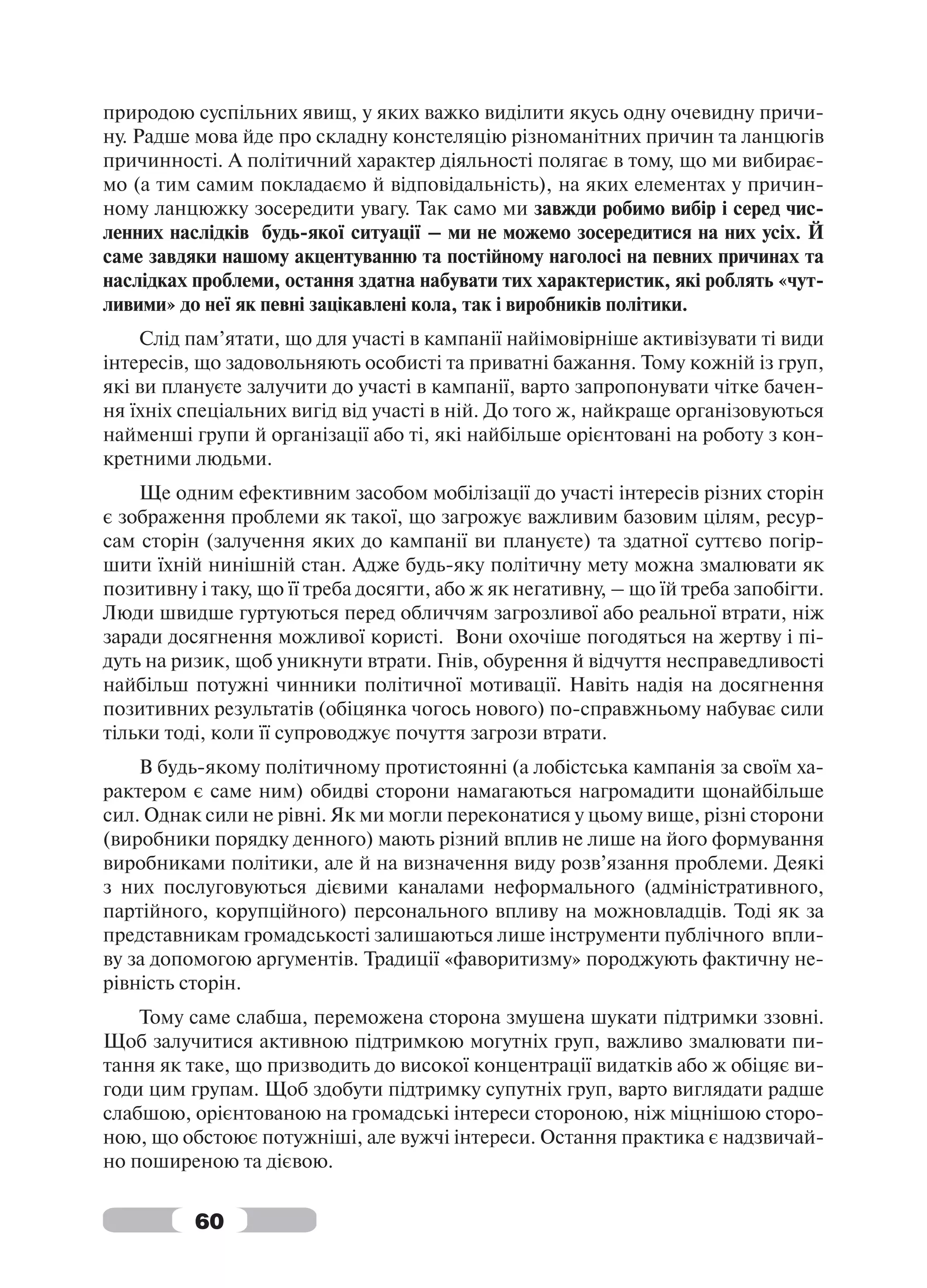 природою суспільних явищ, у яких важко виділити якусь одну очевидну причи-
ну. Радше мова йде про складну констеляцію різноманітних причин та ланцюгів
причинності. А політичний характер діяльності полягає в тому, що ми вибирає-
мо (а тим самим покладаємо й відповідальність), на яких елементах у причин-
ному ланцюжку зосередити увагу. Так само ми завжди робимо вибір і серед чис-
ленних наслідків будь-якої ситуації – ми не можемо зосередитися на них усіх. Й
саме завдяки нашому акцентуванню та постійному наголосі на певних причинах та
наслідках проблеми, остання здатна набувати тих характеристик, які роблять «чут-
ливими» до неї як певні зацікавлені кола, так і виробників політики.
    Слід пам’ятати, що для участі в кампанії найімовірніше активізувати ті види
інтересів, що задовольняють особисті та приватні бажання. Тому кожній із груп,
які ви плануєте залучити до участі в кампанії, варто запропонувати чітке бачен-
ня їхніх спеціальних вигід від участі в ній. До того ж, найкраще організовуються
найменші групи й організації або ті, які найбільше орієнтовані на роботу з кон-
кретними людьми.
    Ще одним ефективним засобом мобілізації до участі інтересів різних сторін
є зображення проблеми як такої, що загрожує важливим базовим цілям, ресур-
сам сторін (залучення яких до кампанії ви плануєте) та здатної суттєво погір-
шити їхній нинішній стан. Адже будь-яку політичну мету можна змалювати як
позитивну і таку, що її треба досягти, або ж як негативну, – що їй треба запобігти.
Люди швидше гуртуються перед обличчям загрозливої або реальної втрати, ніж
заради досягнення можливої користі. Вони охочіше погодяться на жертву і пі-
дуть на ризик, щоб уникнути втрати. Гнів, обурення й відчуття несправедливості
найбільш потужні чинники політичної мотивації. Навіть надія на досягнення
позитивних результатів (обіцянка чогось нового) по-справжньому набуває сили
тільки тоді, коли її супроводжує почуття загрози втрати.
    В будь-якому політичному протистоянні (а лобістська кампанія за своїм ха-
рактером є саме ним) обидві сторони намагаються нагромадити щонайбільше
сил. Однак сили не рівні. Як ми могли переконатися у цьому вище, різні сторони
(виробники порядку денного) мають різний вплив не лише на його формування
виробниками політики, але й на визначення виду розв’язання проблеми. Деякі
з них послуговуються дієвими каналами неформального (адміністративного,
партійного, корупційного) персонального впливу на можновладців. Тоді як за
представникам громадськості залишаються лише інструменти публічного впли-
ву за допомогою аргументів. Традиції «фаворитизму» породжують фактичну не-
рівність сторін.
    Тому саме слабша, переможена сторона змушена шукати підтримки ззовні.
Щоб залучитися активною підтримкою могутніх груп, важливо змалювати пи-
тання як таке, що призводить до високої концентрації видатків або ж обіцяє ви-
годи цим групам. Щоб здобути підтримку супутніх груп, варто виглядати радше
слабшою, орієнтованою на громадські інтереси стороною, ніж міцнішою сторо-
ною, що обстоює потужніші, але вужчі інтереси. Остання практика є надзвичай-
но поширеною та дієвою.


          60
 