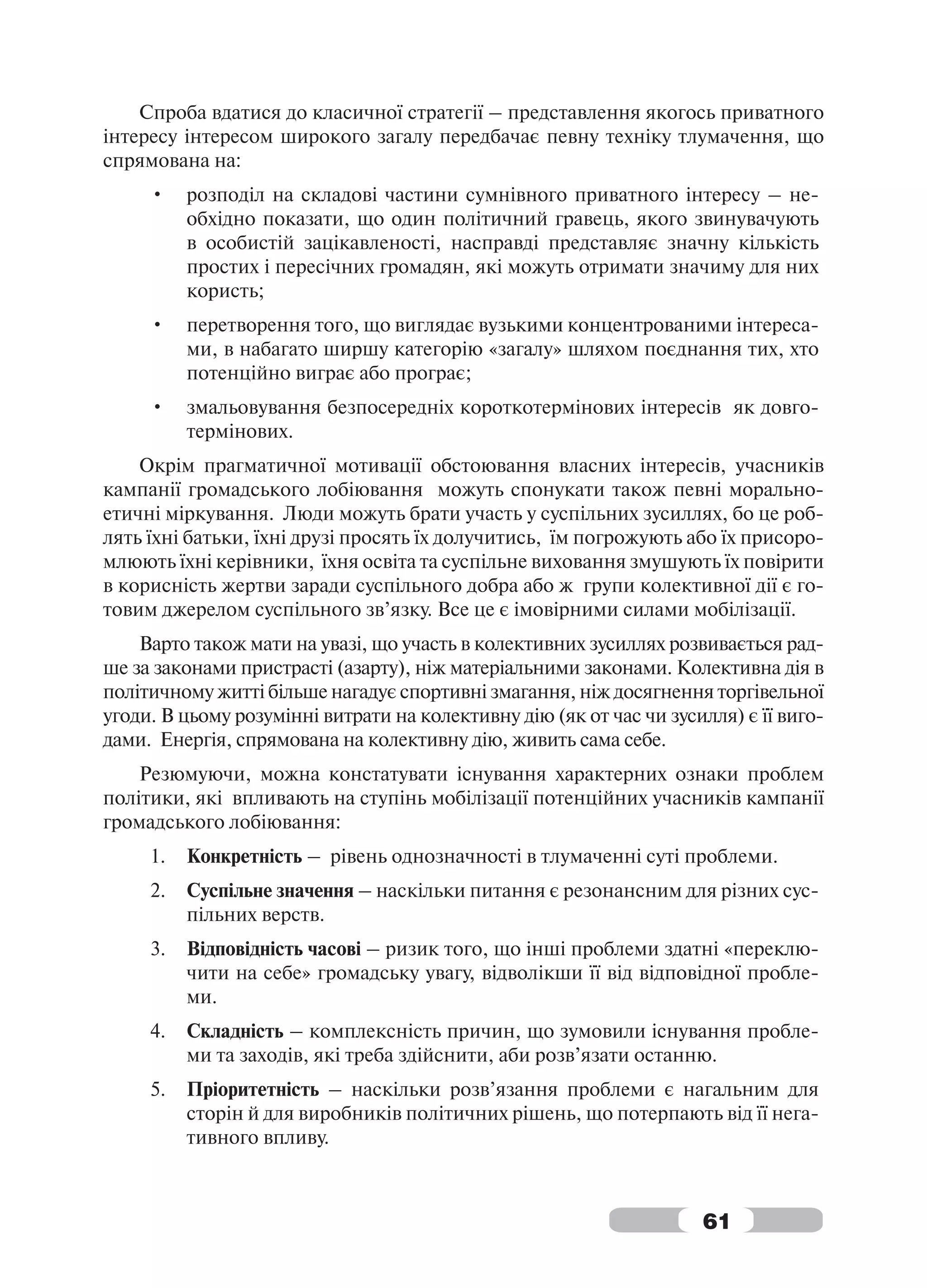 Спроба вдатися до класичної стратегії – представлення якогось приватного
інтересу інтересом широкого загалу передбачає певну техніку тлумачення, що
спрямована на:
     •    розподіл на складові частини сумнівного приватного інтересу – не-
          обхідно показати, що один політичний гравець, якого звинувачують
          в особистій зацікавленості, насправді представляє значну кількість
          простих і пересічних громадян, які можуть отримати значиму для них
          користь;
     •    перетворення того, що виглядає вузькими концентрованими інтереса-
          ми, в набагато ширшу категорію «загалу» шляхом поєднання тих, хто
          потенційно виграє або програє;
     •    змальовування безпосередніх короткотермінових інтересів як довго-
          термінових.
    Окрім прагматичної мотивації обстоювання власних інтересів, учасників
кампанії громадського лобіювання можуть спонукати також певні морально-
етичні міркування. Люди можуть брати участь у суспільних зусиллях, бо це роб-
лять їхні батьки, їхні друзі просять їх долучитись, їм погрожують або їх присоро-
млюють їхні керівники, їхня освіта та суспільне виховання змушують їх повірити
в корисність жертви заради суспільного добра або ж групи колективної дії є го-
товим джерелом суспільного зв’язку. Все це є імовірними силами мобілізації.
    Варто також мати на увазі, що участь в колективних зусиллях розвивається рад-
ше за законами пристрасті (азарту), ніж матеріальними законами. Колективна дія в
політичному житті більше нагадує спортивні змагання, ніж досягнення торгівельної
угоди. В цьому розумінні витрати на колективну дію (як от час чи зусилля) є її виго-
дами. Енергія, спрямована на колективну дію, живить сама себе.
    Резюмуючи, можна констатувати існування характерних ознаки проблем
політики, які впливають на ступінь мобілізації потенційних учасників кампанії
громадського лобіювання:
     1.   Конкретність – рівень однозначності в тлумаченні суті проблеми.
     2.   Суспільне значення – наскільки питання є резонансним для різних сус-
          пільних верств.
     3.   Відповідність часові – ризик того, що інші проблеми здатні «переклю-
          чити на себе» громадську увагу, відволікши її від відповідної пробле-
          ми.
     4.   Складність – комплексність причин, що зумовили існування пробле-
          ми та заходів, які треба здійснити, аби розв’язати останню.
     5.   Пріоритетність – наскільки розв’язання проблеми є нагальним для
          сторін й для виробників політичних рішень, що потерпають від її нега-
          тивного впливу.



                                                                     61
 