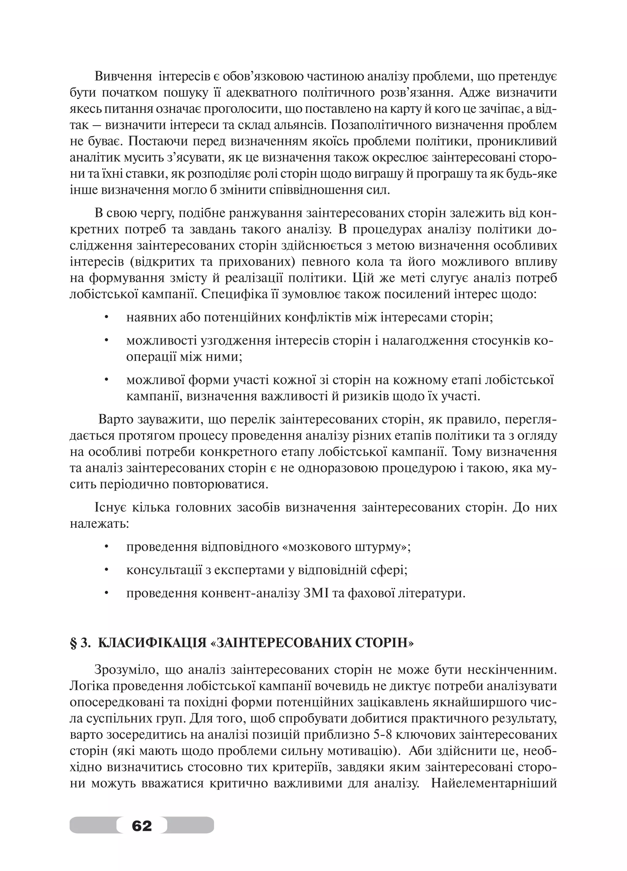 Вивчення інтересів є обов’язковою частиною аналізу проблеми, що претендує
бути початком пошуку її адекватного політичного розв’язання. Адже визначити
якесь питання означає проголосити, що поставлено на карту й кого це зачіпає, а від-
так – визначити інтереси та склад альянсів. Позаполітичного визначення проблем
не буває. Постаючи перед визначенням якоїсь проблеми політики, проникливий
аналітик мусить з’ясувати, як це визначення також окреслює заінтересовані сторо-
ни та їхні ставки, як розподіляє ролі сторін щодо виграшу й програшу та як будь-яке
інше визначення могло б змінити співвідношення сил.
    В свою чергу, подібне ранжування заінтересованих сторін залежить від кон-
кретних потреб та завдань такого аналізу. В процедурах аналізу політики до-
слідження заінтересованих сторін здійснюється з метою визначення особливих
інтересів (відкритих та прихованих) певного кола та його можливого впливу
на формування змісту й реалізації політики. Цій же меті слугує аналіз потреб
лобістської кампанії. Специфіка її зумовлює також посилений інтерес щодо:
     •   наявних або потенційних конфліктів між інтересами сторін;
     •   можливості узгодження інтересів сторін і налагодження стосунків ко-
         операції між ними;
     •   можливої форми участі кожної зі сторін на кожному етапі лобістської
         кампанії, визначення важливості й ризиків щодо їх участі.
     Варто зауважити, що перелік заінтересованих сторін, як правило, перегля-
дається протягом процесу проведення аналізу різних етапів політики та з огляду
на особливі потреби конкретного етапу лобістської кампанії. Тому визначення
та аналіз заінтересованих сторін є не одноразовою процедурою і такою, яка му-
сить періодично повторюватися.
   Існує кілька головних засобів визначення заінтересованих сторін. До них
належать:
     •   проведення відповідного «мозкового штурму»;
     •   консультації з експертами у відповідній сфері;
     •   проведення конвент-аналізу ЗМІ та фахової літератури.


§ 3. КЛАСИФІКАЦІЯ «ЗАІНТЕРЕСОВАНИХ СТОРІН»
    Зрозуміло, що аналіз заінтересованих сторін не може бути нескінченним.
Логіка проведення лобістської кампанії вочевидь не диктує потреби аналізувати
опосередковані та похідні форми потенційних зацікавлень якнайширшого чис-
ла суспільних груп. Для того, щоб спробувати добитися практичного результату,
варто зосередитись на аналізі позицій приблизно 5-8 ключових заінтересованих
сторін (які мають щодо проблеми сильну мотивацію). Аби здійснити це, необ-
хідно визначитись стосовно тих критеріїв, завдяки яким заінтересовані сторо-
ни можуть вважатися критично важливими для аналізу. Найелементарніший


          62
 
