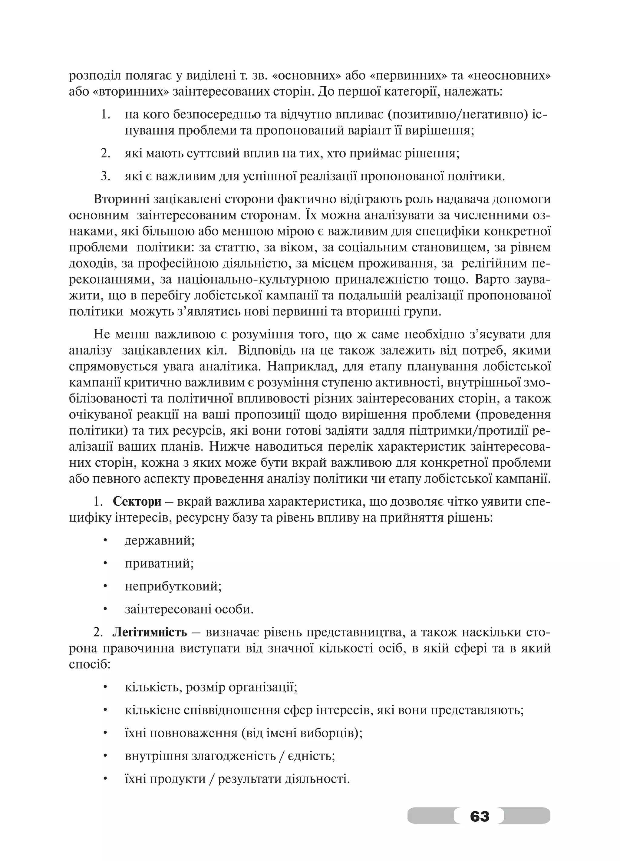 розподіл полягає у виділені т. зв. «основних» або «первинних» та «неосновних»
або «вторинних» заінтересованих сторін. До першої категорії, належать:
     1.   на кого безпосередньо та відчутно впливає (позитивно/негативно) іс-
          нування проблеми та пропонований варіант її вирішення;
     2.   які мають суттєвий вплив на тих, хто приймає рішення;
     3.   які є важливим для успішної реалізації пропонованої політики.
    Вторинні зацікавлені сторони фактично відіграють роль надавача допомоги
основним заінтересованим сторонам. Їх можна аналізувати за численними оз-
наками, які більшою або меншою мірою є важливим для специфіки конкретної
проблеми політики: за статтю, за віком, за соціальним становищем, за рівнем
доходів, за професійною діяльністю, за місцем проживання, за релігійним пе-
реконаннями, за національно-культурною приналежністю тощо. Варто заува-
жити, що в перебігу лобістської кампанії та подальшій реалізації пропонованої
політики можуть з’являтись нові первинні та вторинні групи.
    Не менш важливою є розуміння того, що ж саме необхідно з’ясувати для
аналізу зацікавлених кіл. Відповідь на це також залежить від потреб, якими
спрямовується увага аналітика. Наприклад, для етапу планування лобістської
кампанії критично важливим є розуміння ступеню активності, внутрішньої змо-
білізованості та політичної впливовості різних заінтересованих сторін, а також
очікуваної реакції на ваші пропозиції щодо вирішення проблеми (проведення
політики) та тих ресурсів, які вони готові задіяти задля підтримки/протидії ре-
алізації ваших планів. Нижче наводиться перелік характеристик заінтересова-
них сторін, кожна з яких може бути вкрай важливою для конкретної проблеми
або певного аспекту проведення аналізу політики чи етапу лобістської кампанії.
   1. Сектори – вкрай важлива характеристика, що дозволяє чітко уявити спе-
цифіку інтересів, ресурсну базу та рівень впливу на прийняття рішень:
     •    державний;
     •    приватний;
     •    неприбутковий;
     •    заінтересовані особи.
   2. Легітимність – визначає рівень представництва, а також наскільки сто-
рона правочинна виступати від значної кількості осіб, в якій сфері та в який
спосіб:
     •    кількість, розмір організації;
     •    кількісне співвідношення сфер інтересів, які вони представляють;
     •    їхні повноваження (від імені виборців);
     •    внутрішня злагодженість / єдність;
     •    їхні продукти / результати діяльності.

                                                                  63
 