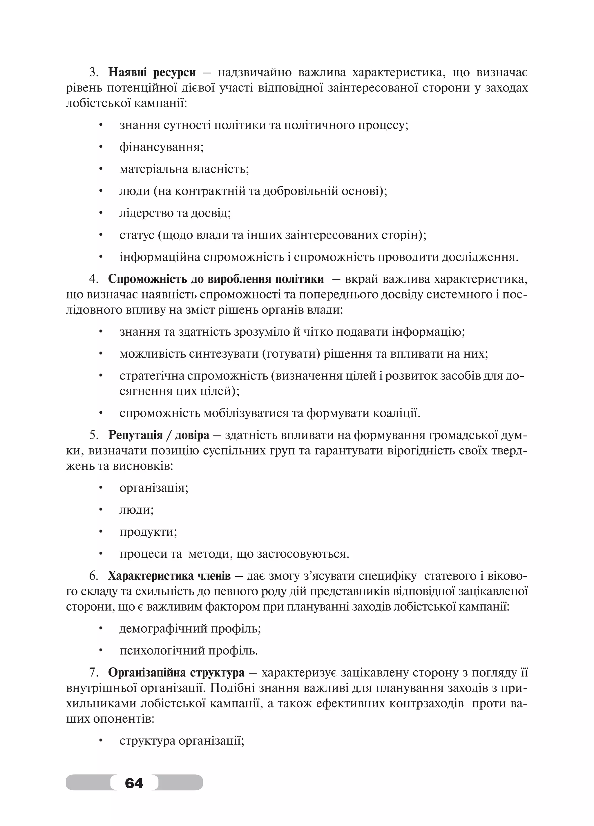 3. Наявні ресурси – надзвичайно важлива характеристика, що визначає
рівень потенційної дієвої участі відповідної заінтересованої сторони у заходах
лобістської кампанії:
     •   знання сутності політики та політичного процесу;
     •   фінансування;
     •   матеріальна власність;
     •   люди (на контрактній та добровільній основі);
     •   лідерство та досвід;
     •   статус (щодо влади та інших заінтересованих сторін);
     •   інформаційна спроможність і спроможність проводити дослідження.
    4. Спроможність до вироблення політики – вкрай важлива характеристика,
що визначає наявність спроможності та попереднього досвіду системного і пос-
лідовного впливу на зміст рішень органів влади:
     •   знання та здатність зрозуміло й чітко подавати інформацію;
     •   можливість синтезувати (готувати) рішення та впливати на них;
     •   стратегічна спроможність (визначення цілей і розвиток засобів для до-
         сягнення цих цілей);
     •   спроможність мобілізуватися та формувати коаліції.
    5. Репутація / довіра – здатність впливати на формування громадської дум-
ки, визначати позицію суспільних груп та гарантувати вірогідність своїх тверд-
жень та висновків:
     •   організація;
     •   люди;
     •   продукти;
     •   процеси та методи, що застосовуються.
    6. Характеристика членів – дає змогу з’ясувати специфіку статевого і віково-
го складу та схильність до певного роду дій представників відповідної зацікавленої
сторони, що є важливим фактором при плануванні заходів лобістської кампанії:
     •   демографічний профіль;
     •   психологічний профіль.
    7. Організаційна структура – характеризує зацікавлену сторону з погляду її
внутрішньої організації. Подібні знання важливі для планування заходів з при-
хильниками лобістської кампанії, а також ефективних контрзаходів проти ва-
ших опонентів:
     •   структура організації;


          64
 