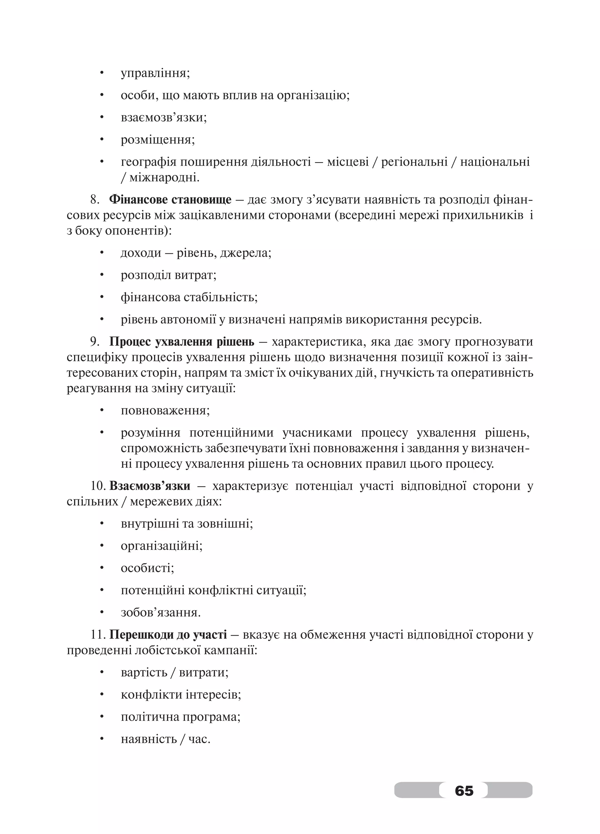 •   управління;
     •   особи, що мають вплив на організацію;
     •   взаємозв’язки;
     •   розміщення;
     •   географія поширення діяльності – місцеві / регіональні / національні
         / міжнародні.
    8. Фінансове становище – дає змогу з’ясувати наявність та розподіл фінан-
сових ресурсів між зацікавленими сторонами (всередині мережі прихильників і
з боку опонентів):
     •   доходи – рівень, джерела;
     •   розподіл витрат;
     •   фінансова стабільність;
     •   рівень автономії у визначені напрямів використання ресурсів.
    9. Процес ухвалення рішень – характеристика, яка дає змогу прогнозувати
специфіку процесів ухвалення рішень щодо визначення позиції кожної із заін-
тересованих сторін, напрям та зміст їх очікуваних дій, гнучкість та оперативність
реагування на зміну ситуації:
     •   повноваження;
     •   розуміння потенційними учасниками процесу ухвалення рішень,
         спроможність забезпечувати їхні повноваження і завдання у визначен-
         ні процесу ухвалення рішень та основних правил цього процесу.
    10. Взаємозв’язки – характеризує потенціал участі відповідної сторони у
спільних / мережевих діях:
     •   внутрішні та зовнішні;
     •   організаційні;
     •   особисті;
     •   потенційні конфліктні ситуації;
     •   зобов’язання.
   11. Перешкоди до участі – вказує на обмеження участі відповідної сторони у
проведенні лобістської кампанії:
     •   вартість / витрати;
     •   конфлікти інтересів;
     •   політична програма;
     •   наявність / час.



                                                                   65
 
