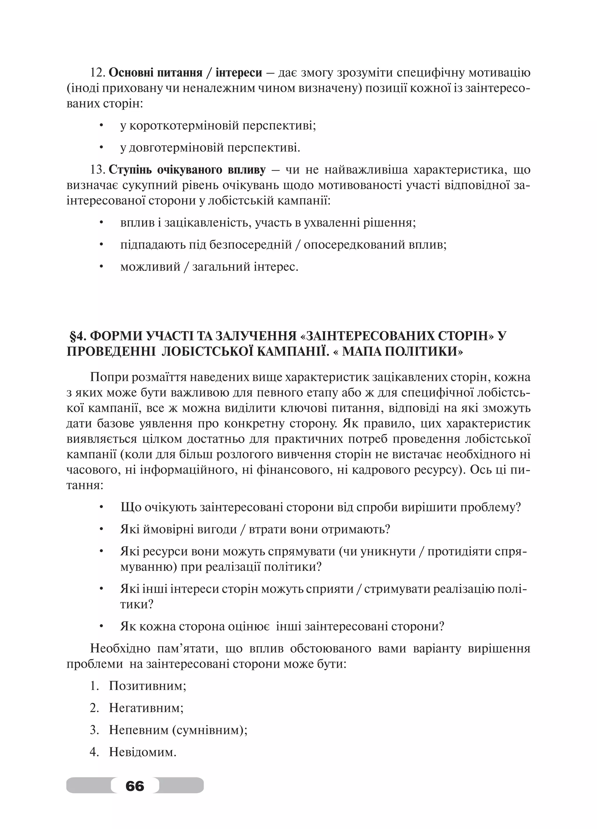 12. Основні питання / інтереси – дає змогу зрозуміти специфічну мотивацію
(іноді приховану чи неналежним чином визначену) позиції кожної із заінтересо-
ваних сторін:
     •   у короткотерміновій перспективі;
     •   у довготерміновій перспективі.
    13. Ступінь очікуваного впливу – чи не найважливіша характеристика, що
визначає сукупний рівень очікувань щодо мотивованості участі відповідної за-
інтересованої сторони у лобістській кампанії:
     •   вплив і зацікавленість, участь в ухваленні рішення;
     •   підпадають під безпосередній / опосередкований вплив;
     •   можливий / загальний інтерес.




§4. ФОРМИ УЧАСТІ ТА ЗАЛУЧЕННЯ «ЗАІНТЕРЕСОВАНИХ СТОРІН» У
ПРОВЕДЕННІ ЛОБІСТСЬКОЇ КАМПАНІЇ. « МАПА ПОЛІТИКИ»
    Попри розмаїття наведених вище характеристик зацікавлених сторін, кожна
з яких може бути важливою для певного етапу або ж для специфічної лобістсь-
кої кампанії, все ж можна виділити ключові питання, відповіді на які зможуть
дати базове уявлення про конкретну сторону. Як правило, цих характеристик
виявляється цілком достатньо для практичних потреб проведення лобістської
кампанії (коли для більш розлогого вивчення сторін не вистачає необхідного ні
часового, ні інформаційного, ні фінансового, ні кадрового ресурсу). Ось ці пи-
тання:
     •   Що очікують заінтересовані сторони від спроби вирішити проблему?
     •   Які ймовірні вигоди / втрати вони отримають?
     •   Які ресурси вони можуть спрямувати (чи уникнути / протидіяти спря-
         муванню) при реалізації політики?
     •   Які інші інтереси сторін можуть сприяти / стримувати реалізацію полі-
         тики?
     •   Як кожна сторона оцінює інші заінтересовані сторони?
   Необхідно пам’ятати, що вплив обстоюваного вами варіанту вирішення
проблеми на заінтересовані сторони може бути:
   1. Позитивним;
   2. Негативним;
   3. Непевним (сумнівним);
   4. Невідомим.

         66
 