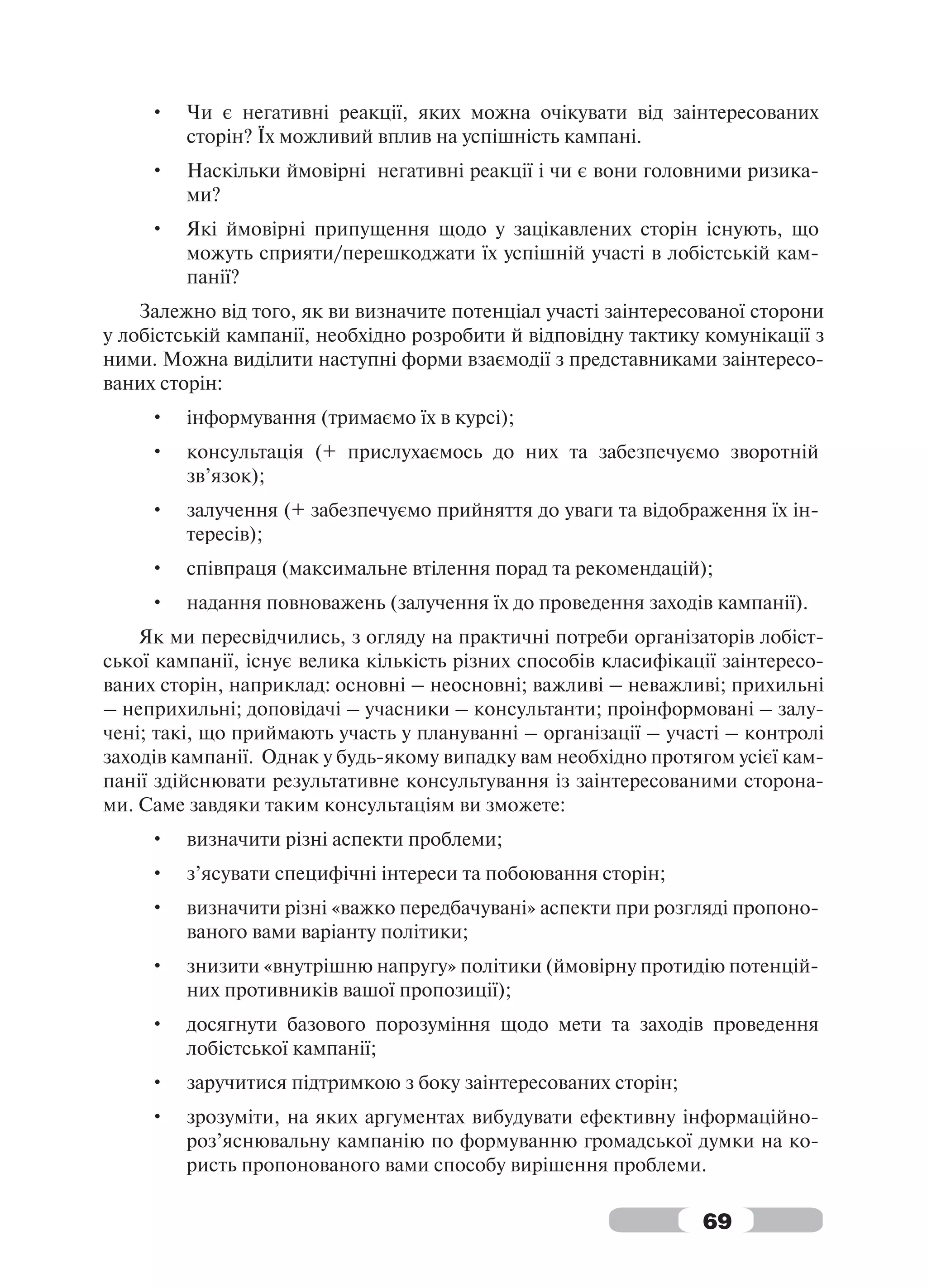 •   Чи є негативні реакції, яких можна очікувати від заінтересованих
         сторін? Їх можливий вплив на успішність кампані.
     •   Наскільки ймовірні негативні реакції і чи є вони головними ризика-
         ми?
     •   Які ймовірні припущення щодо у зацікавлених сторін існують, що
         можуть сприяти/перешкоджати їх успішній участі в лобістській кам-
         панії?
    Залежно від того, як ви визначите потенціал участі заінтересованої сторони
у лобістській кампанії, необхідно розробити й відповідну тактику комунікації з
ними. Можна виділити наступні форми взаємодії з представниками заінтересо-
ваних сторін:
     •   інформування (тримаємо їх в курсі);
     •   консультація (+ прислухаємось до них та забезпечуємо зворотній
         зв’язок);
     •   залучення (+ забезпечуємо прийняття до уваги та відображення їх ін-
         тересів);
     •   співпраця (максимальне втілення порад та рекомендацій);
     •   надання повноважень (залучення їх до проведення заходів кампанії).
    Як ми пересвідчились, з огляду на практичні потреби організаторів лобіст-
ської кампанії, існує велика кількість різних способів класифікації заінтересо-
ваних сторін, наприклад: основні – неосновні; важливі – неважливі; прихильні
– неприхильні; доповідачі – учасники – консультанти; проінформовані – залу-
чені; такі, що приймають участь у плануванні – організації – участі – контролі
заходів кампанії. Однак у будь-якому випадку вам необхідно протягом усієї кам-
панії здійснювати результативне консультування із заінтересованими сторона-
ми. Саме завдяки таким консультаціям ви зможете:
     •   визначити різні аспекти проблеми;
     •   з’ясувати специфічні інтереси та побоювання сторін;
     •   визначити різні «важко передбачувані» аспекти при розгляді пропоно-
         ваного вами варіанту політики;
     •   знизити «внутрішню напругу» політики (ймовірну протидію потенцій-
         них противників вашої пропозиції);
     •   досягнути базового порозуміння щодо мети та заходів проведення
         лобістської кампанії;
     •   заручитися підтримкою з боку заінтересованих сторін;
     •   зрозуміти, на яких аргументах вибудувати ефективну інформаційно-
         роз’яснювальну кампанію по формуванню громадської думки на ко-
         ристь пропонованого вами способу вирішення проблеми.

                                                                 69
 