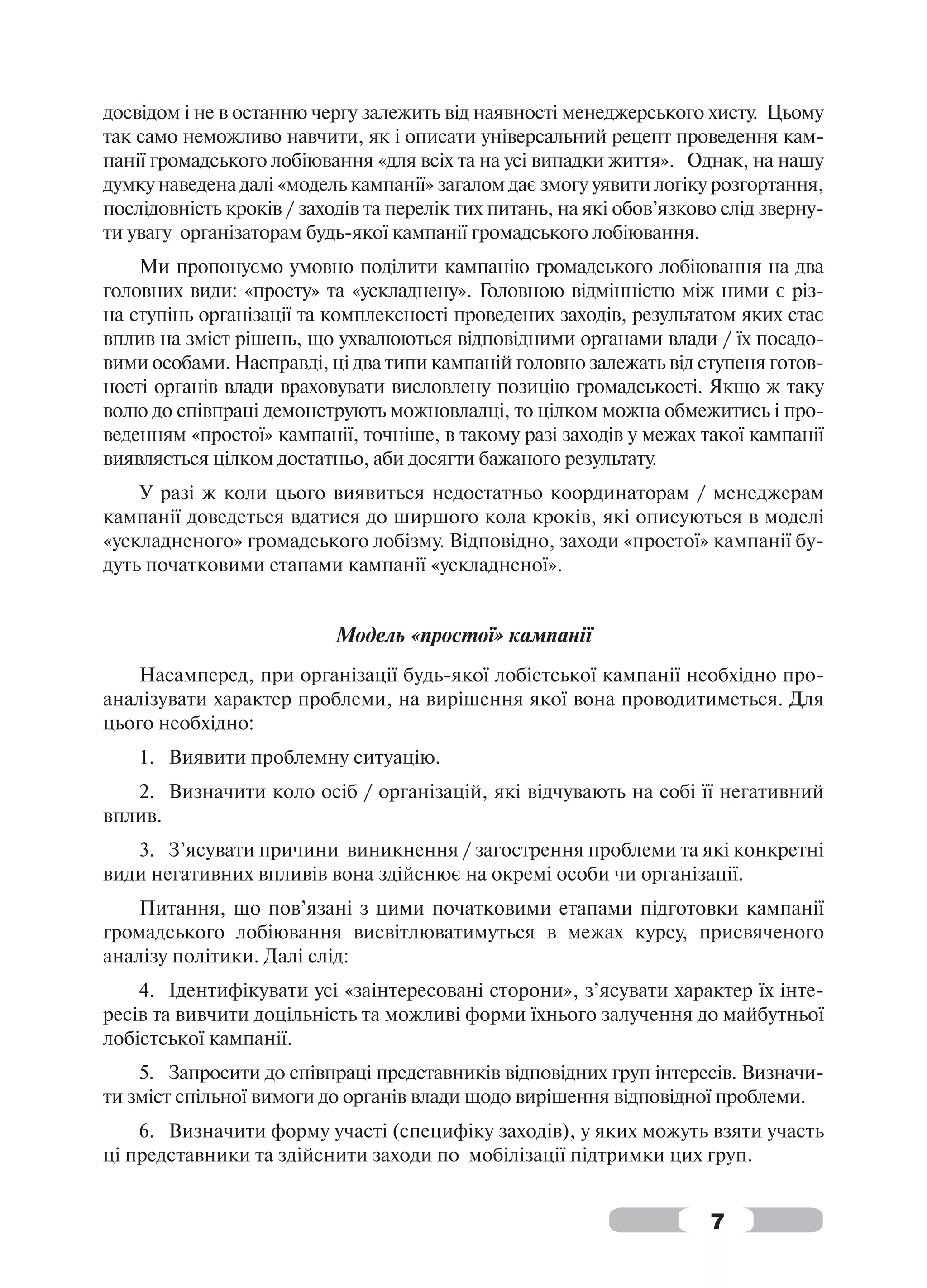 досвідом і не в останню чергу залежить від наявності менеджерського хисту. Цьому
так само неможливо навчити, як і описати універсальний рецепт проведення кам-
панії громадського лобіювання «для всіх та на усі випадки життя». Однак, на нашу
думку наведена далі «модель кампанії» загалом дає змогу уявити логіку розгортання,
послідовність кроків / заходів та перелік тих питань, на які обов’язково слід зверну-
ти увагу організаторам будь-якої кампанії громадського лобіювання.
    Ми пропонуємо умовно поділити кампанію громадського лобіювання на два
головних види: «просту» та «ускладнену». Головною відмінністю між ними є різ-
на ступінь організації та комплексності проведених заходів, результатом яких стає
вплив на зміст рішень, що ухвалюються відповідними органами влади / їх посадо-
вими особами. Насправді, ці два типи кампаній головно залежать від ступеня готов-
ності органів влади враховувати висловлену позицію громадськості. Якщо ж таку
волю до співпраці демонструють можновладці, то цілком можна обмежитись і про-
веденням «простої» кампанії, точніше, в такому разі заходів у межах такої кампанії
виявляється цілком достатньо, аби досягти бажаного результату.
    У разі ж коли цього виявиться недостатньо координаторам / менеджерам
кампанії доведеться вдатися до ширшого кола кроків, які описуються в моделі
«ускладненого» громадського лобізму. Відповідно, заходи «простої» кампанії бу-
дуть початковими етапами кампанії «ускладненої».


                           Модель «простої» кампанії
    Насамперед, при організації будь-якої лобістської кампанії необхідно про-
аналізувати характер проблеми, на вирішення якої вона проводитиметься. Для
цього необхідно:
    1. Виявити проблемну ситуацію.
   2. Визначити коло осіб / організацій, які відчувають на собі її негативний
вплив.
   3. З’ясувати причини виникнення / загострення проблеми та які конкретні
види негативних впливів вона здійснює на окремі особи чи організації.
    Питання, що пов’язані з цими початковими етапами підготовки кампанії
громадського лобіювання висвітлюватимуться в межах курсу, присвяченого
аналізу політики. Далі слід:
    4. Ідентифікувати усі «заінтересовані сторони», з’ясувати характер їх інте-
ресів та вивчити доцільність та можливі форми їхнього залучення до майбутньої
лобістської кампанії.
    5. Запросити до співпраці представників відповідних груп інтересів. Визначи-
ти зміст спільної вимоги до органів влади щодо вирішення відповідної проблеми.
    6. Визначити форму участі (специфіку заходів), у яких можуть взяти участь
ці представники та здійснити заходи по мобілізації підтримки цих груп.


                                                                       7
 