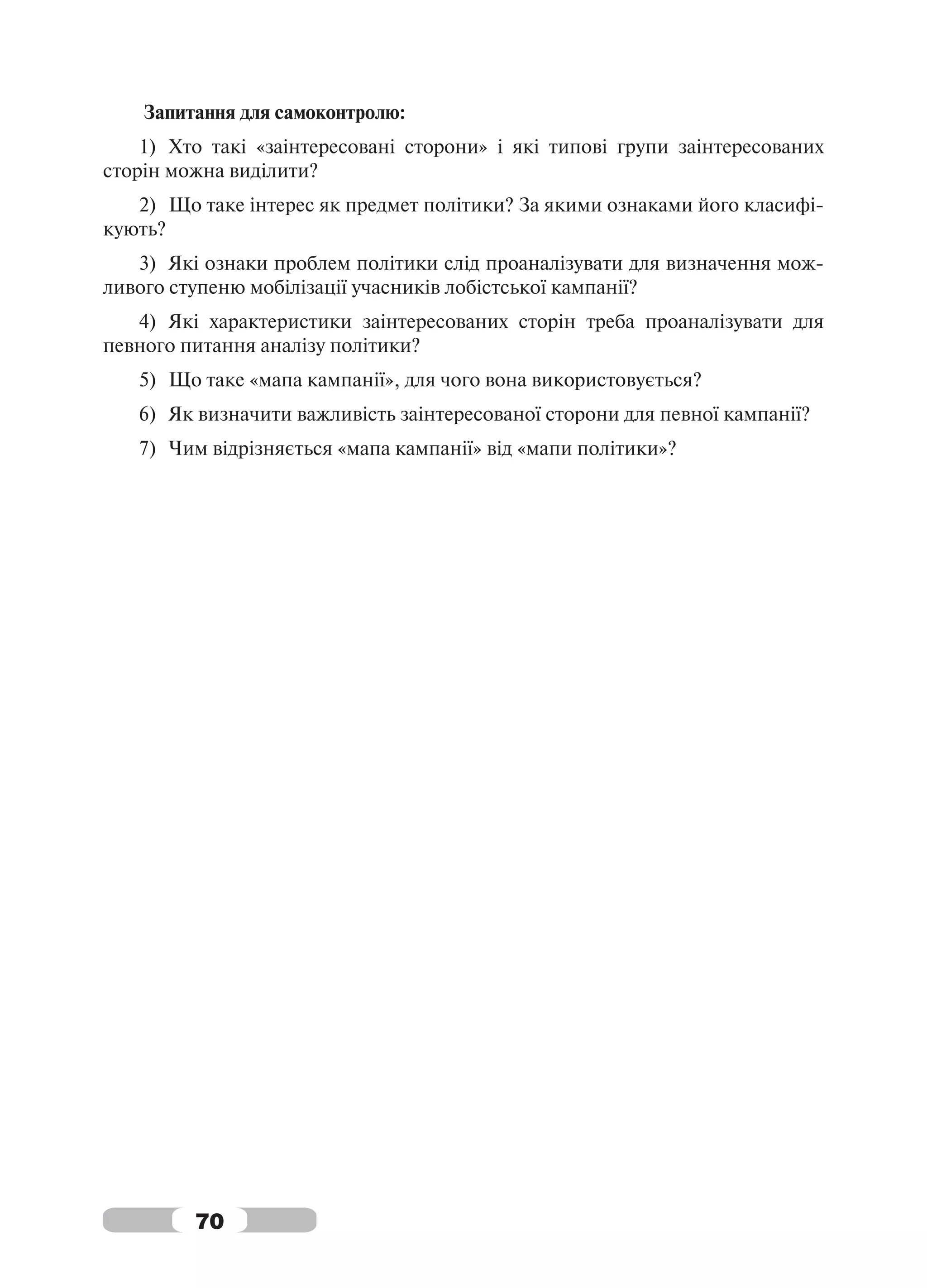 Запитання для самоконтролю:
    1) Хто такі «заінтересовані сторони» і які типові групи заінтересованих
сторін можна виділити?
   2) Що таке інтерес як предмет політики? За якими ознаками його класифі-
кують?
   3) Які ознаки проблем політики слід проаналізувати для визначення мож-
ливого ступеню мобілізації учасників лобістської кампанії?
   4) Які характеристики заінтересованих сторін треба проаналізувати для
певного питання аналізу політики?
   5) Що таке «мапа кампанії», для чого вона використовується?
   6) Як визначити важливість заінтересованої сторони для певної кампанії?
   7) Чим відрізняється «мапа кампанії» від «мапи політики»?




         70
 
