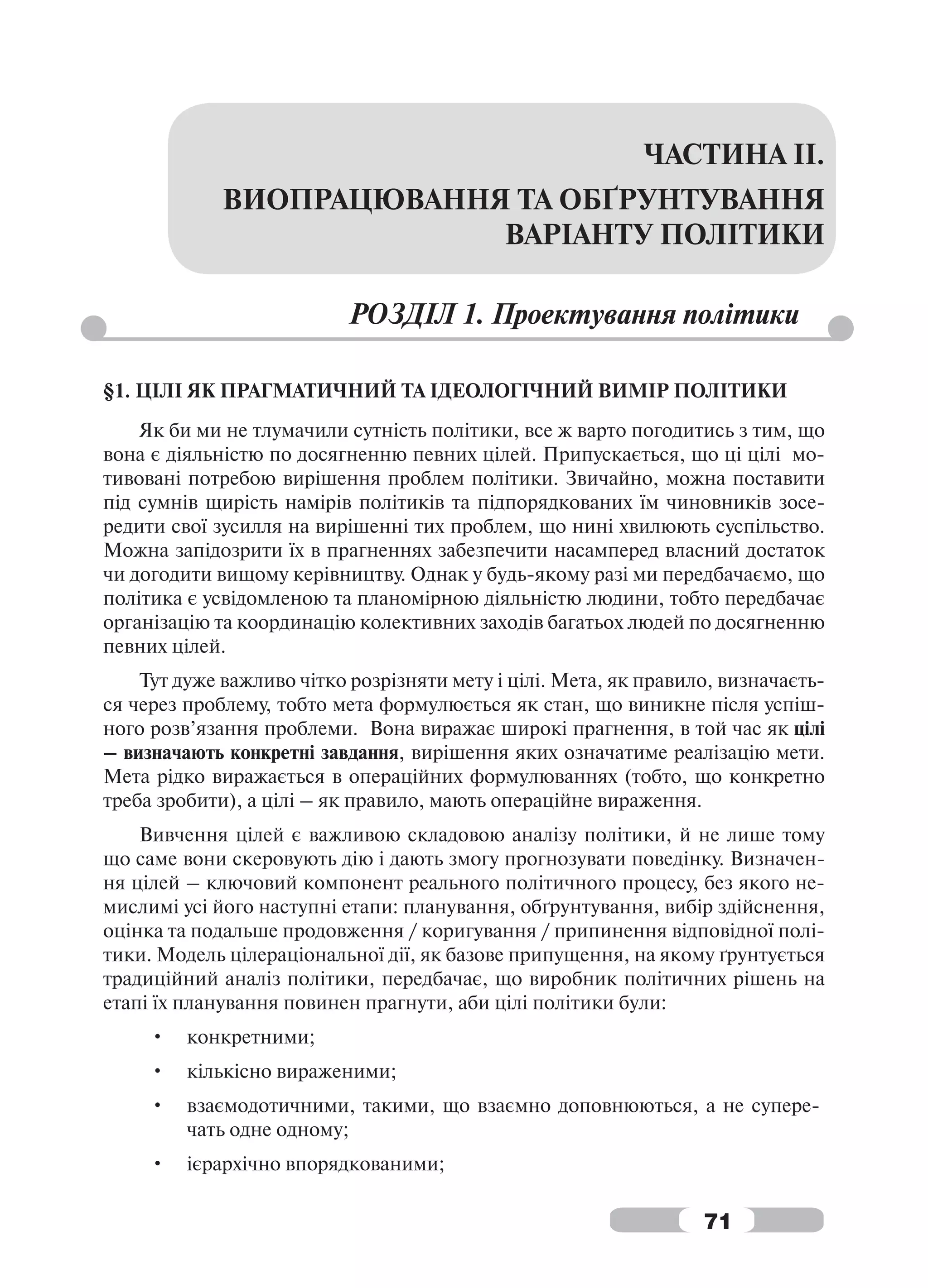 ЧАСТИНА ІІ.
             ВИОПРАЦЮВАННЯ ТА ОБҐРУНТУВАННЯ
                          ВАРІАНТУ ПОЛІТИКИ

                           РОЗДІЛ 1. Проектування політики

§1. ЦІЛІ ЯК ПРАГМАТИЧНИЙ ТА ІДЕОЛОГІЧНИЙ ВИМІР ПОЛІТИКИ
    Як би ми не тлумачили сутність політики, все ж варто погодитись з тим, що
вона є діяльністю по досягненню певних цілей. Припускається, що ці цілі мо-
тивовані потребою вирішення проблем політики. Звичайно, можна поставити
під сумнів щирість намірів політиків та підпорядкованих їм чиновників зосе-
редити свої зусилля на вирішенні тих проблем, що нині хвилюють суспільство.
Можна запідозрити їх в прагненнях забезпечити насамперед власний достаток
чи догодити вищому керівництву. Однак у будь-якому разі ми передбачаємо, що
політика є усвідомленою та планомірною діяльністю людини, тобто передбачає
організацію та координацію колективних заходів багатьох людей по досягненню
певних цілей.
    Тут дуже важливо чітко розрізняти мету і цілі. Мета, як правило, визначаєть-
ся через проблему, тобто мета формулюється як стан, що виникне після успіш-
ного розв’язання проблеми. Вона виражає широкі прагнення, в той час як цілі
– визначають конкретні завдання, вирішення яких означатиме реалізацію мети.
Мета рідко виражається в операційних формулюваннях (тобто, що конкретно
треба зробити), а цілі – як правило, мають операційне вираження.
    Вивчення цілей є важливою складовою аналізу політики, й не лише тому
що саме вони скеровують дію і дають змогу прогнозувати поведінку. Визначен-
ня цілей – ключовий компонент реального політичного процесу, без якого не-
мислимі усі його наступні етапи: планування, обґрунтування, вибір здійснення,
оцінка та подальше продовження / коригування / припинення відповідної полі-
тики. Модель цілераціональної дії, як базове припущення, на якому ґрунтується
традиційний аналіз політики, передбачає, що виробник політичних рішень на
етапі їх планування повинен прагнути, аби цілі політики були:
     •   конкретними;
     •   кількісно вираженими;
     •   взаємодотичними, такими, що взаємно доповнюються, а не супере-
         чать одне одному;
     •   ієрархічно впорядкованими;

                                                                  71
 