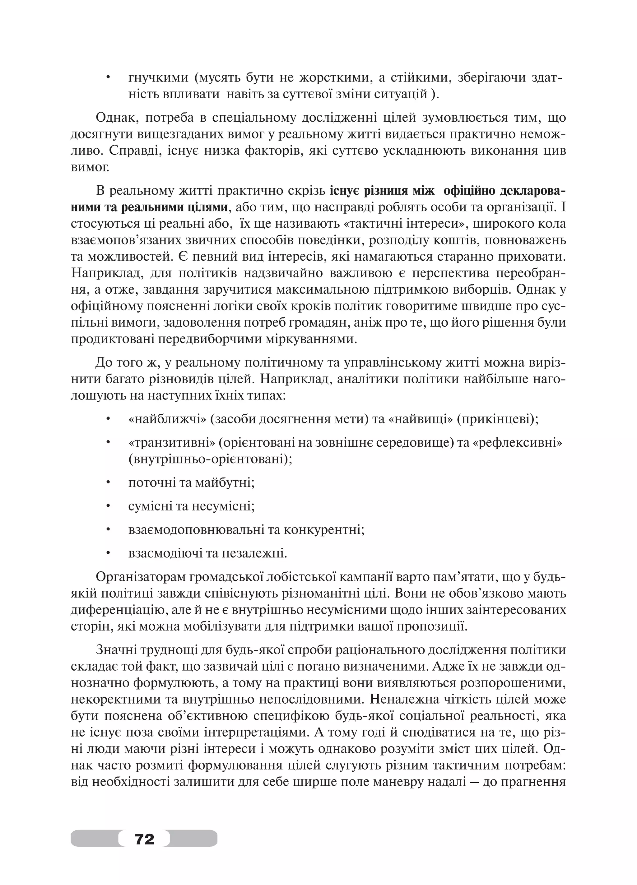 •   гнучкими (мусять бути не жорсткими, а стійкими, зберігаючи здат-
         ність впливати навіть за суттєвої зміни ситуацій ).
    Однак, потреба в спеціальному дослідженні цілей зумовлюється тим, що
досягнути вищезгаданих вимог у реальному житті видається практично немож-
ливо. Справді, існує низка факторів, які суттєво ускладнюють виконання цив
вимог.
    В реальному житті практично скрізь існує різниця між офіційно декларова-
ними та реальними цілями, або тим, що насправді роблять особи та організації. І
стосуються ці реальні або, їх ще називають «тактичні інтереси», широкого кола
взаємопов’язаних звичних способів поведінки, розподілу коштів, повноважень
та можливостей. Є певний вид інтересів, які намагаються старанно приховати.
Наприклад, для політиків надзвичайно важливою є перспектива переобран-
ня, а отже, завдання заручитися максимальною підтримкою виборців. Однак у
офіційному поясненні логіки своїх кроків політик говоритиме швидше про сус-
пільні вимоги, задоволення потреб громадян, аніж про те, що його рішення були
продиктовані передвиборчими міркуваннями.
   До того ж, у реальному політичному та управлінському житті можна виріз-
нити багато різновидів цілей. Наприклад, аналітики політики найбільше наго-
лошують на наступних їхніх типах:
     •   «найближчі» (засоби досягнення мети) та «найвищі» (прикінцеві);
     •   «транзитивні» (орієнтовані на зовнішнє середовище) та «рефлексивні»
         (внутрішньо-орієнтовані);
     •   поточні та майбутні;
     •   сумісні та несумісні;
     •   взаємодоповнювальні та конкурентні;
     •   взаємодіючі та незалежні.
    Організаторам громадської лобістської кампанії варто пам’ятати, що у будь-
якій політиці завжди співіснують різноманітні цілі. Вони не обов’язково мають
диференціацію, але й не є внутрішньо несумісними щодо інших заінтересованих
сторін, які можна мобілізувати для підтримки вашої пропозиції.
    Значні труднощі для будь-якої спроби раціонального дослідження політики
складає той факт, що зазвичай цілі є погано визначеними. Адже їх не завжди од-
нозначно формулюють, а тому на практиці вони виявляються розпорошеними,
некоректними та внутрішньо непослідовними. Неналежна чіткість цілей може
бути пояснена об’єктивною специфікою будь-якої соціальної реальності, яка
не існує поза своїми інтерпретаціями. А тому годі й сподіватися на те, що різ-
ні люди маючи різні інтереси і можуть однаково розуміти зміст цих цілей. Од-
нак часто розмиті формулювання цілей слугують різним тактичним потребам:
від необхідності залишити для себе ширше поле маневру надалі – до прагнення



          72
 